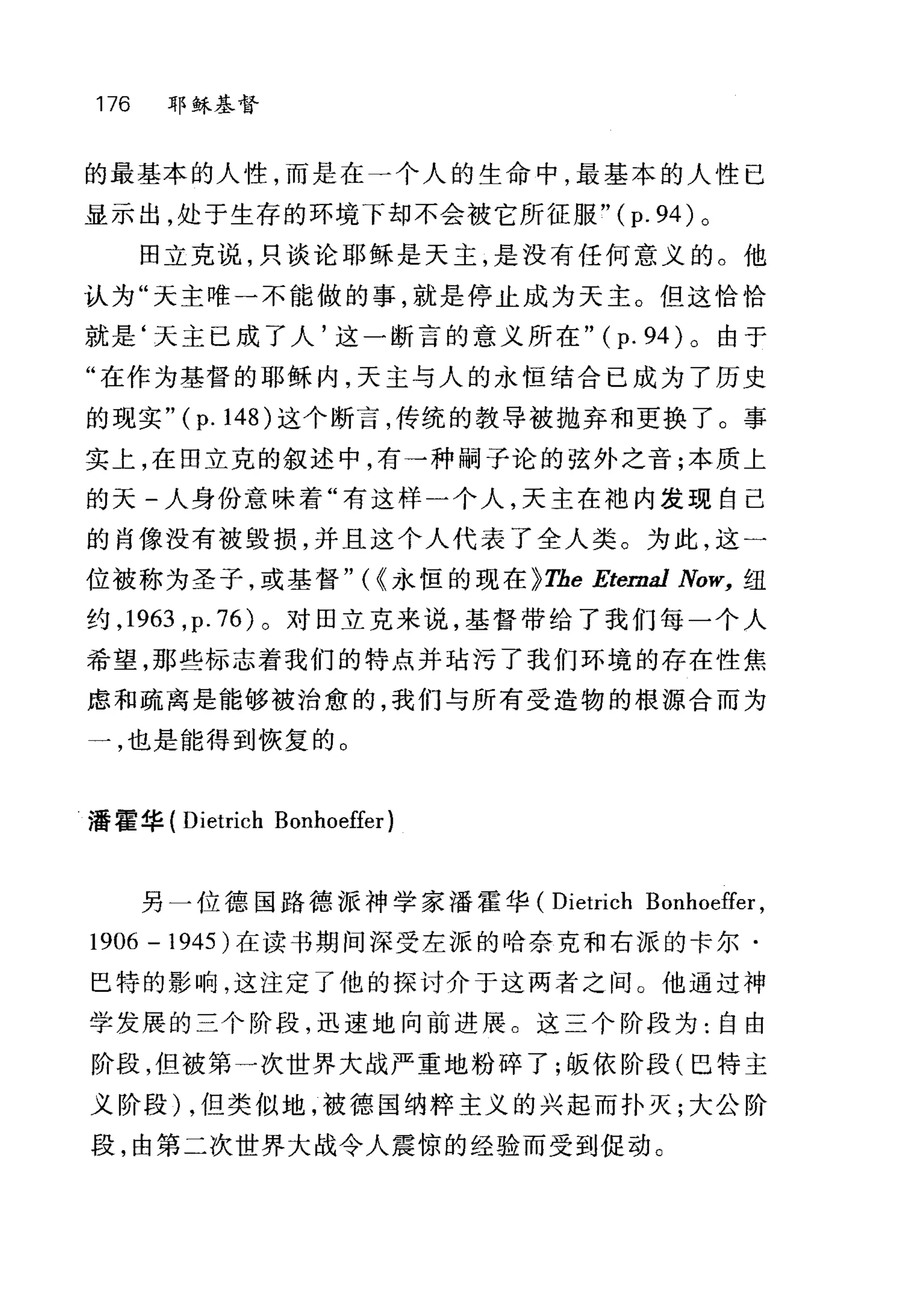 176 耶稣基督
的最基本的人性，而是在一个人的生命中，最基本的人性已
显示出，处于生存的环境下却不会被它所征服"( p. 94) 。
田立克说，只谈论耶稣是天主，是没有任何意义的。他
认为"天主唯一不能做的事，就是停止成为天主。但这恰恰
就是‘天主已成了人'这一断言的意义所在" (p. 94) 。由于
"在作为基督的耶稣内，天主与人的永恒结合已成为了历史
的现实" (p. 148) 这个断言，传统的教导被抛弃和更换了。事
实上，在田立克的叙述中，有→种嗣子论的弦外之音;本质上
的天-人身份意味着"有这样一个人，天主在袖内发现自己
的肖像没有被毁损，并且这个人代表了全人类。为此，这一
位被称为圣子，或基督" ( <永恒的现在 ~The Eterna1 Now， 纽
约， 1963 ， p.76) 。对田立克来说，基督带给了我们每一个人
希望，那些标志着我们的特点并咕污了我们环境的存在性焦
虑和疏离是能够被治愈的，我们与所有受造物的根源合而为
一，也是能得到恢复的。
潘霍华( Dietrich Bonhoeffer)
另一位德国路德派神学家潘霍华 (Dietrich Bonhoeffer ,
1906 - 1945) 在读书期间深受左派的哈奈克和右派的卡尔·
巴特的影响，这注定了他的探讨介于这两者之间。他通过神
学发展的三个阶段，迅速地向前进展。这三个阶段为:自由
阶段，但被第一次世界大战严重地粉碎了;假依阶段(巴特主
义阶段) ，但类似地，被德国纳粹主义的兴起而扑灭;大公阶
段，由第二次世界大战令人震惊的经验而受到促动。
 