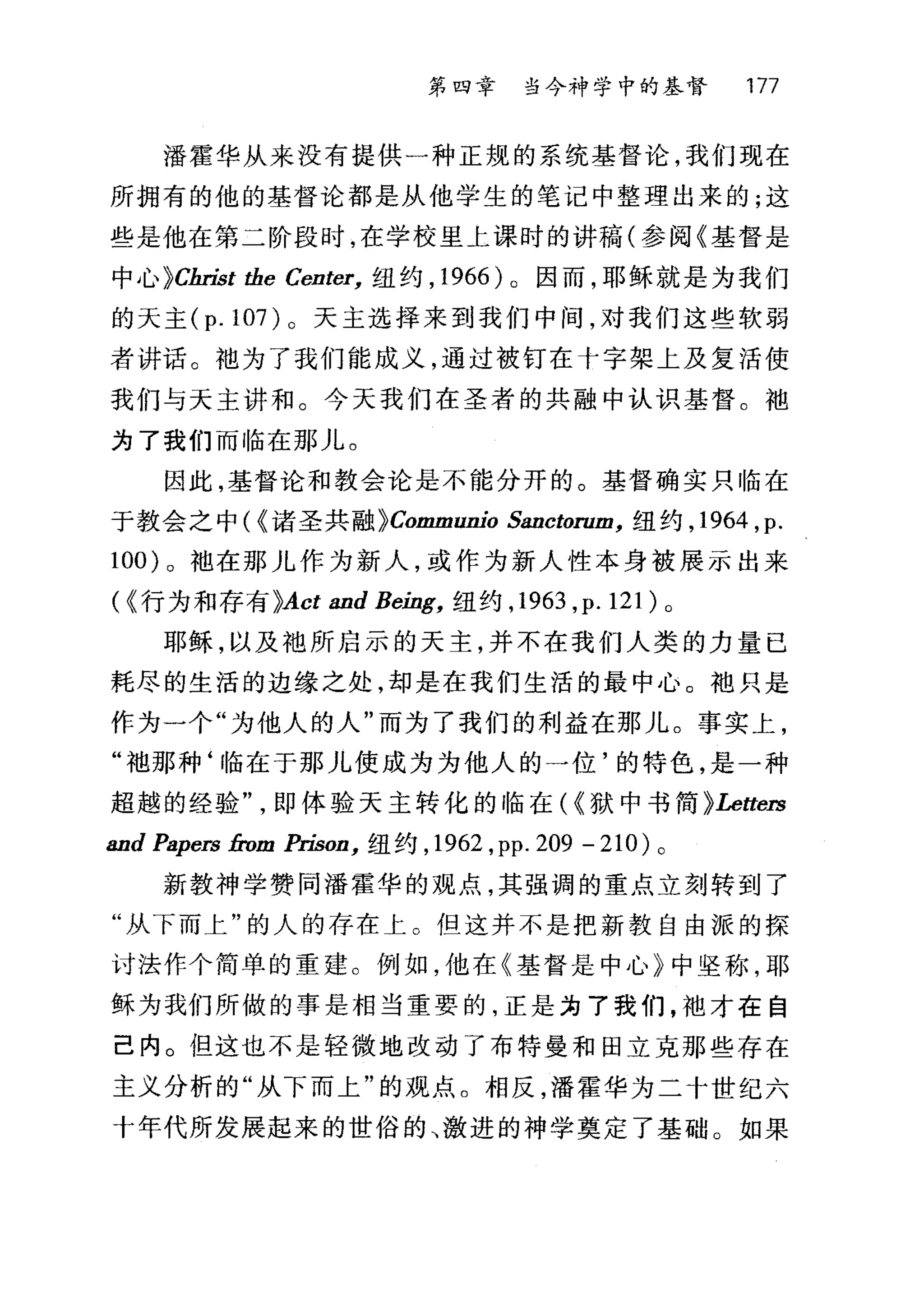 第四幸 当今神学中的基督 177
播霍华从来没有提供一种正规的系统基督论，我们现在
所拥有的他的基督论都是从他学生的笔记中整理出来的;这
些是他在第二阶段时，在学校里上课时的讲稿(参阅《基督是
中心 }Cln也t the Center， 纽约， 1966 )。因而，耶稣就是为我们
的天主 (p.107) 0 天主选择来到我们中间，对我们这些软弱
者讲话。?也为了我们能成义，通过被钉在十字架上及复活使
我们与天主讲和。今天我们在圣者的共融中认识基督。袖
为了我们而临在那儿。
因此，基督论和教会论是不能分开的。基督确实只临在
于教会之中( {诸圣共融 }Communio Sanctorum， 纽约， 1964 ， p.
100) 。抱在那儿作为新人，或作为新人性本身被展示出来
( {行为和存有 }Act and Being， 纽约， 1963 ， p.121) 。
耶稣，以及袍所启示的天主，并不在我们人类的力量已
耗尽的生活的边缘之处，却是在我们生活的最中心。袍只是
作为一个"为他人的人"而为了我们的利益在那儿。事实上，
"袖那种‘临在于那儿使成为为他人的一位'的特色，是一种
超越的经验即体验天主转化的临在({狱中书简}Letters
and Papers from 且也on ， 纽约， 1962 ， pp. 209 - 210) 。
新教神学赞同潘霍华的观点，其强调的重点立刻转到了
"从下而上"的人的存在上。但这并不是把新教自由派的探
讨法作个简单的重建。例如，他在《基督是中心》中坚称，耶
稣为我们所做的事是相当重要的，正是为了我们，袖才在自
己内。但这也不是轻微地改动了布特曼和固立克那些存在
主义分析的"从下而上"的观点。相反，潘霍华为二十世纪六
十年代所发展起来的世俗的、激进的神学奠定了基础。如果
 