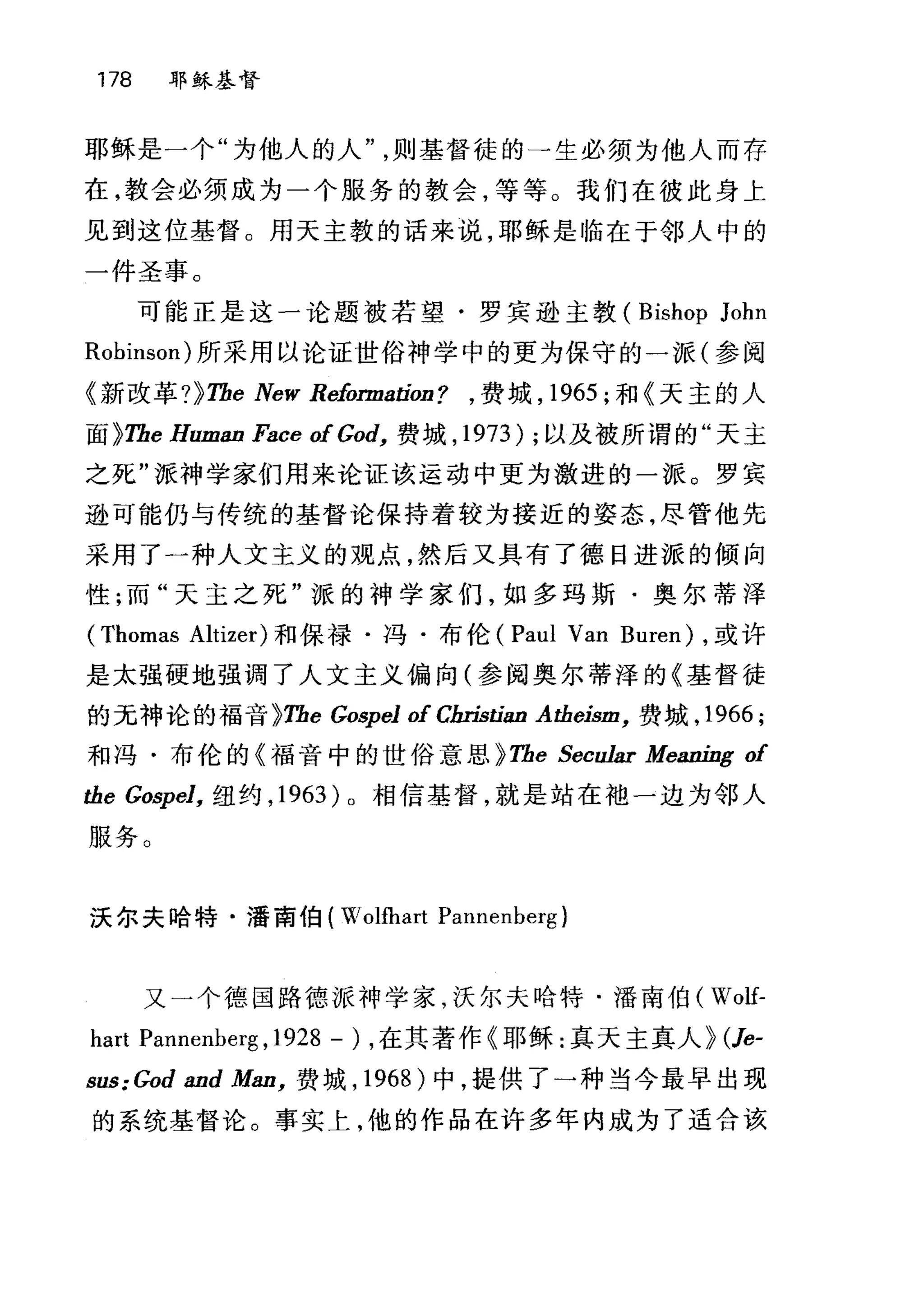 178 耶稣基督
耶稣是一个"为他人的人则基督徒的→生必须为他人而存
在，教会必须成为一个服务的教会，等等。我们在彼此身上
见到这位基督。用天主教的话来说，耶稣是临在于邻人中的
一件圣事。
可能正是这一论题被若望·罗宾逊主教( Bishop John
Robinson) 所采用以论证世俗神学中的更为保守的一派(参阅
《新改革 ?}Tbe New Reformatíon? ， 费城， 1965 ;和《天主的人
面 }Tbe Human Face of God， 费城， 1973) ;以及被所谓的"天主
之死"派神学家们用来论证该运动中更为激进的一派。罗宾
逊可能仍与传统的基督论保持着较为接近的姿态，尽管他先
采用了一种人文主义的观点，然后又具有了德日进派的倾向
性;而"天主之死"派的神学家们，如多玛斯·奥尔蒂浑
(Thomas Altizer) 和保禄·冯·布伦 (Paul Van Buren) ，或许
是太强硬地强调了人文主义偏向(参阅奥尔蒂泽的《基督徒
的无神论的福音 }Tbe Go，再pel of Cbristían Atbeism， 费城， 1966 ;
和冯·布伦的《福音中的世俗意思} Tbe Secular Meaning of
tbe Gospel， 纽约， 1963) 0 相信基督，就是站在袖一边为邻人
服务。
沃尔夫哈特·潘南伯( Wolfhart Pannenberg)
又一个德国路德派神学家，沃尔夫哈特. 1番南伯( Wolf-
hart Pannenberg ,1928 - ) ，在其著作《耶稣:真天主真人} (Je-
sus: God and Man， 费域， 1968 )中，提供了一种当今最早出现
的系统基督论。事实上，他的作品在许多年内成为了适合诙
 