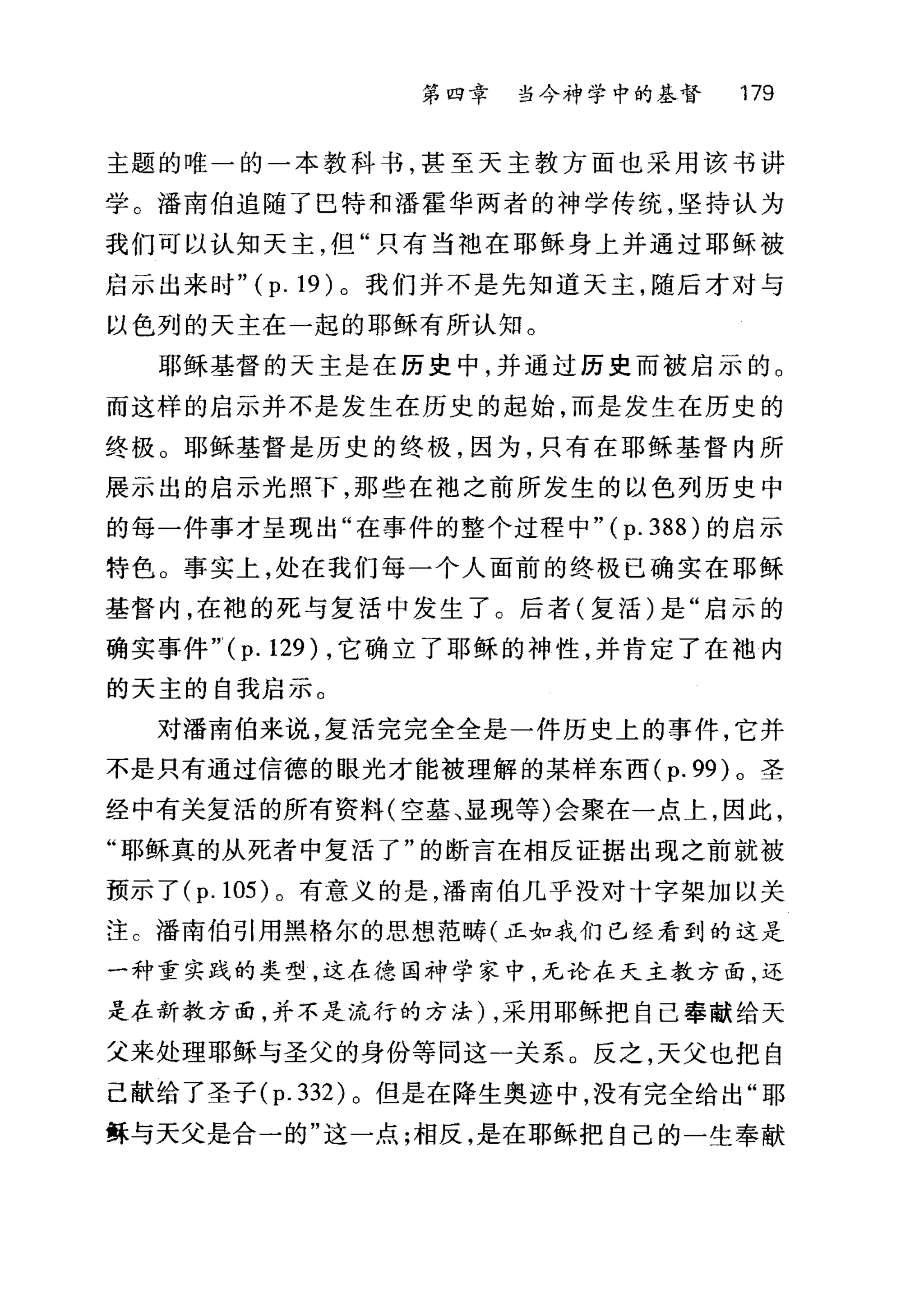 第四章 当今神学中的基督 179
主题的唯一的一本教科书，甚至天主教方面也采用该书讲
学。潘南伯追随了巴特和潘霍华两者的神学传统，坚持认为
我们可以认知天主，但"只有当袖在耶稣身上并通过耶稣被
启示出来时 "(p.19) 。我们并不是先知道天主，随后才对与
以色列的天主在一起的耶稣有所认知。
耶稣基督的天主是在历史中，并通过历史而被启示的 o
而这样的启示并不是发生在历史的起始，而是发生在历史的
终极。耶稣基督是历史的终极，因为，只有在耶稣基督内所
展示出的启示光照下，那些在袖之前所发生的以色列历史中
的每一件事才呈现出"在事件的整个过程中"( p. 388) 的启示
特色。事实上，处在我们每一个人面前的终极已确实在耶稣
基督内，在袍的死与复活中发生了。后者(复活)是"启示的
确实事件 "(p.129) ，它确立了耶稣的神性，并肯定了在袖内
的天主的自我启示。
对潘南伯来说，复活完完全全是一件历史上的事件，它并
不是只有通过信德的眼光才能被理解的某样东西 (p.99) 。圣
经中有关复活的所有资料(空墓、显现等)会聚在一点上，因此，
"耶稣真的从死者中复活了"的断言在相反证据出现之前就被
预示了 (p.105) 。有意义的是，潘南伯几乎没对十字架加以关
注 c 潘南伯引用黑格尔的思想范畴(正如我们已经看到的这是
一种重实践的类型，这在德国神学家中，无论在天主教方面，还
是在新教方面，并不是流行的方法) ，采用耶稣把自己奉献给天
父来处理耶稣与圣父的身份等同这一关系 O 反之，天父也把自
己献给了圣子 (p.332) 。但是在降生奥迹中，没有完全给出"耶
稣与天父是合一的"这一点;相反，是在耶稣把自己的一生奉献
 