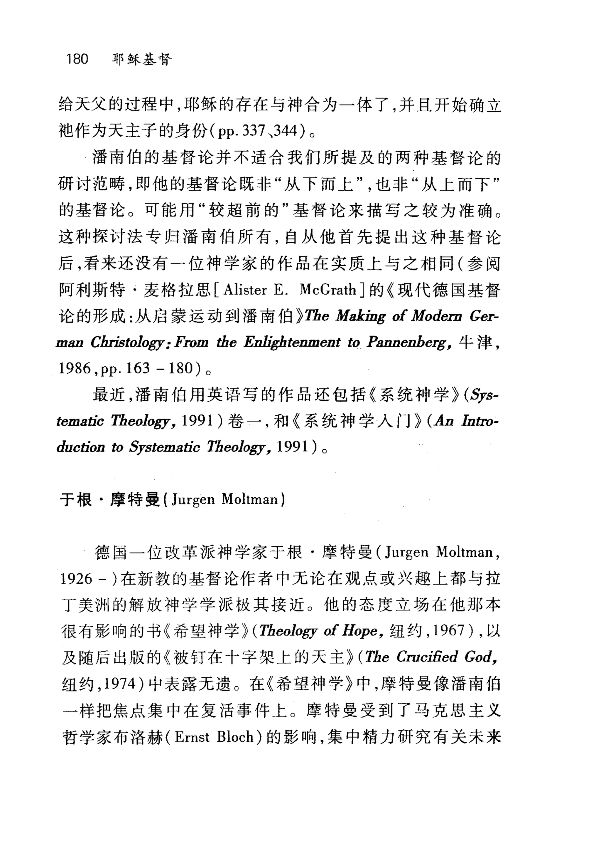 180 耶稣基督
给天父的过程中，耶稣的存在与神合为一体了，并且开始确立
袍作为天主子的身份 (pp.337 、344) 。
潘南伯的基督论并不适合我们所提及的两种基督论的
研讨范畴，即他的基督论既非"从下而上也非"从上而下"
的基督论。可能用"较超前的"基督论来描写之较为准确。
这种探讨法专归潘南伯所有，自从他首先提出这种基督论
后，看来还没有二位神学家的作品在实质上与之相同(参阅
阿利斯特·麦格拉思 [Alister E. McGrathJ 的《现代德国基督
论的形成:从启蒙运动到潘南伯 )Tbe Making of Modern Ger-
man Cln甜。Jogy: From the Enl铀tenment ω Pannenberg， 牛津，
1986 ,pp. 163 -180) 。
最近，潘南伯用英语写的作品还包括《系统神学 ) (Sys-
tematic Tbeology, 1991 )卷一，和《系统神学入门 ) (An Inω­
duction t。每-stematic Tbeology, 1991) 。
于根·摩特曼 (Jurgen Moltman)
德国一位改革派神学家于根·摩特曼(Jt吨en Moltman ,
1926 一)在新敦的基督论作者中无论在观点或兴趣上都与拉
丁美洲的解放神学学派极其接近 C 他的态度立场在他那本
很有影响的书《希望神学) (Tbeology of Hope， 纽约， 1967) ，以
及随后出版的《被钉在十字架上的天主 ) (Tbe Cruci1ied God,
纽约， 1974 )中表露无遗。在《希望神学》中，摩特曼像潘南伯
一样把焦点集中在复活事件上。摩特曼受到了马克思主义
哲学家布洛赫 (Ernst Bloch) 的影响，集中精力研究有关未来
 