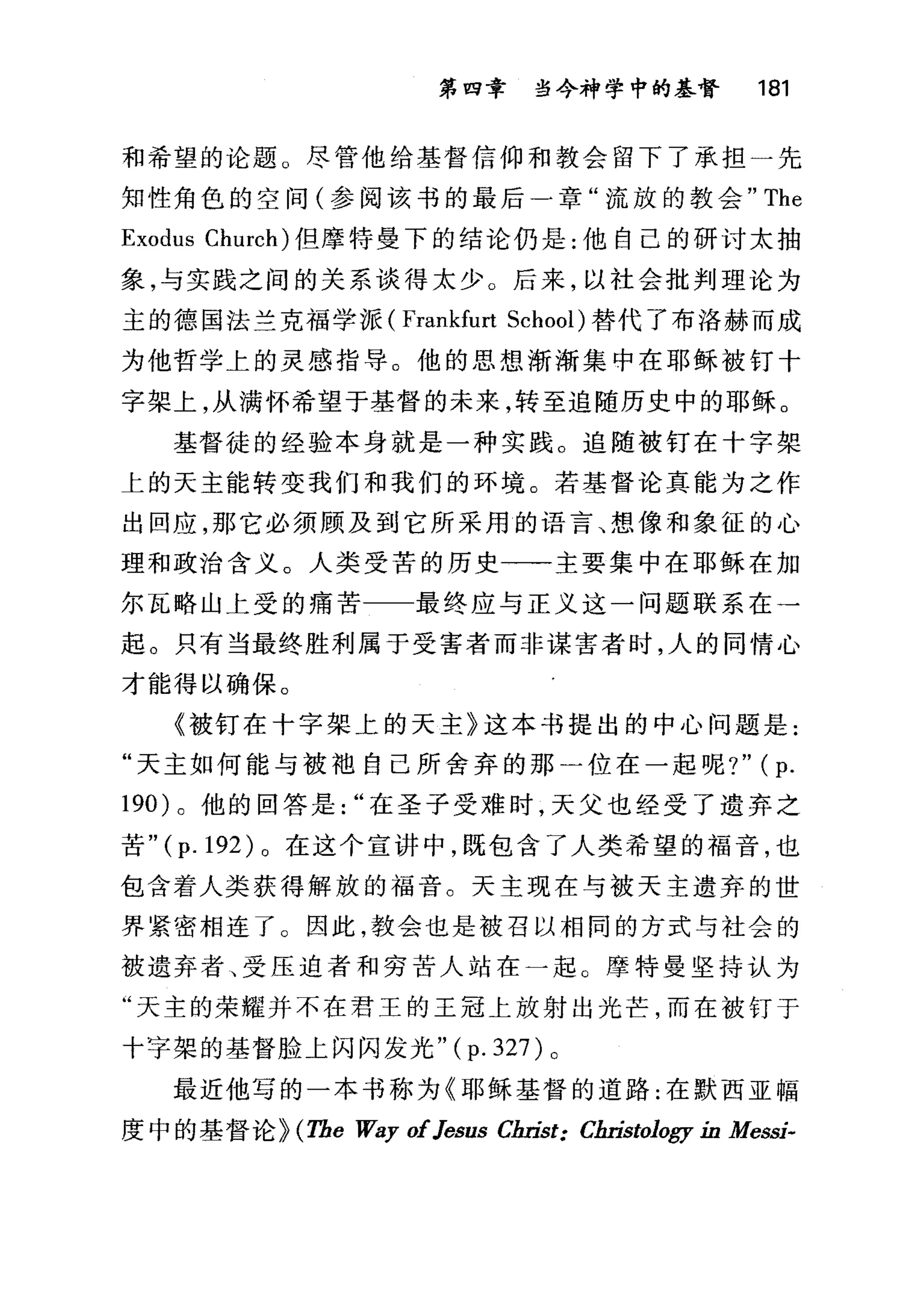 第四章 当今神学中的基督 181
和希望的论题。尽管他给基督信仰和教会留下了承担一先
知性角色的空间(参阅该书的最后一章"流放的教会" The
Exodus Church) 但摩特曼下的结论仍是:他自己的研讨太抽
象，与实践之间的关系谈得太少。后来，以社会批判理论为
主的德国法兰克福学派 (Fra此furt School) 替代了布洛赫而成
为他哲学上的灵感指导。他的思想渐渐集中在耶稣被钉十
字架上，从满怀希望于基督的未来，转至追随历史中的耶稣。
基督徒的经验本身就是一种实践。追随被钉在十字架
上的天主能转变我们和我们的环境。若基督论真能为之作
出回应，那它必须顾及到它所采用的语言、想像和象征的心
理和政治含义。人类受苦的历史一一主要集中在耶稣在加
尔瓦略山上受的痛苦 最终应与正义这一问题联系在→
起。只有当最终胜利属于受害者而非谋害者时，人的同情心
才能得以确保。
《被钉在十字架上的天主》这本书提出的中心问题是:
"天主如何能与被袖自己所舍弃的那一位在一起呢?" (p.
190) 。他的回答是在圣子受难时，天父也经受了遗弃之
苦 "(p.192) 。在这个宣讲中，既包含了人类希望的福音，也
包含着人类获得解放的福音。天主现在与被天主遗弃的世
界紧密相连了 O 因此，教会也是被召以相同的方式与社会的
被遗弃者、受压迫者和穷苦人站在一起。摩特曼坚持认为
"天主的荣耀并不在君王的王冠上放射出光芒，而在被钉于
十字架的基督脸上闪闪发光"( p. 327)。
最近他写的一本书称为《耶稣基督的道路:在默西亚幅
度中的基督论 H The 肌Iy ofJesus Christ: Christology in MessÍ-
 