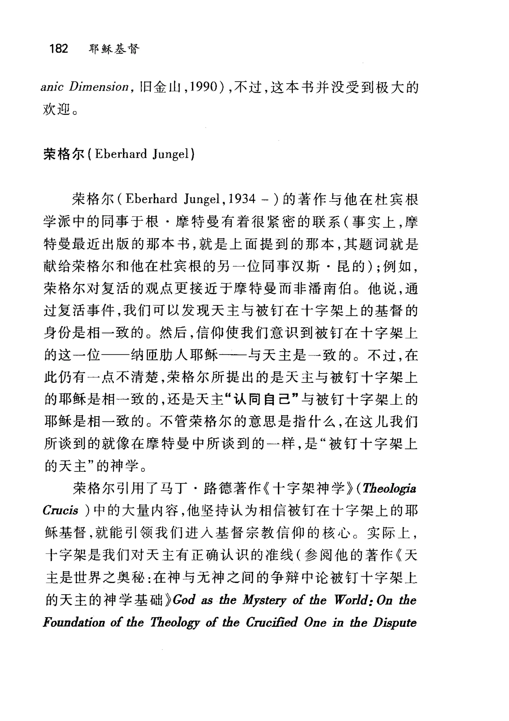 182 耶稣基督
81时 Dimensio矶旧金山， 1990) ，不过，这本书并没受到极大的
欢迎。
荣格尔( Eberhard Jungel)
荣格尔 (Eberhard Jungel , 1934 一)的著作与他在杜宾棋
学派中的同事于根·摩特曼有着很紧密的联系(事实上，摩
特曼最近出版的那本书，就是上面提到的那本，其题词就是
献给荣格尔和他在杜宾根的另一位同事汉斯·昆的) ;例如，
荣格尔对复活的观点更接近于摩特曼而非潘南伯。他说，通
过复活事件，我们可以发现天主与被钉在十字架上的基督的
身份是相一致的。然后，信仰使我们意识到被钉在十字架上
的这一位 纳臣肋人耶稣一一与天主是→致的。不过，在
此仍有一点不清楚，荣格尔所提出的是天主与被钉十字架上
的耶稣是相一致的，还是天主"认同自己"与被钉十字架上的
耶稣是相一致的。不管荣格尔的意思是指什么，在这儿我们
所谈到的就像在摩特曼中所谈到的一样，是"被钉十字架上
的天主"的神学。
荣格尔引用了马丁·路德著作《十字架神学} (Theologia
Crocis )中的大量内容，他坚持认为相信被钉在十字架上的耶
稣基督，就能引领我们进入基督宗教信仰的核心。实际上，
十字架是我们对天主有正确认识的准线(参阅他的著作《天
主是世界之奥秘:在神与元神之间的争辩中论被钉十字架上
的天主的神学基础 }God as the Mystery of the World: On the
Foundation of the Theology of the Crocified One in the Dispute
 