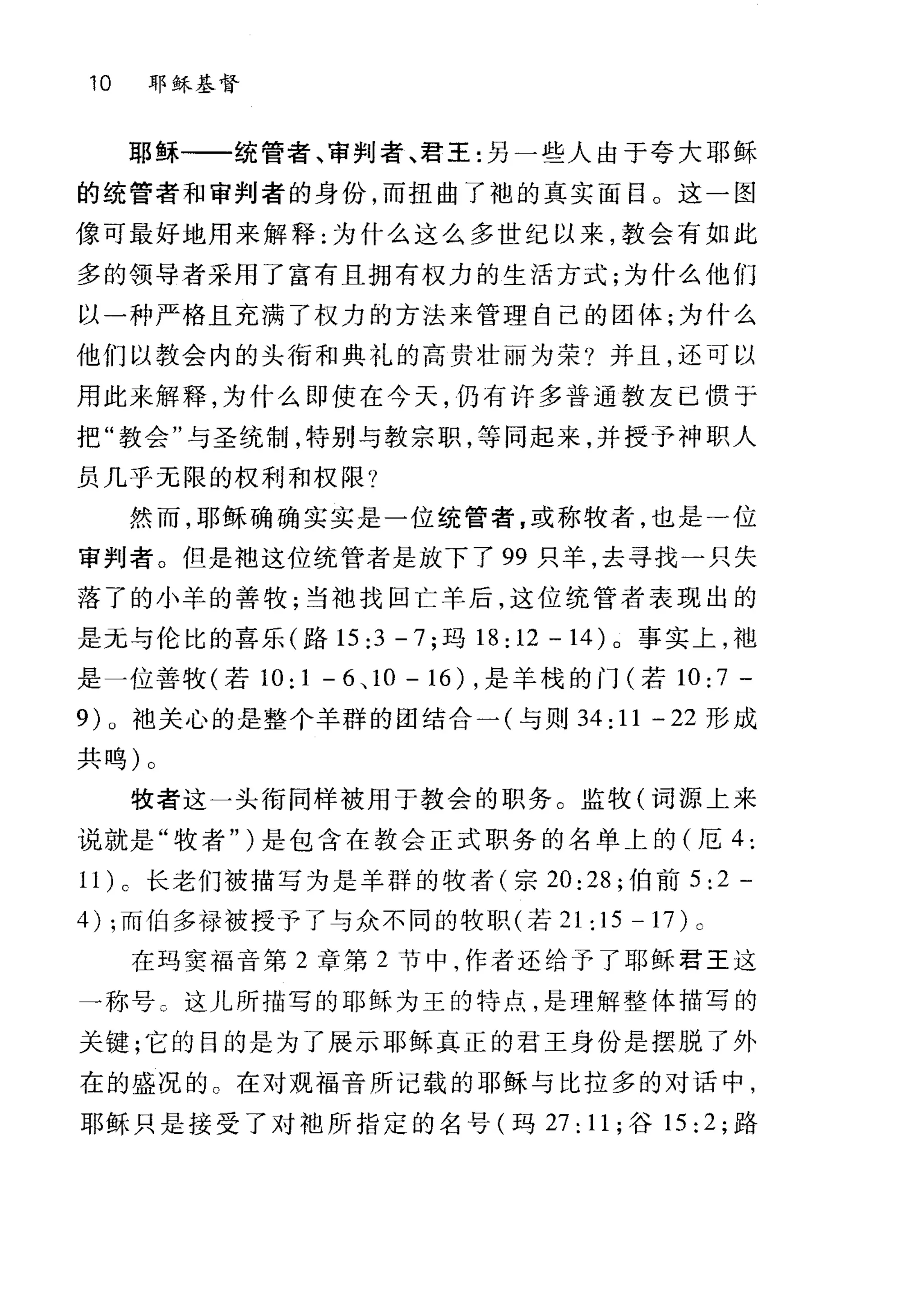 10 耶稣基督
耶稣一一统管者、审判者、君王:另一些人由于夸大耶稣
的统营者和审判者的身份，而扭曲了袖的真实面目。这一图
像可最好地用来解释:为什么这么多世纪以来，教会有如此
多的领导者采用了富有且拥有权力的生活方式;为什么他们
以一种严格且充满了权力的方法来管理自己的团体;为什么
他们以教会内的头衔和典礼的高贵壮丽为荣?并且，还可以
用此来解释，为什么即使在今天，仍有许多普通教友已惯于
把"教会"与圣统制，特别与教宗职，等同起来，并授予神职人
员几乎无限的权利和权限?
然而，耶稣确确实实是一位统管者，或称牧者，也是-位
审判者。但是抱这位统管者是放下了 99 只羊，去寻找一只失
落了的小羊的善牧;当袖找回亡羊后，这位统管者表现出的
是元与伦比的喜乐(路 15 ;3 - 7 ;玛 18;12 -14) 。事实上，袖
是一位善牧(若 10;1 -6 、 10-16) ，是羊校的门(若 10;7 -
9)0 池关心的是整个羊群的团结合一(与则 34; 11 一 22 形成
共呜)。
牧者这一头衔同样被用于教会的职务。监牧(词源上来
说就是"牧者" )是包含在教会正式职务的名单上的(厄 4:
11 )。长老们被描写为是羊群的牧者(宗 20:28; 伯前 5;2 -
4) ;而伯多禄被授予了与众不同的牧职(若 21:15-1 7) c
在玛窦福音第 2 章第 2 节中，作者还给予了耶稣君王这
一称号 c 这儿所描写的耶稣为王的特点，是理解整体描写的
关键;它的目的是为了展示耶稣真正的君王身份是摆脱了外
在的盛况的。在对观福音所记载的耶稣与比拉多的对话中，
耶稣只是接受了对中也所指定的名号(玛 27; 11; 谷 15: 2; 路
 