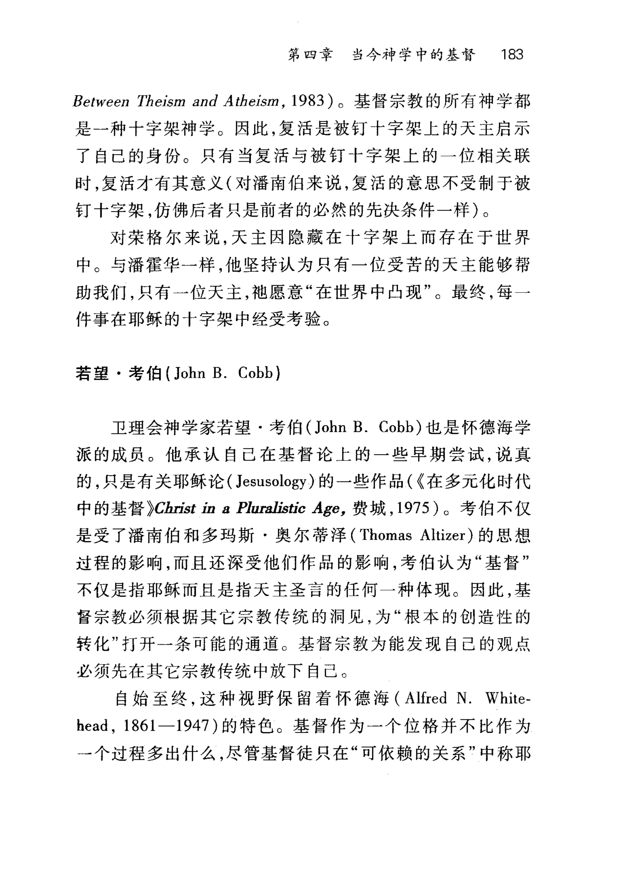 第四章 当今神学中的基督 183
Between Theism and A theism , 1983) 。基督宗教的所有神学都
是一种十字架神学。因此，复活是被钉十字架上的天主启示
了自己的身份。只有当复活与被钉十字架上的一位相关联
时，复活才有其意义(对潘南伯来说，复活的意思不受制于被
钉十字架，仿佛后者只是前者的必然的先决条件一样)。
对荣格尔来说，天主因隐藏在十字架上而存在于世界
中。与潘霍华一样，他坚持认为只有一位受苦的天主能够帮
助我们，只有一位天主，袖愿意"在世界中凸现"。最终，每一
件事在耶稣的十字架中经受考验。
若望·考伯 (John B. Cobb)
卫理会神学家若望·考伯(John B. Cobb) 也是怀德海学
派的成员 o 他承认自己在基督论上的一些早期尝试，说真
的，只是有关耶稣论 (Jesusology) 的一些作品( ~在多元化时代
中的基督 }C缸￥t in 8 Plura1istic Age， 费城， 1975 )。考伯不仅
是受了潘南伯和多玛斯·奥尔蒂泽 (Thomas Altizer) 的思想
过程的影响，而且还深受他们作品的影响，考伯认为"基督"
不仅是指耶稣而且是指天主圣言的任何一种体现。因此，基
督宗教必须棋据其它宗教传统的洞见，为"根本的创造性的
转化"打开一条可能的通道。基督宗教为能发现自己的观点
必须先在其它宗教传统中放下自己。
自始至终，这种视野保留着怀德海 (Alfred N. White-
head , 1861-1947) 的特色。基督作为一个位格并不比作为
一个过程多出什么，尽管基督徒只在"可依赖的关系"中称耶
 