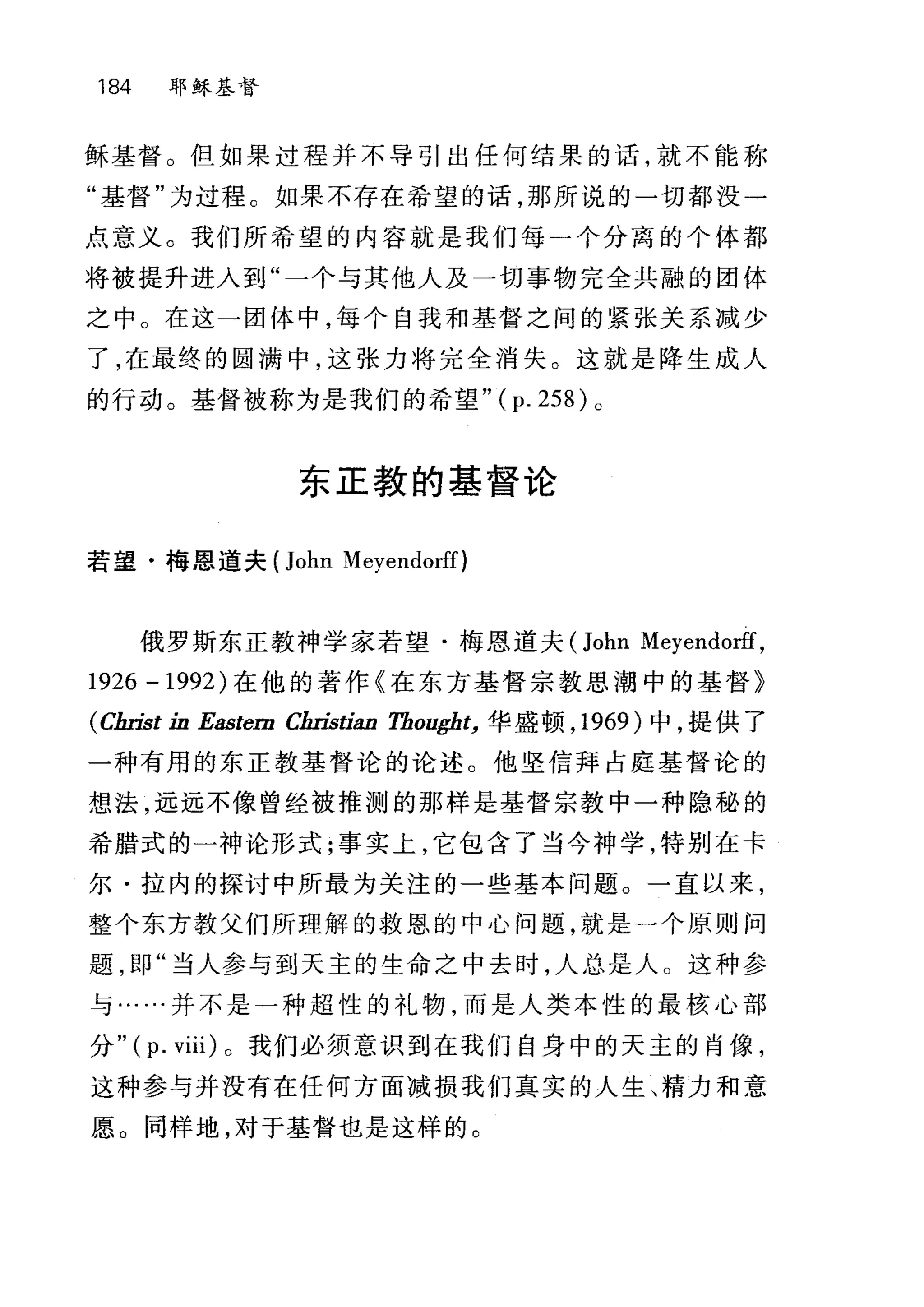 184 耶稣基督
稣基督。但如果过程并不导引出任何结果的话，就不能称
"基督"为过程。如果不存在希望的话，那所说的一切都没一
点意义。我们所希望的内容就是我们每一个分离的个体都
将被提升进入到"一个与其他人及一切事物完全共融的团体
之中。在这一团体中，每个自我和基督之间的紧张关系减少
了，在最终的圆满中，这张力将完全消失。这就是降生成人
的行动。基督被称为是我们的希望" ( p. 258) 0
东正教的基督论
若望·梅恩道夫 (John Meyendorff)
俄罗斯东正教神学家若望·梅恩道夫 (John Meyendorff,
1926 -1992) 在他的著作《在东方基督宗教思潮中的基督》
(Cln也t in Eastem C缸油油 Thougbt， 华盛顿， 1969 )中，提供了
一种有用的东正教基督论的论述。他坚信拜占庭基督论的
想法，远远不像曾经被推测的那样是基督宗教中一种隐秘的
希腊式的一神论形式;事实上，它包含了当今神学，特别在卡
尔·拉内的探讨中所最为关注的一些基本问题。一直以来，
整个东方教父们所理解的救恩的中心问题，就是一个原则问
题，即"当人参与到天主的生命之中去时，人总是人。这种参
与……并不是一种超性的礼物，而是人类本性的最核心部
分" (p. viii) 。我们必须意识到在我们自身中的天主的肖像，
这种参与并没有在任何方面减损我们真实的人生、精力和意
愿。同样地，对于基督也是这样的。
 
