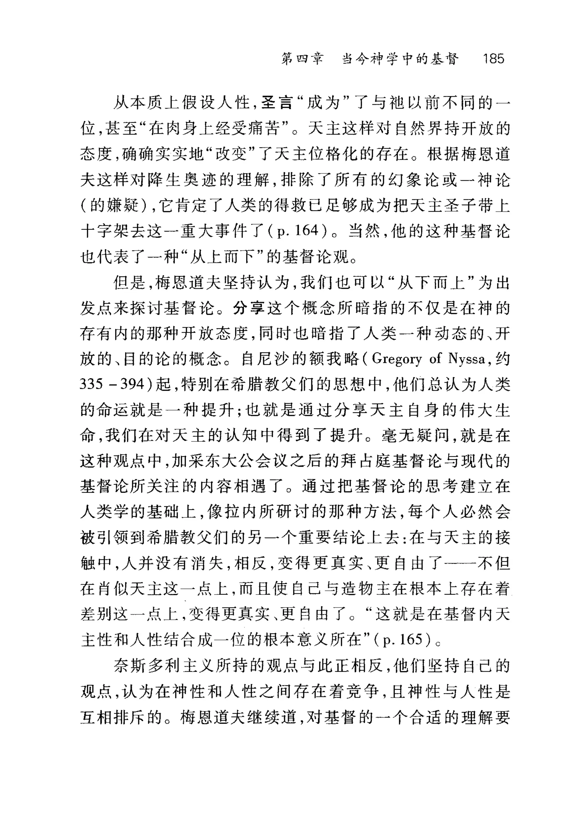 第四章 当今神学中的基督 185
从本质上假设人性，圣言"成为"了与地以前不同的一
位，甚至"在肉身上经受痛苦"。天主这样对自然界持开放的
态度，确确实实地"改变"了天主位格化的存在。根据梅恩道
夫这样对降生奥迹的理解，排除了所有的幻象论或一神论
(的嫌疑) ，它肯定了人类的得救已足够成为把天主圣子带上
十字架去这一重大事件了 (p. 164) 。当然，他的这种基督论
也代表了一种"从上而下"的基督论观。
但是，梅思道夫坚持认为，我们也可以"从下而上"为出
发点来探讨基督论。分享这个概念所暗指的不仅是在神的
存有内的那种开放态度，同时也暗指了人类一种动态的、开
放的、目的论的概念。自尼沙的额我略( Gregory of Nyssa ，约
335 - 394) 起，特别在希腊教父们的思想中，他们总认为人类
的命运就是一种提升;也就是通过分享天主自身的伟大生
命，我们在对天主的认知中得到了提升。毫无疑问，就是在
这种观点中，加采东大公会议之后的拜占庭基督论与现代的
基督论所关注的内容相遇了。通过把基督论的思考建立在
人类学的基础上，像拉内所研讨的那种方法，每个人必然会
被引领到希腊教父们的另一个重要结论上去:在与天主的接
触中，人并没有消失，相反，变得更真实、更自由了十一不但
在肖似天主这一点上，而且使自己与造物主在根本上存在着
差别这一点上，变得更真实、更自由了这就是在基督内天
主性和人性结合成一位的根本意义所在 "(p.165)c
奈斯多利主义所持的观点与此正相反，他们坚持自己的
观点，认为在神性和人性之间存在着竞争，且神性与人性是
互相排斥的。梅恩道夫继续道，对基督的一个合适的理解要
 