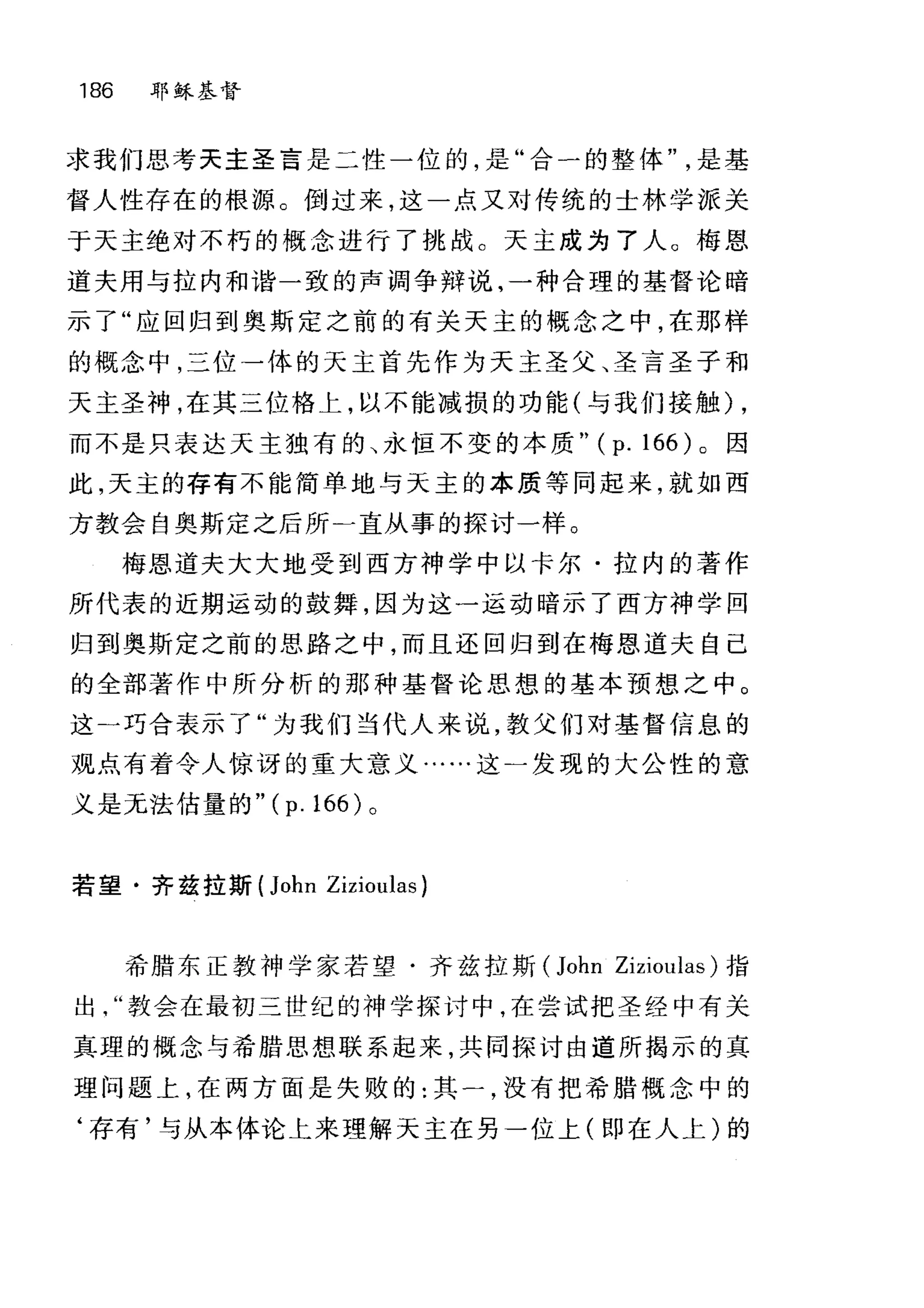 186 耶稣基督
求我们思考天主圣言是二性一位的，是"合一的整体是基
督人性存在的根源。倒过来，这一点又对传统的士林学派关
于天主绝对不朽的概念进行了挑战。天主成为了人。梅恩
道夫用与拉内和谐一致的声调争辩说，一种合理的基督论暗
示了"应回归到奥斯定之前的有关天主的概念之中，在那样
的概念中，三位-体的天主首先作为天主圣父、圣言圣子和
天主圣神，在其三位格上，以不能减损的功能(与我们接触) ,
而不是只表达天主独有的、永恒不变的本质" (p. 166) 。因
此，天主的存有不能简单地与天主的本质等同起来，就如西
方教会自奥斯定之后所二直从事的探讨一样。
梅恩道夫大大地受到西方神学中以卡尔·拉内的著作
所代表的近期运动的鼓舞，因为这一运动暗示了西方神学回
归到奥斯定之前的思路之中，而且还回归到在梅恩道夫自己
的全部著作中所分析的那种基督论思想的基本预想之中。
这一巧合表示了"为我们当代人来说，教父们对基督信息的
观点有着令人惊讶的重大意义·…..这一发现的大公性的意
义是无法估量的 "(p.166) 。
若望·齐兹拉斯 (John Zizioulas)
希腊东正教神学家若望·齐兹拉斯 (John ZiziOl山s) 指
出教会在最初三世纪的神学探讨中，在尝试把圣经中有关
真理的概念与希腊思想联系起来，共同探讨由道所揭示的真
理问题上，在两方面是失败的:其一，没有把希腊概念中的
‘存有'与从本体论上来理解天主在另一位上(即在人上)的
 