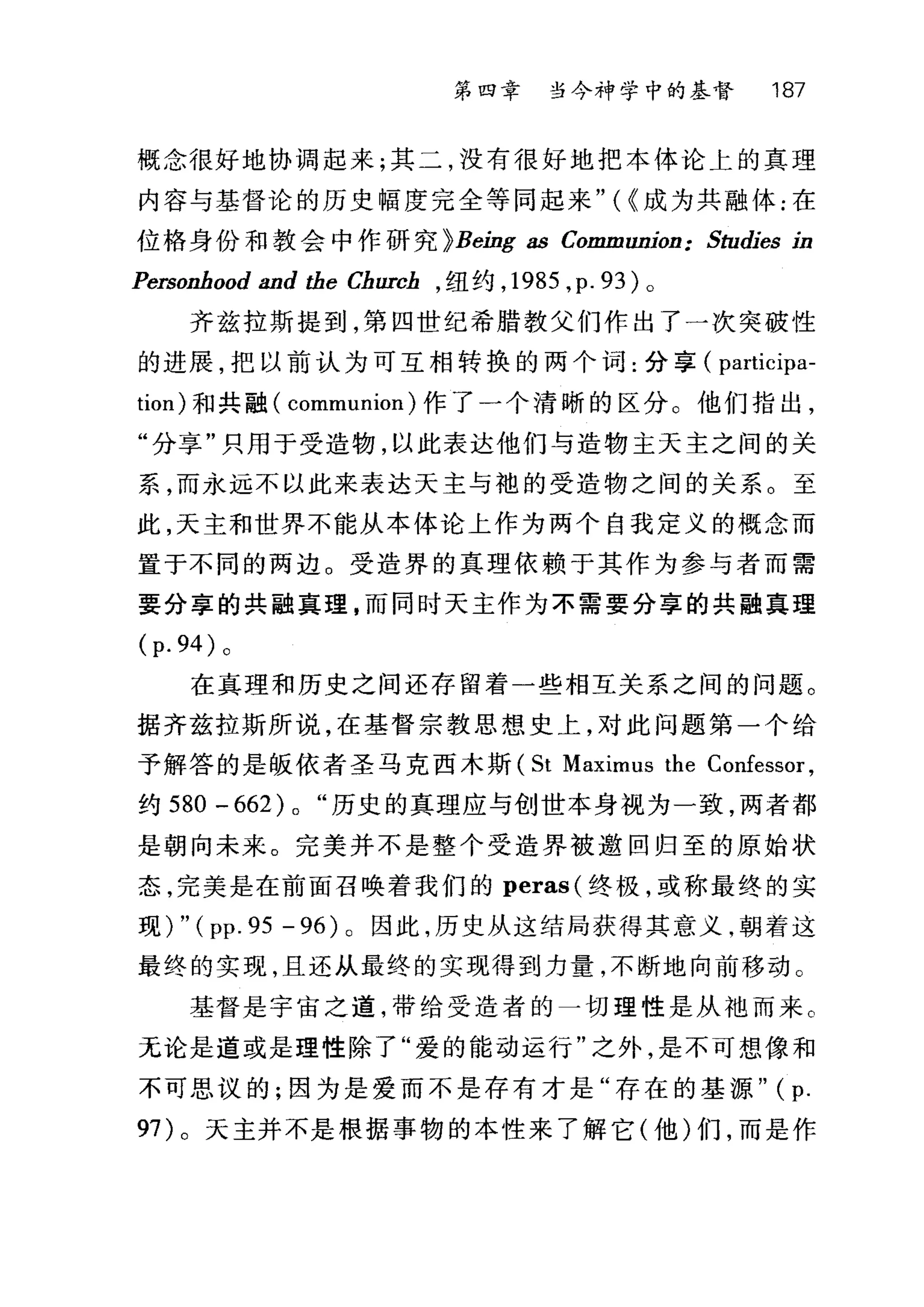 第四章 当今神学中的基督 187
概念很好地协调起来;其二，没有很好地把本体论上的真理
内容与基督论的历史幅度完全等同起来" ( {成为共融体:在
位格身份和教会中作研究 }Being as Communion: Studies in
Personhood and the Church ， 纽约， 1985 ,p. 93) 。
齐兹拉斯提到，第四世纪希腊教父们作出了一次突破性
的进展，把以前认为可互相转换的两个词:分享( participa-
tion) 和共融( communion) 作了一个清晰的区分。他们指出，
"分享"只用于受造物，以此表达他们与造物主天主之间的关
系，而永远不以此来表达天主与袍的受造物之间的关系。至
此，天主和世界不能从本体论上作为两个自我定义的概念而
置于不同的两边。受造界的真理依赖于其作为参与者而需
要分享的共融真理，而同时天主作为不需要分享的共融真理
(p. 94) 。
在真理和历史之间还存留着一些相互关系之间的问题。
据齐兹拉斯所说，在基督宗教思想史上，对此问题第一个给
予解答的是版依者圣马克西木斯 (St Maximus the Confessor ,
约 580 - 662) 0 "历史的真理应与创世本身视为一致，两者都
是朝向未来。完美并不是整个受造界被邀回归至的原始状
态，完美是在前面召唤着我们的 peras( 终极，或称最终的实
现) " ( pp. 95 - 96) 。因此，历史从这结局获得其意义，朝着这
最终的实现，且还从最终的实现得到力量，不断地向前移动。
基督是宇宙之道，带给受造者的一切理性是从袖而来。
无论是道或是理性除了"爱的能动运行"之外，是不可想像和
不可思议的;因为是爱而不是存有才是"存在的基源" (p.
97) 。天主并不是根据事物的本性来了解它(他)们，而是作
 
