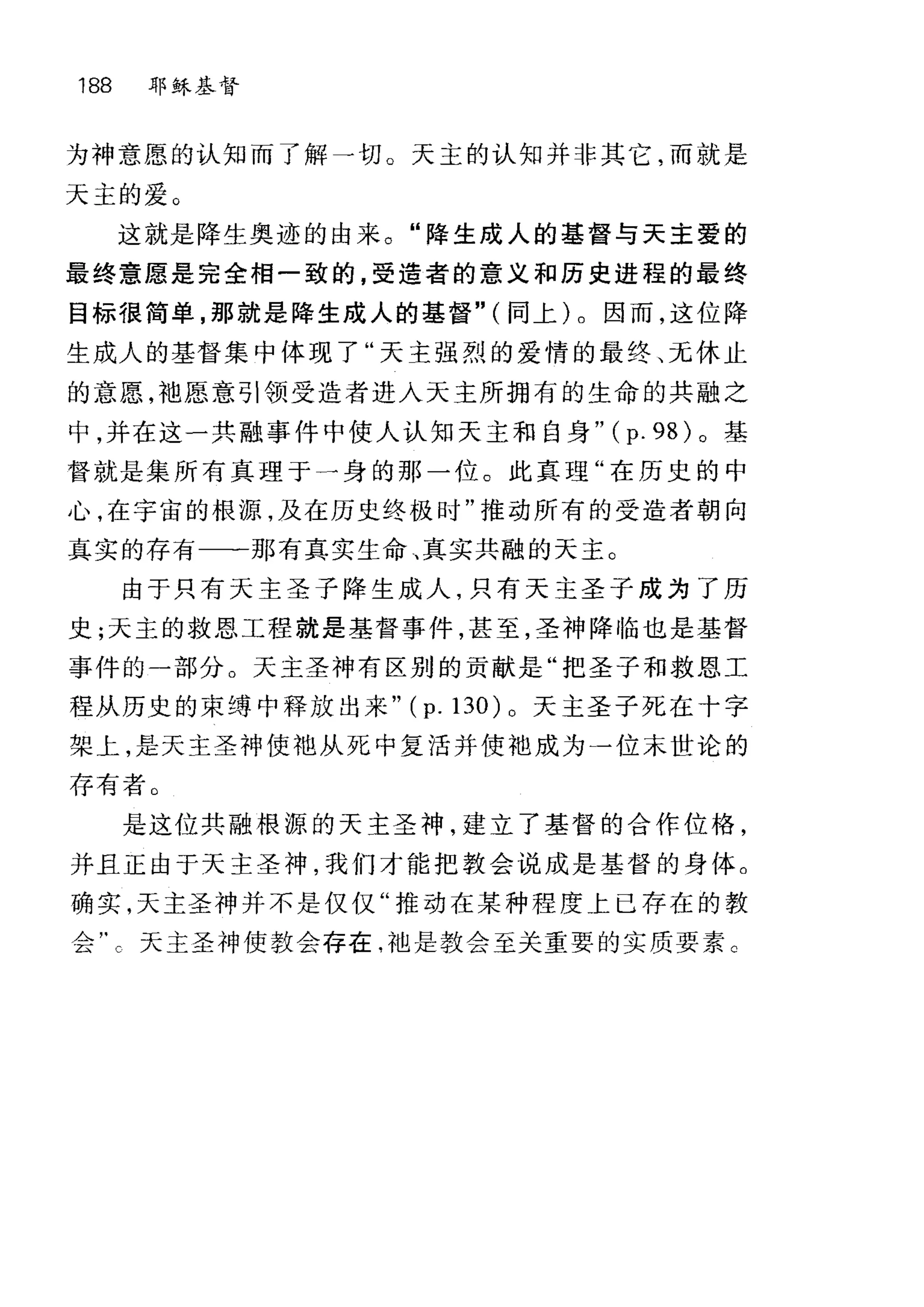 188 耶练基督
为神意愿的认知而了解一切。天主的认知并非其它，而就是
天主的爱。
这就是降生奥迹的由来。"降生成人的基督与天主爱的
最终意愿是完全相一致的，受造者的意义和历史进程的最终
目标很简单，那就是降生成人的基督" (同上)。因而，这位降
生成人的基督集中体现了"天主强烈的爱情的最终、元休止
的意愿，袍愿意引领受造者进入天主所拥有的生命的共融之
中，并在这一共融事件中使人认知天主和自身" (p. 98) 。基
督就是集所有真理于一身的那一位。此真理"在历史的中
心，在宇宙的根源，及在历史终极时"推动所有的受造者朝向
真实的存有一一一那有真实生命、真实共融的天主。
由于只有天主圣子降生成人，只有天主圣子成为了历
史;天主的救恩工程就是基督事件，甚至，圣神降临也是基督
事件的一部分。天主圣神有区别的贡献是"把圣子和救恩工
程从历史的束缚中释放出来" (p. 130) 0 天主圣子死在十字
架上，是天主圣神使池从死中复活并使池成为一位末世论的
存有者 O
是这位共融根源的天主圣神，建立了基督的合作位格，
并且正由于天主圣神，我们才能把教会说成是基督的身体。
确实，天主圣神并不是仅仅"推动在某种程度上已存在的教
会'二天主圣神使教会存在，袖是教会至关重要的实质要素 C
 