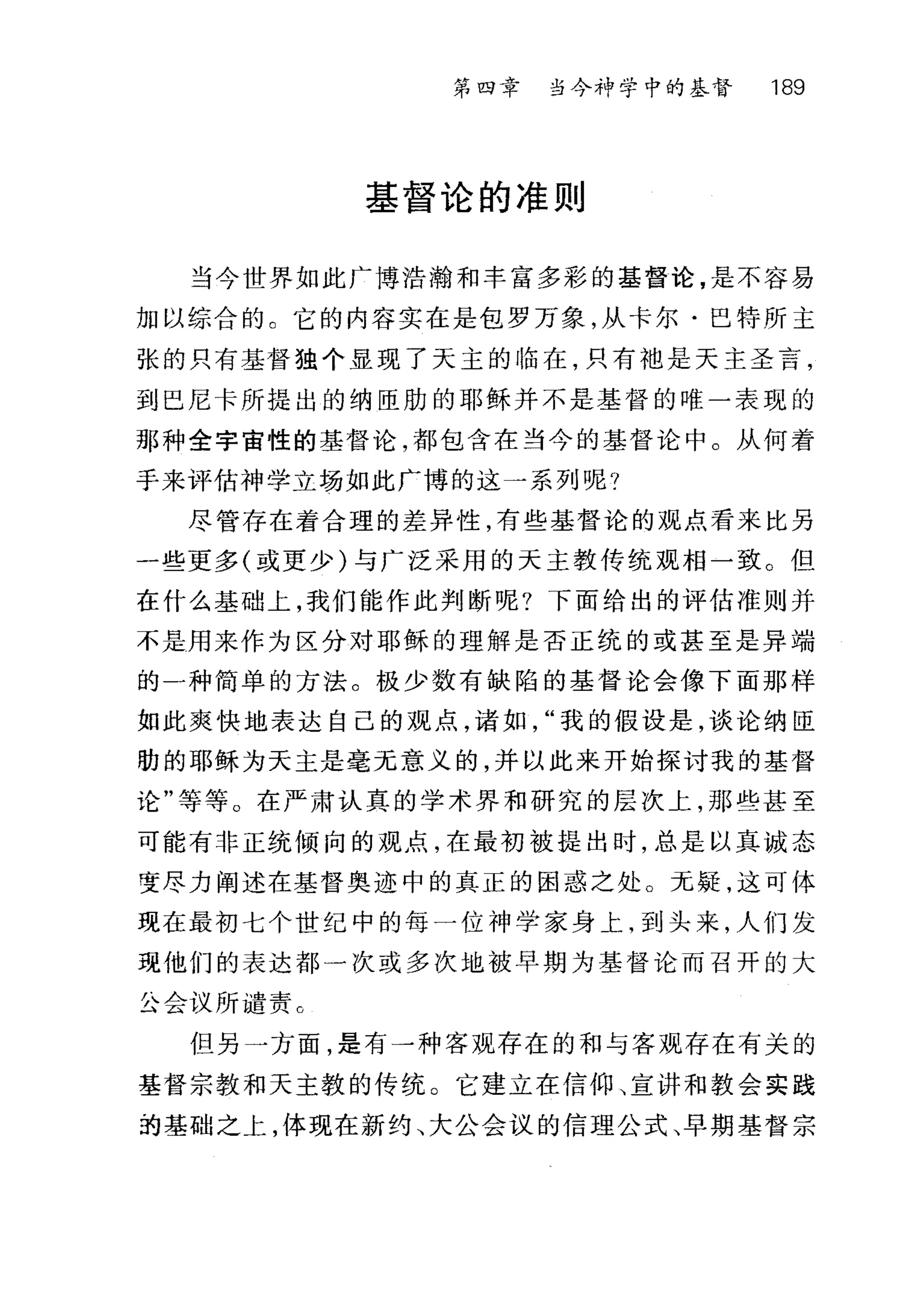第四章 当今神学中的基督 189
基督论的准则
当今世界如此广博浩瀚和丰富多彩的基督论，是不容易
加以综合的 C 它的内容实在是包罗万象，从卡尔·巴特所主
张的只有基督独个显现了天主的临在，只有袖是天主圣言，
到巴尼卡所提出的纳臣肋的耶稣并不是基督的唯一表现的
那种全宇宙性的基督论，都包含在当今的基督论中。从何着
手来评估神学立场如此广博的这一系列呢?
尽管存在着合理的差异性，有些基督论的观点看来比另
一些更多(或更少)与广泛采用的天主教传统观相一致。但
在什么基础上，我们能作此判断呢?下面给出的评估准则并
不是用来作为区分对耶稣的理解是否正统的或甚至是异端
的一种简单的方法。极少数有缺陷的基督论会像下面那样
如此爽快地表达自己的观点，诸如我的假设是，谈论纳臣
肋的耶稣为天主是毫无意义的，并以此来开始探讨我的基督
论"等等。在严肃认真的学术界和研究的层次上，那些甚至
可能有非正统倾向的观点，在最初被提出时，总是以真诚态
变尽力阐述在基督奥迹中的真正的困惑之处。无疑，这可体
现在最初七个世纪中的每一位神学家身上，到头来，人们发
现他们的表达都一次或多次地被早期为基督论而召开的大
公会议所谴责 C
但另一方面，是有一种客观存在的和与客观存在有关的
基督宗教和天主教的传统。它建立在信仰、宣讲和教会实践
拍基础之上，体现在新约、大公会议的信理公式、早期基督宗
 