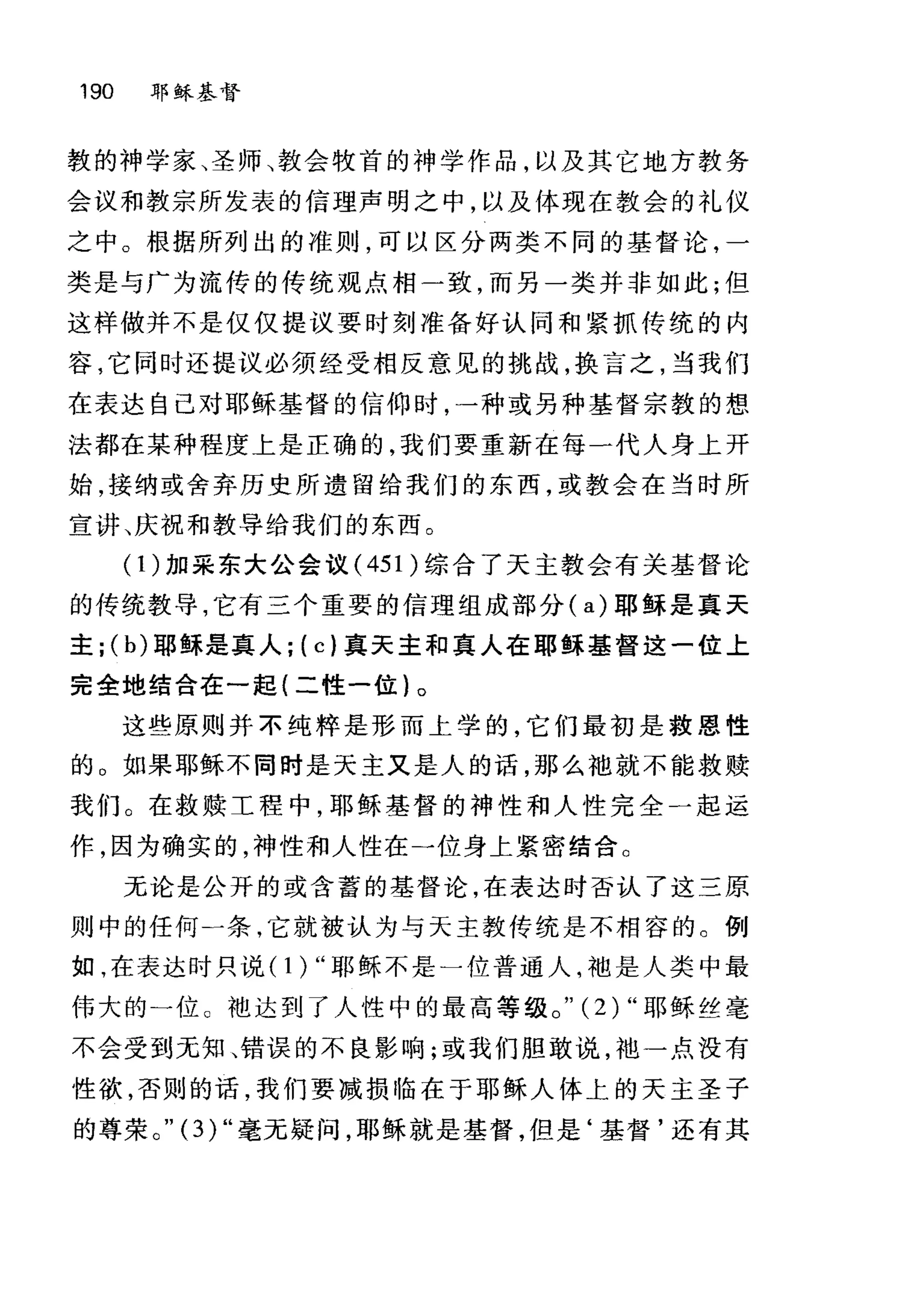 190 耶稣基督
敦的神学家、圣师、教会牧首的神学作品，以及其它地方教务
会议和教宗所发表的信理声明之中，以及体现在教会的礼仪
之中。根据所列出的准则，可以区分两类不同的基督论，一
类是与广为流传的传统观点相一致，而另一类并非如此;但
这样做并不是仅仅提议要时刻准备好认同和紧抓传统的内
容，它同时还提议必须经受相反意见的挑战，换言之，当我们
在表达自己对耶稣基督的信仰时，一种或另种基督宗教的想
法都在某种程度上是正确的，我们要重新在每一代人身上开
始，接纳或舍弃历史所遗留给我们的东西，或教会在当时所
宣讲、庆祝和教导给我们的东西。
(1)加采东大公会议 (451 )综合了天主教会有关基督论
的传统教导，它有三个重要的信理组成部分( a) 耶稣是真天
主 j (b) 耶稣是真人 j (c) 真天主和真人在耶稣基督这一位上
完全地结合在一起(二性一位}。
这些原则并不纯粹是形而上学的，它们最初是救恩性
的。如果耶稣不同时是天主又是人的话，那么袖就不能救赎
我们。在救赎工程中，耶稣基督的神性和人性完全一起运
作，因为确实的，神性和人性在一位身上紧密结合。
无论是公开的或含蓄的基督论，在表达时否认了这三原
则中的任何一条，它就被认为与天主教传统是不相容的。例
如，在表达时只说( 1 ) "耶稣不是一位普通人，袖是人类中最
伟大的一位。袍达到了人性中的最高等级。" (2) "耶稣丝毫
不会受到元知、错误的不良影响;或我们胆敢说，池一点没有
性欲，否则的话，我们要减损临在于耶稣人体上的天主圣子
的尊荣。 "(3)" 毫无疑问，耶稣就是基督，但是‘基督'还有其
 