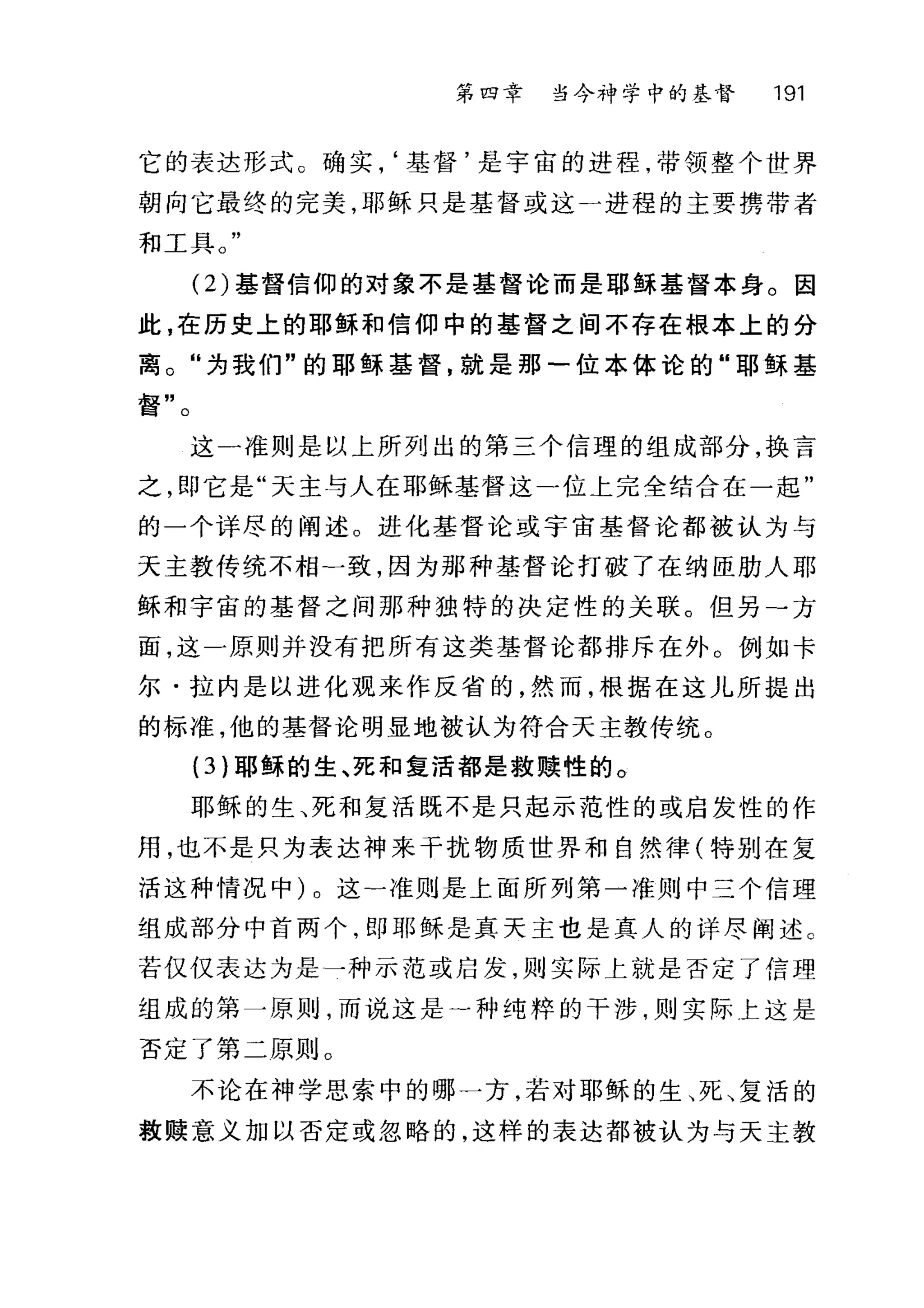 第四章 当今神学中的基督 191
它的表达形式。确实，‘基督'是宇宙的进程，带领整个世界
朝向它最终的完美，耶稣只是基督或这一进程的主要携带者
和工具。"
(2) 基督信仰的对象不是基督论而是耶稣基督本身。因
此，在历史上的耶稣和信仰中的基督之间不存在根本上的分
离。"为我们"的耶稣基督，就是那一位本体论的"耶稣基
督"。
这一准则是以上所列出的第三个信理的组成部分，换言
之，即它是"天主与人在耶稣基督这一位上完全结合在一起"
的一个详尽的阐述。进化基督论或宇宙基督论都被认为与
天主教传统不相一致，因为那种基督论打破了在纳臣肋人耶
稣和宇宙的基督之间那种独特的决定性的关联。但另一方
面，这一原则并没有把所有这类基督论都排斥在外。例如卡
尔·拉内是以进化观来作反省的，然而，根据在这儿所提出
的标准，他的基督论明显地被认为符合天主教传统。
(3 )耶稣的生、死和复活都是救赎性的。
耶稣的生、死和复活既不是只起示范性的或启发性的作
用，也不是只为表达神来干扰物质世界和自然律(特别在复
活这种情况中)。这一准则是上面所列第一准则中三个信理
组成部分中首两个，即耶稣是真天主也是真人的详尽阐述 c
若仅仅表达为是一种示泡或启发，则实际上就是否定了信理
组成的第一原则，而说这是-种纯粹的干涉，则实际上这是
否定了第二原则 O
不论在神学思索中的哪一方，若对耶稣的生、死、复活的
教赎意义加以否定或忽略的，这样的表达都被认为与天主教
 