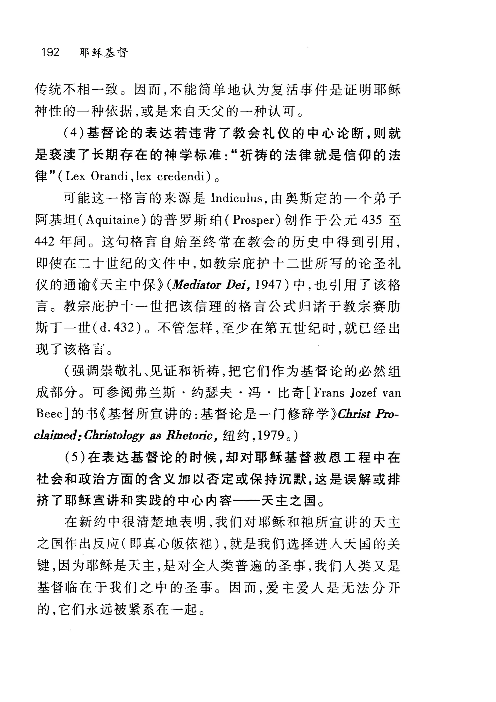 192 耶稣基督
传统不相一致 c 因而，不能简单地认为复活事件是证明耶稣
神性的一种依据，或是来白天父的一种认可。
(4) 基督论的表达若违背了教会礼仪的中心论断，则就
是亵渎了长期存在的神学标准"祈榜的法律就是信仰的法
律" (Lex Orandi ,lex credendi) 。
可能这一格言的来源是 lndiculus ，由奥斯定的→个弟子
阿基坦( Aquitaine) 的普罗斯咱( Prosper) 创作于公元 435 至
442 年间 O 这句格言自始至终常在教会的历史中得到引用，
即使在二十世纪的文件中，如教宗庇护十二世所写的论圣礼
仪的通谕《天主中保) (Mediator Dei, 1947) 中，也引用了该格
言。教宗庇护十-世把该信理的格言公式归诸于教宗赛肋
斯丁一世 (d.432) 。不管怎样，至少在第五世纪时，就已经出
现了该格言。
(强调崇敬礼、见证和祈祷，把它们作为基督论的必然组
成部分。可参阅弗兰斯·约瑟夫·冯·比奇 [Frans Jozef van
BeecJ 的书《基督所宣讲的:基督论是一门修辞学 )Cbri泣 Pro­
claimed: Clu拙。Jogy as Rbetoric， 纽约， 1979 0 )
(仍在表达基督论的时候，却对耶稣基督救恩工程中在
社会和政治方面的含义加以否定或保持沉默，这是误解或排
挤了耶稣宣讲和实践的中心内容一一天主之国。
在新约中很清楚地表明.我们对耶稣和袖所宣讲的天主
之国作出反应(即真心版依袍) ，就是我们选择进入天国的关
键，因为耶稣是天主，是对全人类普遍的圣事，我们人类又是
基督 i陷在于我们之中的圣事 C 因而，爱主爱人是无法分开
的，它们永远被紧系在一起。
 