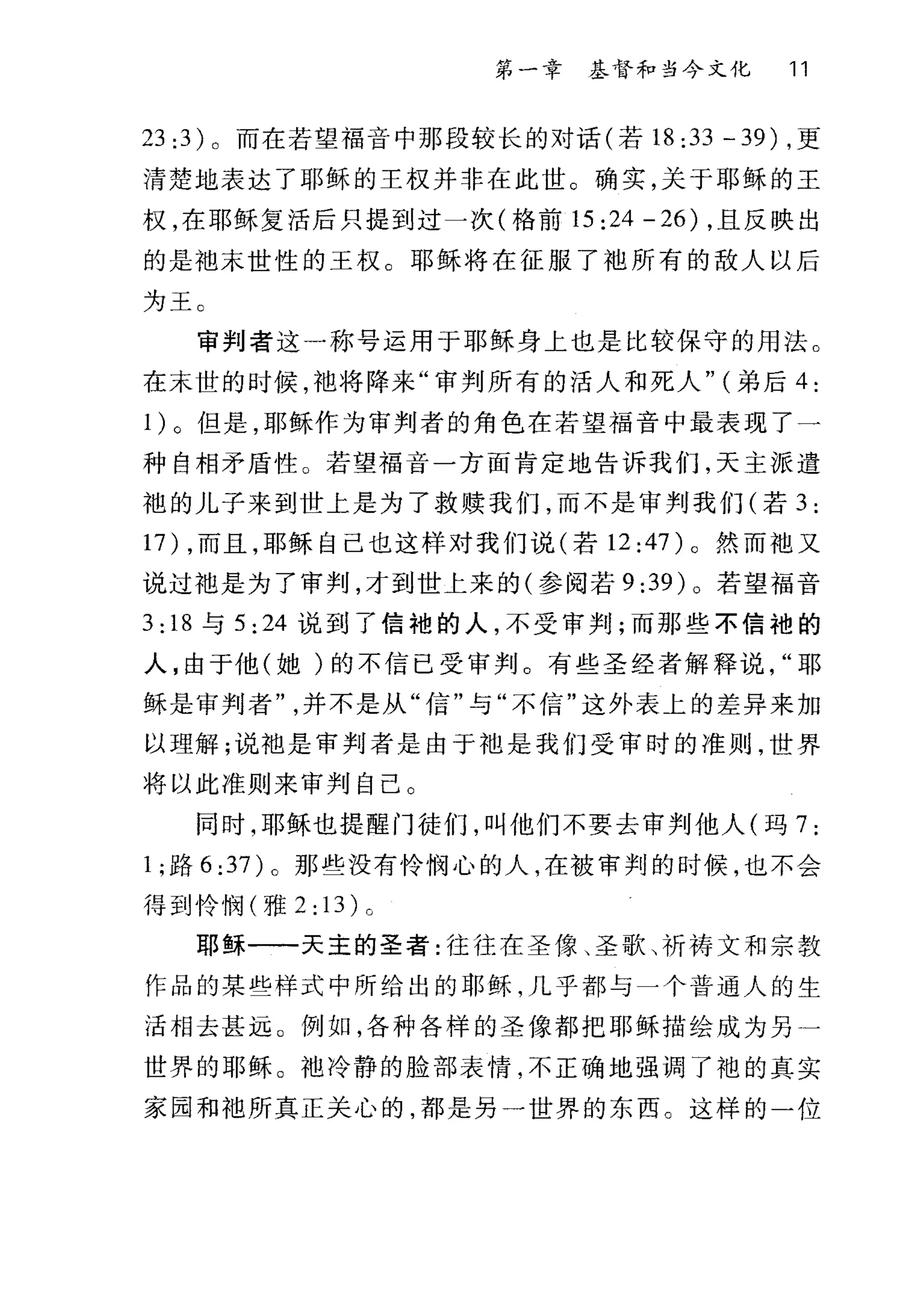 第一章 基督和当今文化 11
23 :3) 。而在若望福音中那段较长的对话(若 18:33-39) ，更
清楚地表达了耶稣的王权并非在此世。确实，关于耶稣的王
权，在耶稣复活后只提到过一次(格前 15 :24 -26) ，且反映出
的是袖末世性的王权。耶稣将在征服了袍所有的敌人以后
为王 C
审判者这一称号运用于耶稣身上也是比较保守的用法。
在末世的时候，袖将阵来"审判所有的活人和死人" (弟后 4:
1)。但是，耶稣作为审判者的角色在若望福音中最表现了一
种自相矛盾性 O 若望福音一方面肯定地告诉我们，天主派遣
袍的儿子来到世上是为了救赎我们，而不是审判我们(若 3:
17) ，而且，耶稣自己也这样对我们说(若 12:47)。然而袖又
说过袖是为了审判，才到世上来的(参阅若 9:39) 。若望福音
3: 18 与 5:24 说到了信袍的人，不受审判;而那些不信袍的
人，由于他(她)的不信已受审判。有些圣经者解释说耶
稣是审判者并不是从"信"与"不信"这外表上的差异来加
以理解;说袖是审判者是由于袖是我们受审时的准则，世界
将以此准则来审判自己 O
同时，耶稣也提醒门徒们，叫他们不要去审判他人(玛 7:
l; 路 6:37) 。那些没有怜悯心的人，在被审判的时候，也不会
得到怜悯(雅 2: 13) 。
耶稣一一天主的圣者:往往在圣像、圣歌、祈祷文和宗教
作品的某些样式中所给出的耶稣，几乎都与一个普通人的生
活相去甚远。例如，各种各样的圣像都把耶稣描绘成为另一
世界的耶稣。袖冷静的脸部表情，不正确地强调了袍的真实
家园和袖所真正关心的，都是另一世界的东西。这样的一位
 