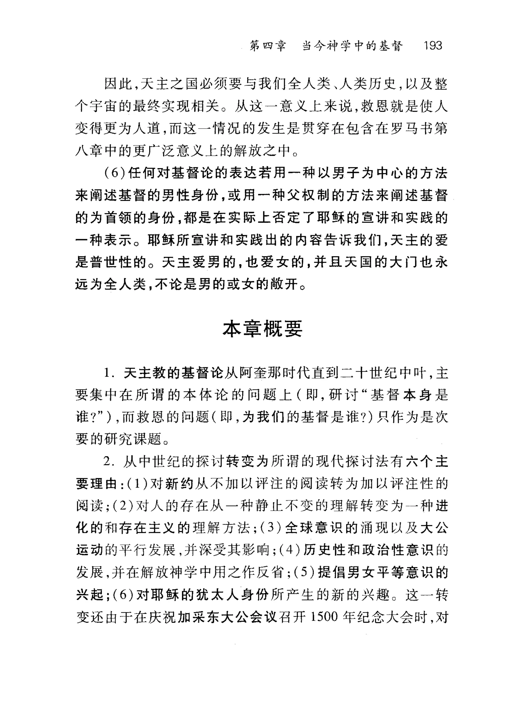 第四幸 当今神学中的基督 193
因此，天主之国必须要与我们全人类、人类历史，以及整
个宇宙的最终实现相关。从这一意义上来说，救恩就是使人
变得更为人道，而这一情况的发生是贯穿在包含在罗马书第
八章中的更广泛意义上的解放之中。
(6) 任何对基督论的表达若用一种以男子为中心的方法
来阐述基督的男性身份，或用一种父权制的方法来阐述基督
的为首领的身份，都是在实际上否定了耶稣的宣讲和实践的
一种表示。耶稣所室讲和实践出的内容告诉我们，天主的爱
是普世性的。天主爱男的，也爱女的，并且天国的大门也永
远为全人类，不论是男的或女的敞开。
本章概要
l.天主教的基督论从阿奎那时代直到二十世纪中叶，主
要集中在所谓的本体论的问题上(即，研讨"基督本身是
谁?" ) ，而救恩的问题(即，为我们的基督是谁?)只作为是次
要的研究课题。
2. 从中世纪的探讨转变为所谓的现代探讨法有六个主
要理由: (1)对新约从不加以评注的阅读转为加以评注性的
阅读; (2) 对人的存在从一种静止不变的理解转变为一种进
化的和存在主义的理解方法; (3) 全球意识的涌现以及大公
运动的平行发展，并深受其影响; (4) 历史性和政治性意识的
发展，并在解放神学中用之作反省; (5) 提倡男女平等意识的
兴起 ;(6) 对耶稣的犹太人身份所产生的新的兴趣。这一转
变还由于在庆祝加采东大公会议召开 1500 年纪念大会时，对
 