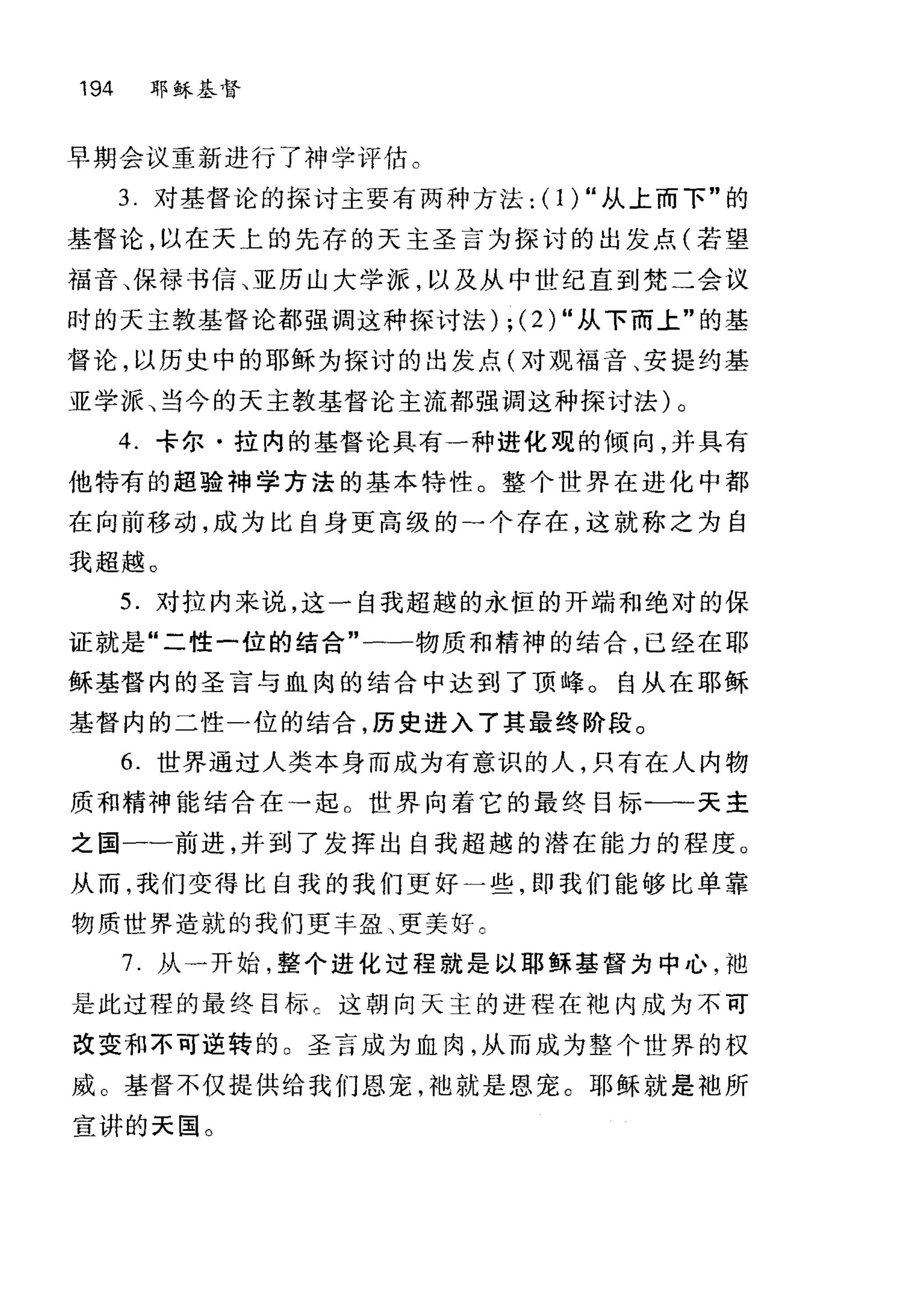 194 耶稣基督
早期会议重新进行了神学评估。
3. 对基督论的探讨主要有两种方法: ( 1) "从上而下"的
基督论，以在天上的先存的天主圣言为探讨的出发点(若望
福音、保禄书信、亚历山大学派，以及从中世纪直到梵二会议
时的天主教基督论都强调这种探讨法) ; (2) "从下而上"的基
督论，以历史中的耶稣为探讨的出发点(对现福音、安提约基
亚学派、当今的天主教基督论主流都强调这种探讨法)。
4. 卡尔·拉内的基督论具有一种进化观的倾向，并具有
他特有的超验神学方法的基本特性。整个世界在进化中都
在向前移动，成为比自身更高级的→个存在，这就称之为自
我超越。
5. 对拉内来说，这一自我超越的永恒的开端和绝对的保
证就是"二性一位的结合"一一物质和精神的结合，已经在耶
稣基督内的圣言与血肉的结合中达到了顶峰。自从在耶稣
基督内的二性-位的结合，历史进入了其最终阶段。
6. 世界通过人类本身而成为有意识的人，只有在人内物
质和精神能结合在→起。世界向着它的最终目标-一一天主
之国一一前进，并到了发挥出自我超越的潜在能力的程度。
从而，我们变得比自我的我们更好一些，即我们能够比单靠
物质世界造就的我们更丰盈、更美好。
7. 从-开始，整个进化过程就是以耶稣基督为中心，袖
是此过程的最终目标 c 这朝向天主的进程在袍内成为不可
改变和不可逆转的。圣言成为血肉，从而成为整个世界的权
威。基督不仅提供给我们恩宠，袖就是恩宠。耶稣就是袖所
宣讲的天国。
 