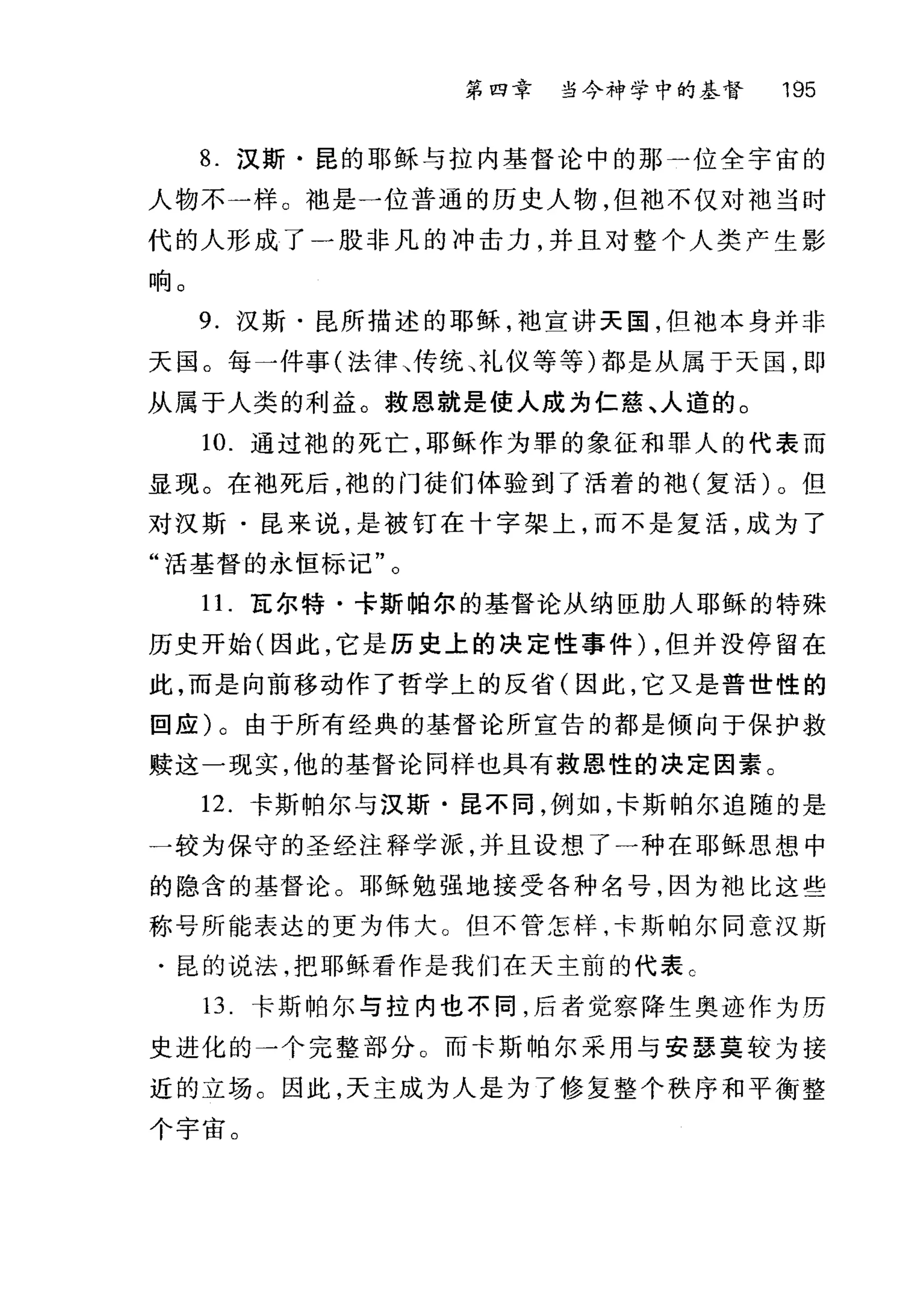 第四章 当今神学中的基督 195
8. 汉斯·昆的耶稣与拉内基督论中的那一位全宇宙的
人物不一样。袖是一位普通的历史人物，但抱不仅对袖当时
代的人形成了一股非凡的冲击力，并且对整个人类产生影
响。
9. 汉斯·昆所描述的耶稣，池宣讲天国，但袖本身并非
天国。每一件事(法律、传统、礼仪等等)都是从属于天国，即
从属于人类的利益。救恩就是使人成为仁慈、人道的。
10. 通过袍的死亡，耶稣作为罪的象征和罪人的代表而
显现。在袖死后，袍的门徒们体验到了活着的袖(复活)。但
对汉斯·昆来说，是被钉在十字架上，而不是复活，成为了
"活基督的永恒标记"。
1 1.瓦尔特·卡斯帕尔的基督论从纳臣肋人耶稣的特殊
历史开始(因此，它是历史上的决定性事件) ，但并没停留在
此，而是向前移动作了哲学上的反省(因此，它又是普世性的
回应)。由于所有经典的基督论所宣告的都是倾向于保护救
赎这一现实，他的基督论同样也具有救恩性的决定因素。
12. 卡斯帕尔与汉斯·昆不同，例如，卡斯帕尔追随的是
一较为保守的圣经注释学派，并且设想了一种在耶稣思想中
的隐含的基督论。耶稣勉强地接受各种名号，因为袖比这些
称号所能表达的更为伟大。但不管怎样，卡斯帕尔同意汉斯
.昆的说法，把耶稣看作是我们在天主前的代表 C
13. 卡斯帕尔与拉内也不同，后者觉察降生奥迹作为历
史进化的一个完整部分。而卡斯帕尔采用与安瑟莫较为接
近的立场。因此，天主成为人是为了修复整个秩序和平衡整
个宇宙。
 