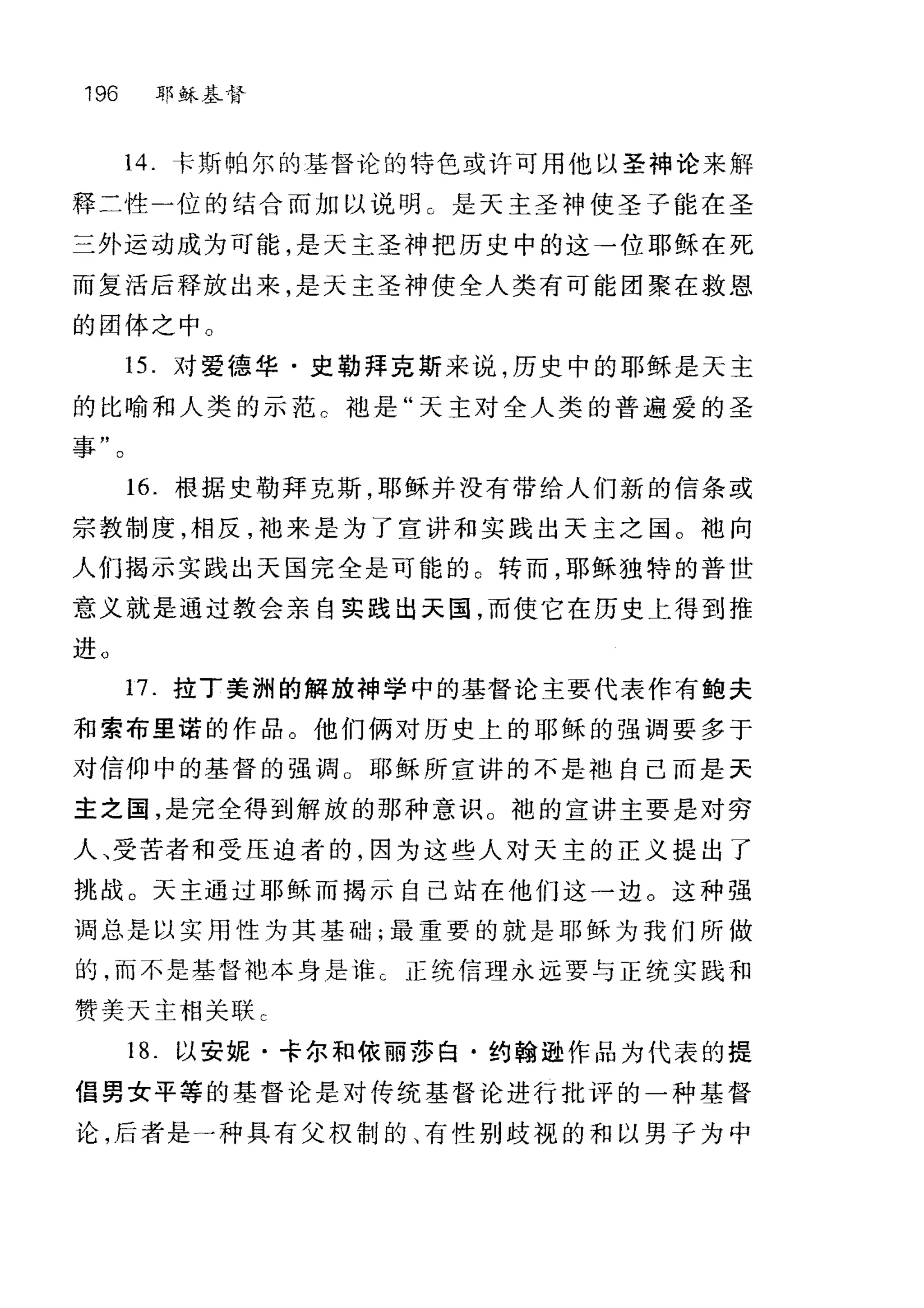 196 耶稣基督
14. 卡斯帕尔的基督论的特色或许可用他以圣神论来解
释二性一位的结合而加以说明 C 是天主圣神使圣子能在圣
三外运动成为可能，是天主圣神把历史中的这→位耶稣在死
而复活后释放出来，是天主圣神使全人类有可能团聚在救恩
的团体之中。
15. 对爱德华·史勒拜克斯来说，历史中的耶稣是天主
的比喻和人类的示范 c 袖是"天主对全人类的普遍爱的圣
事"。
16. 根据史勒拜克斯，耶稣并没有带给人们新的信条或
宗教制度，相反，袖来是为了宣讲和实践出天主之国 O 袖向
人们揭示实践出天国完全是可能的。转而，耶稣独特的普世
意义就是通过教会亲自实践出天国，而使它在历史上得到推
进。
17. 拉丁美洲的解放神学中的基督论主要代表作有鲍夫
和索布里诺的作品。他们俩对历史上的耶稣的强调要多于
对信仰中的基督的强调。耶稣所宣讲的不是袖自己而是天
主之国，是完全得到解放的那种意识。袍的宣讲主要是对穷
人、受苦者和受压迫者的，因为这些人对天主的正义提出了
挑战。天主通过耶稣而揭示自己站在他们这一边。这种强
调总是以实用性为其基础;最重要的就是耶稣为我们所做
的，而不是基督袍本身是谁 c 正统信理永远要与正统实践和
赞美天主相关联 c
18. 以安妮·卡尔和依丽莎白·约翰逊作品为代表的提
倡男女平等的基督论是对传统基督论进行批评的一种基督
论，后者是→种具有父权制的、有性别歧视的和以男子为中
 