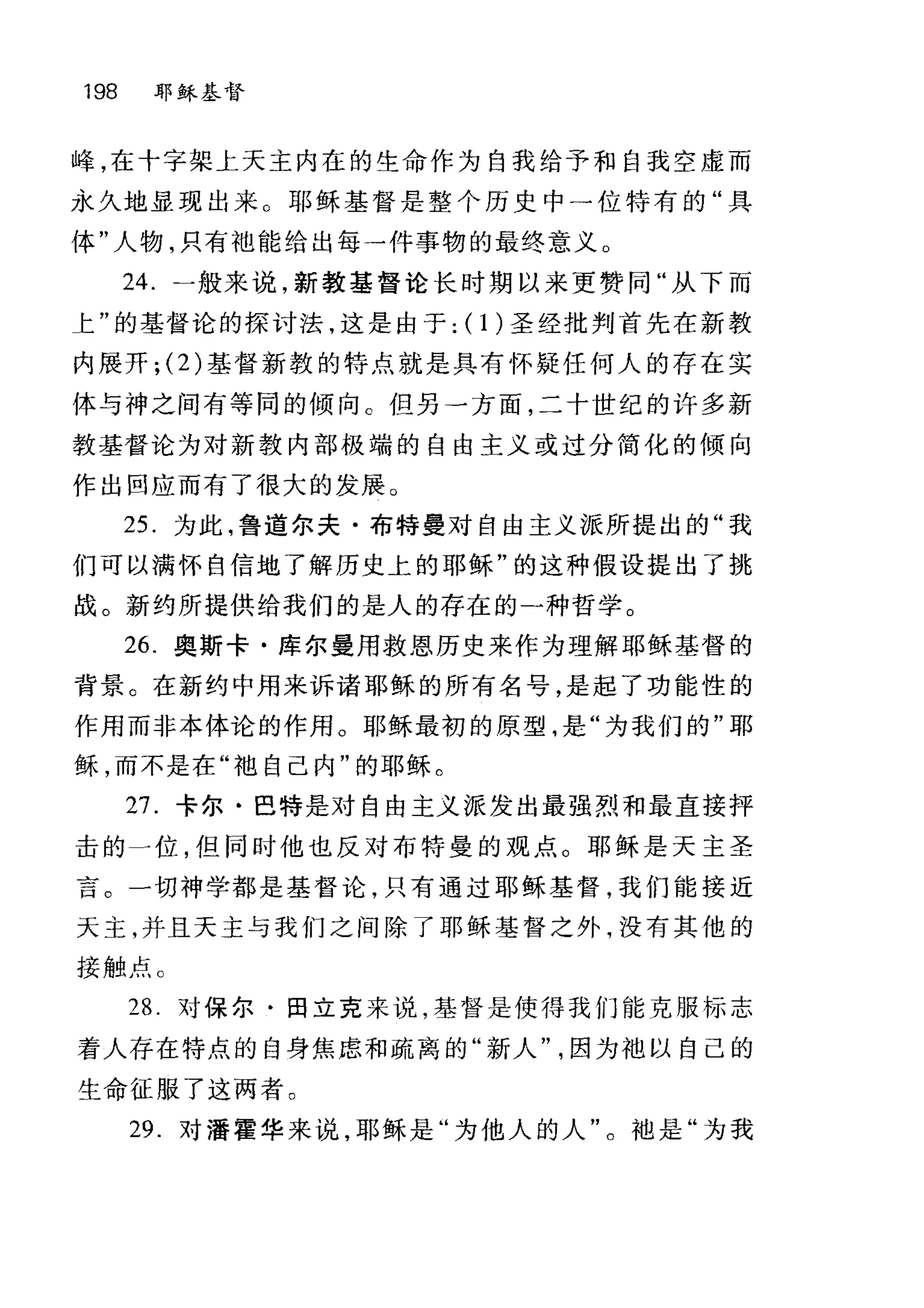 198 耶稣基督
峰，在十字架上天主内在的生命作为自我给予和自我空虚而
永久地显现出来。耶稣基督是整个历史中→位特有的"具
体"人物，只有袖能给出每一件事物的最终意义。
24. 一般来说，新教基督论长时期以来更赞同"从下而
上"的基督论的探讨法，这是由于: (1)圣经批判首先在新教
内展开; (2) 基督新教的特点就是具有怀疑任何人的存在实
体与神之间有等同的倾向 C 但另一方面，二十世纪的许多新
教基督论为对新教内部极端的自由主义或过分简化的倾向
作出回应而有了很大的发展。
25. 为此，鲁道尔夫·布特曼对自由主义派所提出的"我
们可以满怀自信地了解历史上的耶稣"的这种假设提出了挑
战。新约所提供给我们的是人的存在的一种哲学。
26. 奥斯卡·库尔曼用救恩历史来作为理解耶稣基督的
背景。在新约中用来诉诸耶稣的所有名号，是起了功能性的
作用而非本体论的作用。耶稣最初的原型，是"为我们的"耶
稣，而不是在"袖自己内"的耶稣。
27. 卡尔·巴特是对自由主义派发出最强烈和最直接抨
击的一位，但同时他也反对布特曼的观点。耶稣是天主圣
言。一切神学都是基督论，只有通过耶稣基督，我们能接近
天主，并且天主与我们之间除了耶稣基督之外，没有其他的
接触点。
28. 对保尔·田立克来说，基督是使得我们能克服标志
着人存在特点的自身焦虑和疏离的"新人因为袖以自己的
生命征服了这两者。
29. 对潘霍华来说，耶稣是"为他人的人"。袖是"为我
 