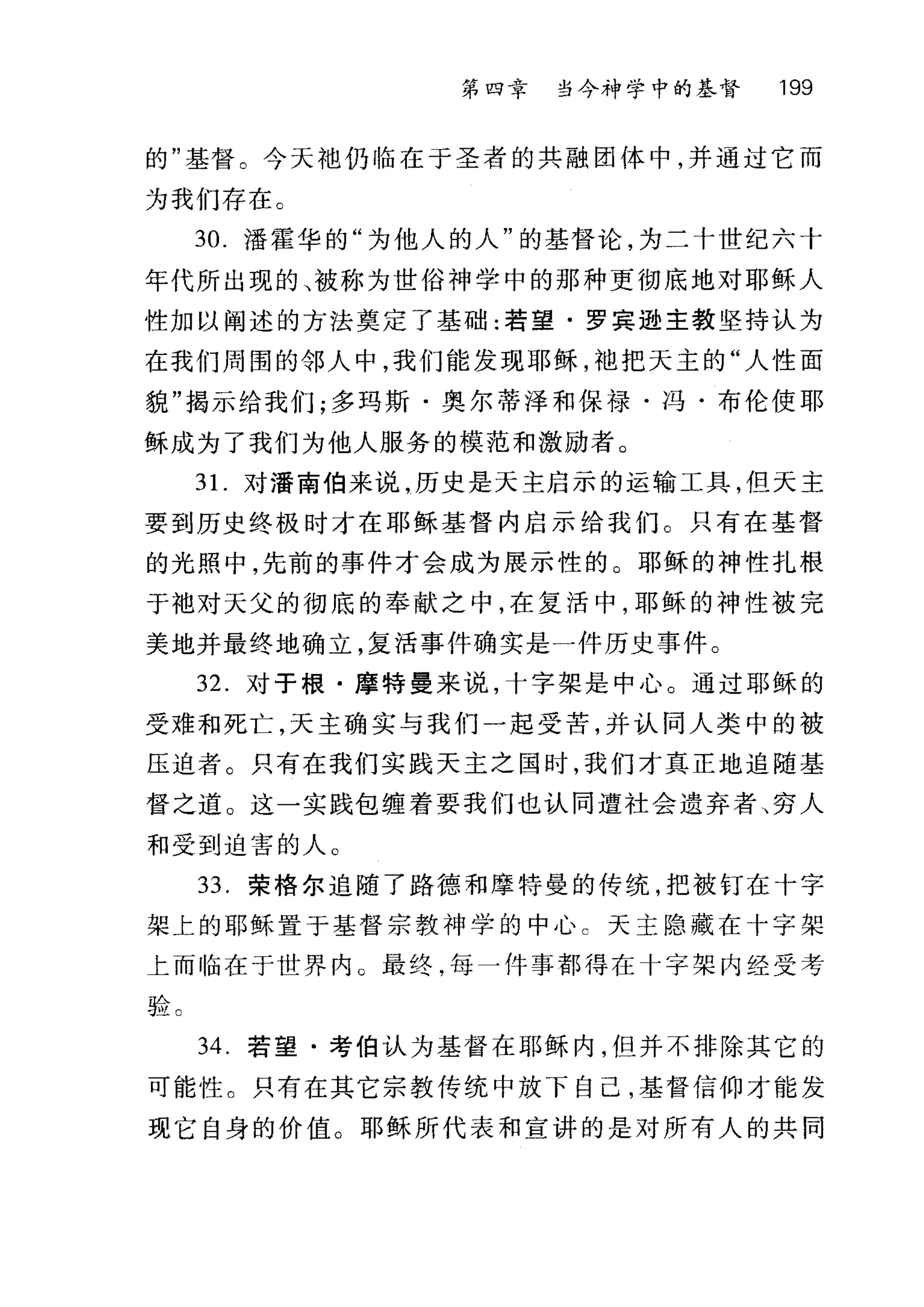 第四幸 当今神学中的基督 199
的"基督。今天袖仍临在于圣者的共融团体中，并通过它而
为我们存在。
30. 潘霍华的"为他人的人"的基督论，为二十世纪六十
年代所出现的、被称为世俗神学中的那种更彻底地对耶稣人
性加以阐述的方法奠定了基础:若望·罗宾逊主教坚持认为
在我们周围的邻人中，我们能发现耶稣，袖把天主的"人性面
貌"揭示给我们;多玛斯·奥尔蒂泽和保禄·冯·布伦使耶
稣成为了我们为他人服务的模范和激励者。
3 1.对潘南伯来说，历史是天主启示的运输工具，但天主
要到历史终极时才在耶稣基督内启示给我们。只有在基督
的光照中，先前的事件才会成为展示性的。耶稣的神性扎根
于袖对天父的彻底的奉献之中，在复活中，耶稣的神性被完
美地并最终地确立，复活事件确实是一件历史事件。
32. 对于根·摩特曼来说，十字架是中心。通过耶稣的
受难和死亡，天主确实与我们一起受苦，并认同人类中的被
压迫者。只有在我们实践天主之国时，我们才真正地追随基
督之道。这一实践包缠着要我们也认同遭社会遗弃者、穷人
和受到迫害的人。
33. 荣格尔追随了路德和摩特曼的传统，把被钉在十字
架上的耶稣置于基督宗教神学的中心 c 天主隐藏在十字架
上而临在于世界内 G 最终，每一件事都得在十字架内经受考
验 c
34. 若望·考伯认为基督在耶稣内，但并不排除其它的
可能性。只有在其它宗教传统中放下自己，基督信仰才能发
现它自身的价值。耶稣所代表和宣讲的是对所有人的共同
 