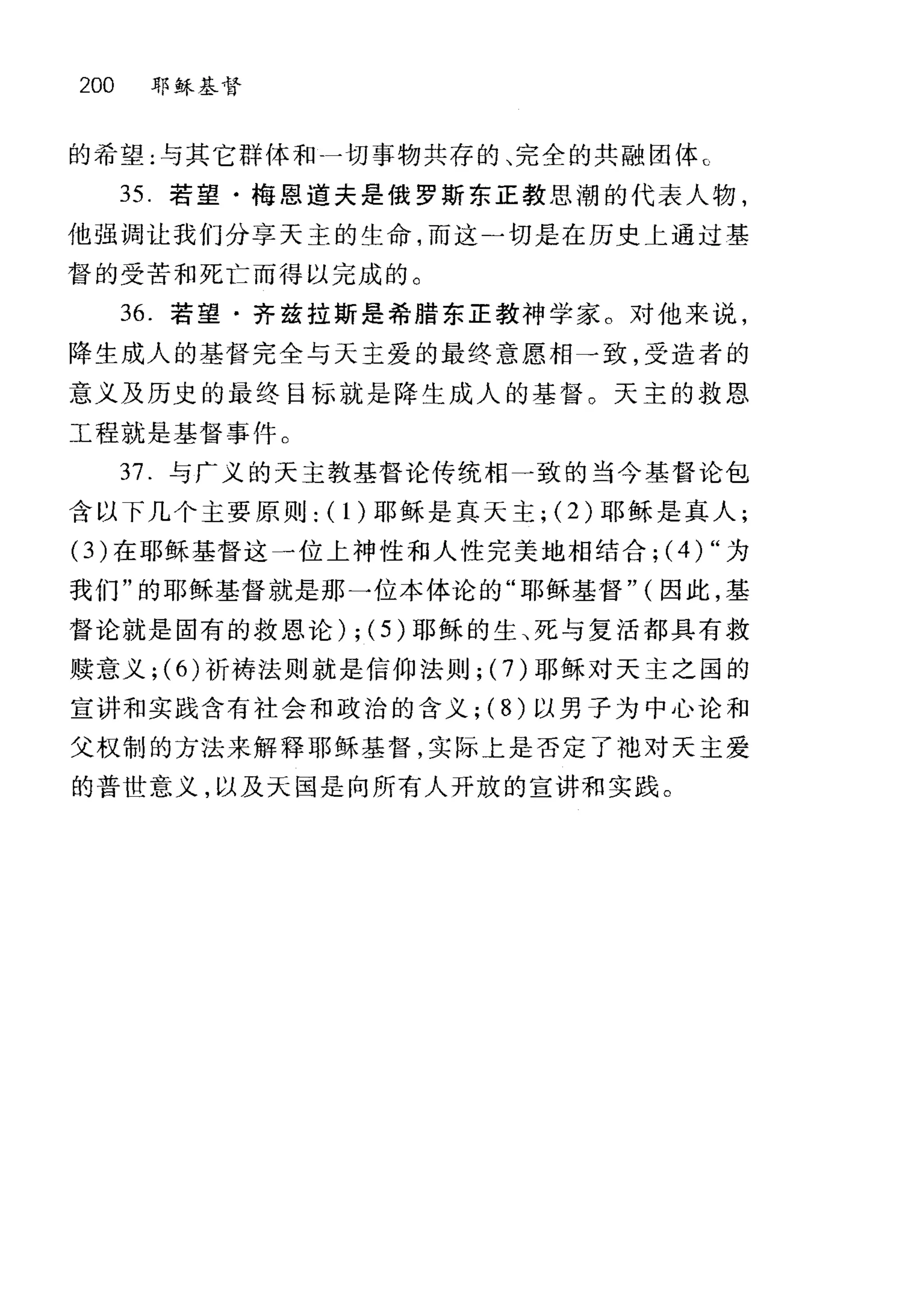 200 耶稣基督
的希望:与其它群体和一切事物共存的、完全的共融团体℃
35 若望·梅恩道夫是俄罗斯东正教思潮的代表人物，
他强调让我们分享天主的生命，而这二切是在历史上通过基
督的受苦和死亡而得以完成的。
36. 若望·齐兹拉斯是希腊东正教神学家。对他来说，
降生成人的基督完全与天主爱的最终意愿相一致，受造者的
意义及历史的最终目标就是降生成人的基督。天主的救恩
工程就是基督事件。
37. 与广义的天主教基督论传统相一致的当今基督论包
含以下几个主要原则: (1)耶稣是真天主; (2) 耶稣是真人;
(3) 在耶稣基督这一位上神性和人性完美地相结合; (4) "为
我们"的耶稣基督就是那一位本体论的"耶稣基督" (因此，基
督论就是固有的救恩论) ; (5) 耶稣的生、死与复活都具有救
赎意义 ;(6) 祈祷法则就是信仰法则; (7) 耶稣对天主之国的
宣讲和实践含有社会和政治的含义; ( 8) 以男子为中心论和
父权制的方法来解释耶稣基督，实际上是否定了地对天主爱
的普世意义，以及天国是向所有人开放的宣讲和实践。
 