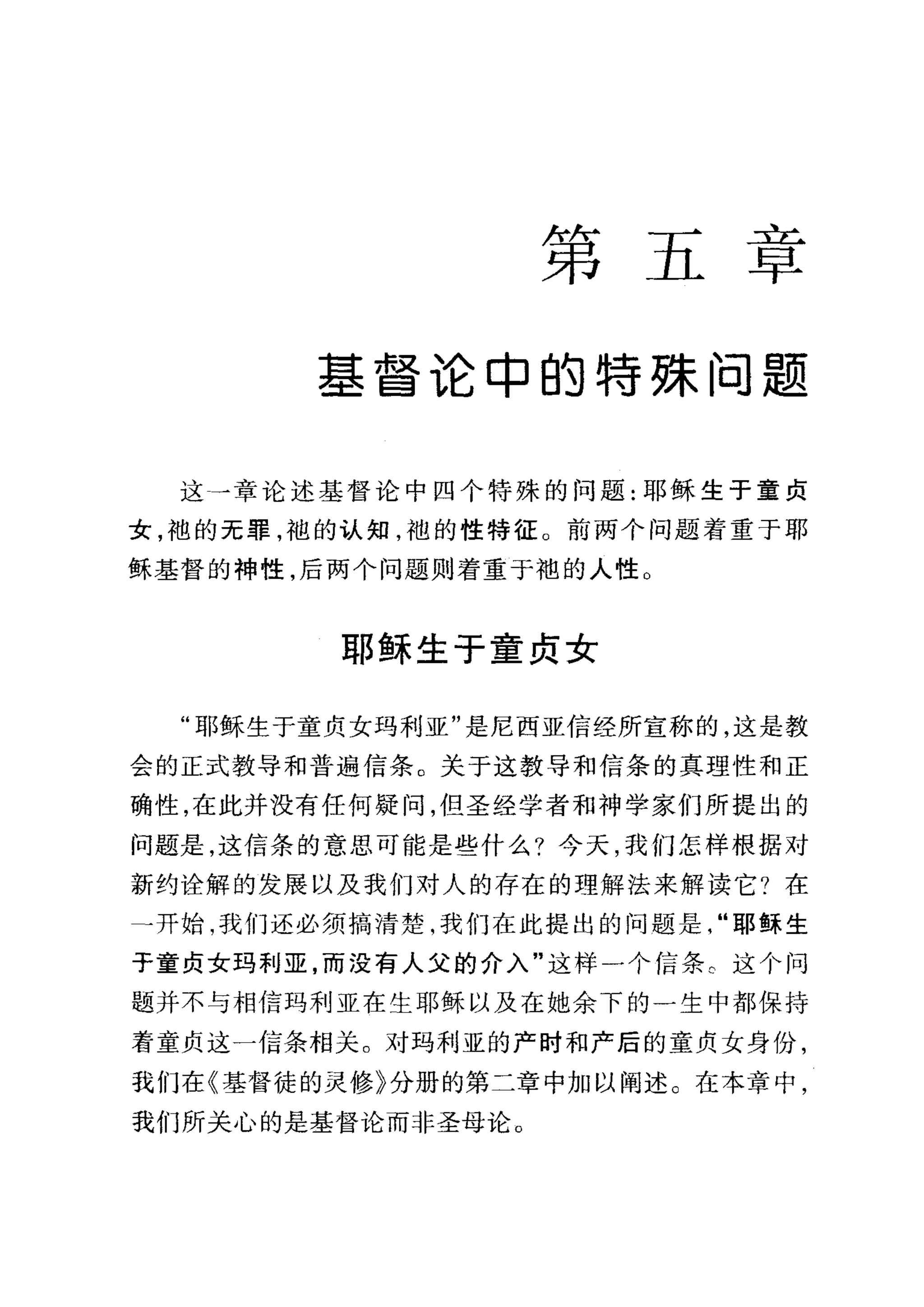 第五章
基督论申的特殊问题
这一章论述基督论中四个特殊的问题:耶稣生于童贞
女，袖的无罪，袍的认知，袍的性特征。前两个问题着重于耶
稣基督的神性，后两个问题则着重于袍的人性。
耶稣生于童贞女
"耶稣生于童贞女玛利亚"是尼西亚信经所宣称的，这是教
会的正式教导和普遍信条。关于这教导和信条的真理性和正
确性，在此并没有任何疑问，但圣经学者和神学家们所提出的
问题是，这信条的意思可能是些什么?今天，我们怎样根据对
新约诠解的发展以及我们对人的存在的理解法来解读它?在
→开始，我们还必须搞清楚，我们在此提出的问题是"耶稣生
于童贞女玛利亚，而没有人父的介入"这样一个信条 c 这个问
题并不与相信玛利亚在生耶稣以及在她余下的一生中都保持
着童贞这一信条相关。对玛利亚的产时和产后的童贞女身份，
我们在《基督徒的灵修》分册的第二章中加以阐述。在本章中，
我们所关心的是基督论而非圣母论。
 