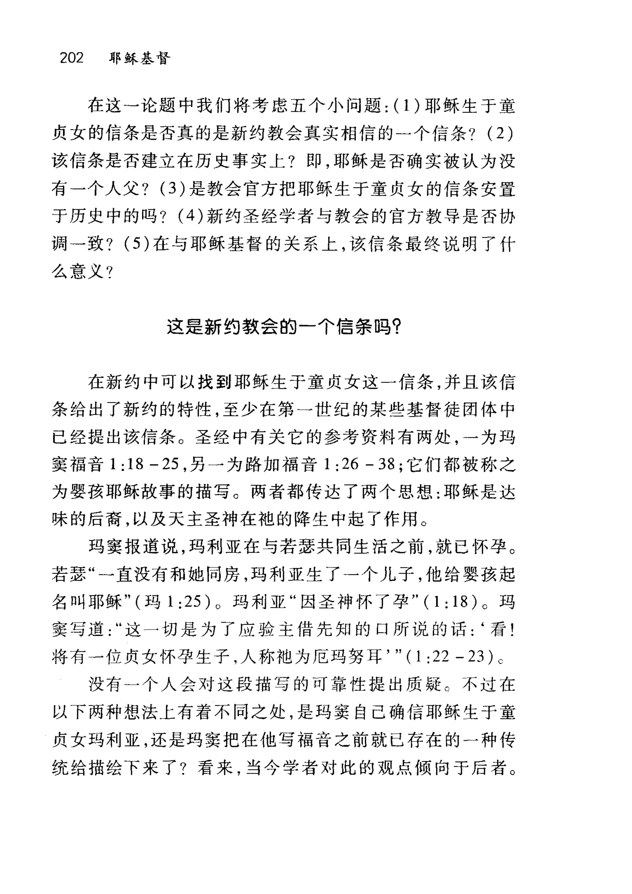202 耶稣基督
在这→论题中我们将考虑五个小问题: (1)耶稣生于童
贞女的信条是否真的是新约教会真实相信的-个信条? (2)
该信条是否建立在历史事实上?即，耶稣是否确实被认为没
有一个人父? (3) 是教会官方把耶稣生于童贞女的信条安置
于历史中的吗? (4) 新约圣经学者与教会的官方教导是否协
调一致? (5) 在与耶稣基督的关系上，该信条最终说明了什
么意义?
这是新约教会的一个信条吗?
在新约中可以找到耶稣生于童贞女这一信条，并且该信
条给出了新约的特性，至少在第一世纪的某些基督徒团体中
已经提出该信条。圣经中有关它的参考资料有两处，一为玛
窦福音 1: 18 - 25 ，另一为路加福音 1 :26 - 38 ;它们都被称之
为婴孩耶稣故事的描写。两者都传达了两个思想:耶稣是达
昧的后裔，以及天主圣神在袍的降生中起了作用。
玛窦报道说，玛利亚在与若瑟共同生活之前，就已怀孕。
若瑟"一直没有和她同房，玛利亚生了→个儿子，他给婴孩起
名叫耶稣" (玛 1 :25) 0 玛利亚"因圣神怀了孕 "(1:18)0 玛
窦写道这一切是为了应验主借先知的口所说的话:‘看!
将有一位贞女怀孕生子，人称袖为厄玛努耳， " ( 1 :22 - 23 ) c
没有一个人会对这段描写的可靠性提出质疑 C 不过在
以下两种想法上有着不同之处，是玛窦自己确信耶稣生于童
贞女玛利亚，还是玛窦把在他写福音之前就已存在的一种传
统给描绘下来了?看来，当今学者对此的观点倾向于后者。
 