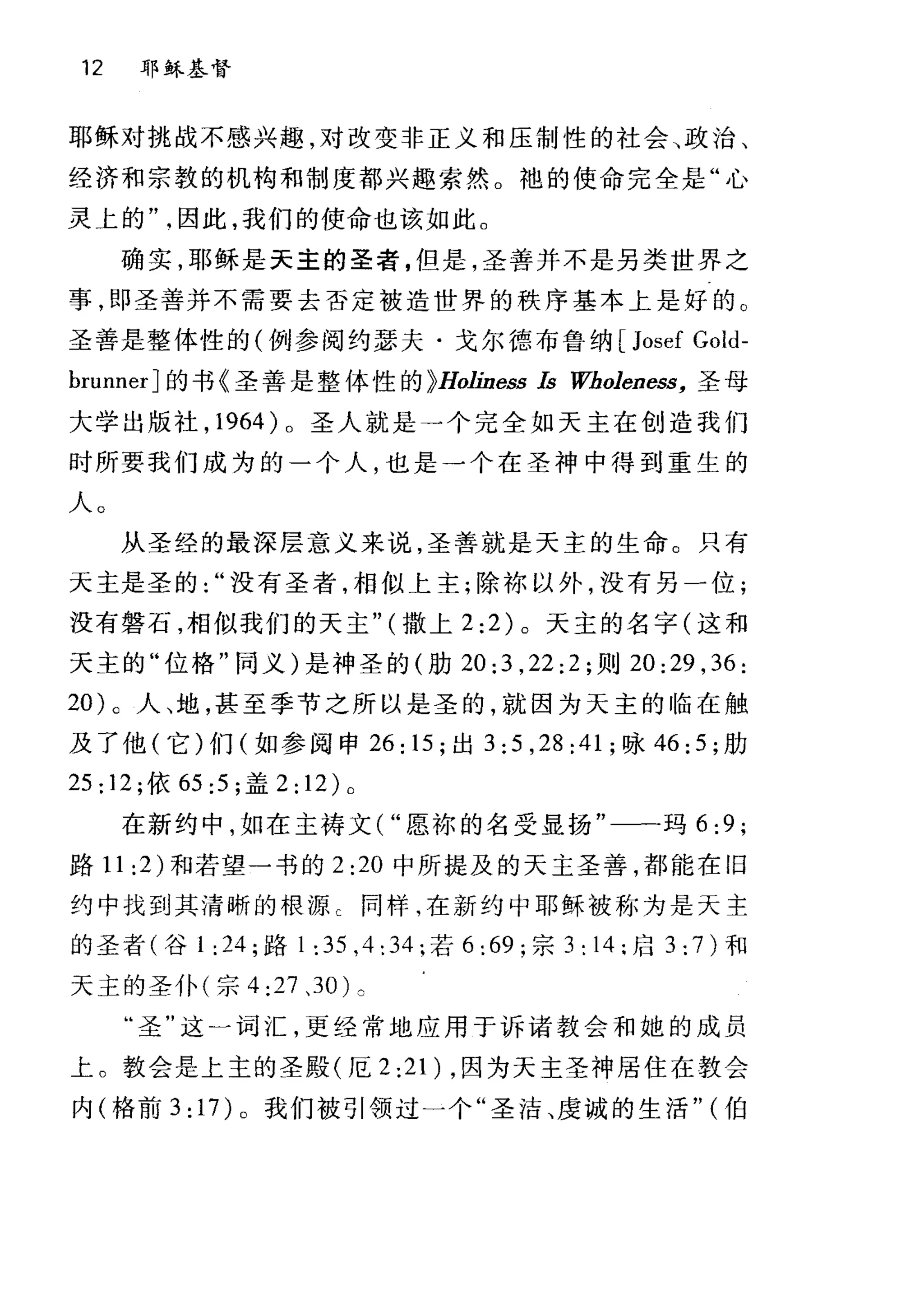 12 耶稣基督
耶稣对挑战不感兴趣，对改变非正义和压制性的社会、政治、
经济和宗教的机构和制度都兴趣索然。袍的使命完全是"心
灵 t 的因此，我们的使命也该如此。
确实，耶稣是天主的圣者，但是，圣善并不是另类世界之
事，即圣善并不需要去否定被造世界的秩序基本上是好的。
圣善是整体性的(例参阅约瑟夫·戈尔德布鲁纳[ Josef Gold-
brunnerJ 的书《圣善是整体性的 ~Holiness Is Wboleness， 圣母
大学出版社， 1964 )。圣人就是→个完全如天主在创造我们
时所要我们成为的一个人，也是一个在圣神中得到重生的
人。
从圣经的最深层意义来说，圣善就是天主的生命。只有
天主是圣的没有圣者，相似上主;除林以外，没有另一位;
没有磐石，相似我们的天主" (撒上 2:2) 。天主的名字(这和
天主的"位格"同义)是神圣的(肋 20:3 ， 22:2; 则 20:29 ， 36:
20) 。人、地，甚至季节之所以是圣的，就因为天主的临在触
及了他(它)们(如参阅申 26: 15; 出 3:5 ， 28:41; 咏 46:5; 肋
25: 12; 依 65:5 ;盖 2: 12) 0
在新约中，如在主祷文( "愿栋的名受显扬"一一一玛 6:9 ;
路 11 :2) 和若望一书的 2:20 中所提及的天主圣善，都能在旧
约中找到其清晰的根源 C 同样，在新约中耶稣被称为是天主
的圣者(谷 1: 24; 路 1:35 ， 4:34; 若 6 :69; 宗 3: 14 :启 3 :7)和
天主的圣仆(宗 4:27 、 30) c
"圣"这一词汇，更经常地应用于诉诸教会和她的成员
上。教会是上主的圣殿(厄 2 :21) ，因为天主圣神居住在教会
内(格前 3: 17) 。我们被引领过一个"圣洁、虔诚的生活" (伯
 