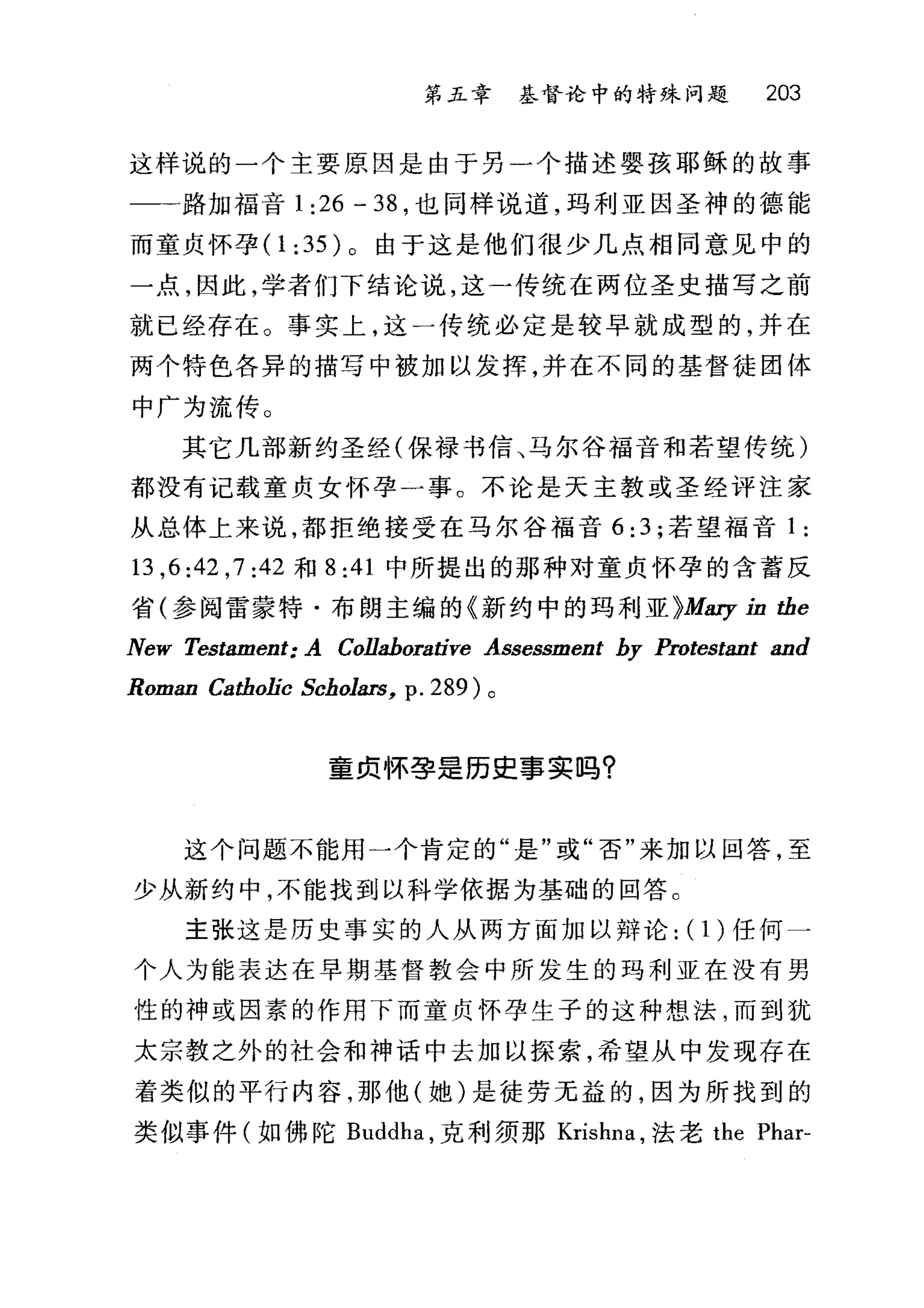 第五章 基督论中的特殊问题 203
这样说的一个主要原因是由于另一个描述婴孩耶稣的故事
一一路加福音 1:26-38 ，也同样说道，玛利亚因圣神的德能
而童贞怀孕( 1 :35 )。由于这是他们很少几点相同意见中的
一点，因此，学者们下结论说，这一传统在两位圣史描写之前
就已经存在。事实上，这一传统必定是较早就成型的，并在
两个特色各异的描写中被加以发挥，并在不同的基督徒团体
中广为流传 O
其它几部新约圣经(保禄书信、马尔谷福音和若望传统)
都没有记载童贞女怀孕一事。不论是天主教或圣经评注家
从总体上来说，都拒绝接受在马尔谷福音 6:3 ;若望福音 1 :
13 ， 6:42 ， 7:42 和 8:41 中所提出的那种对童贞怀孕的含蓄反
省(参阅雷蒙特·布朗主编的《新约中的玛利亚 )Mary in tbe
New Testament: A Collaborative Assessment hy Protestant and
Roman Catbolic Schol81窑， p. 289) 。
童贞怀孕是历史事实吗?
这个问题不能用一个肯定的"是"或"否"来加以回答，至
少从新约中，不能找到以科学依据为基础的回答。
主张这是历史事实的人从两方面加以辩论: (1)任何一
个人为能表达在早期基督教会中所发生的玛利亚在没有男
性的神或因素的作用下而童贞怀孕生子的这种想法，而到犹
太宗教之外的社会和神话中去加以探索，希望从中发现存在
着类似的平行内容，那他(她)是徒劳无益的，因为所找到的
类似事件(如佛陀 Buddha ，克利须那 Krishna ，法老 the Phar-
 