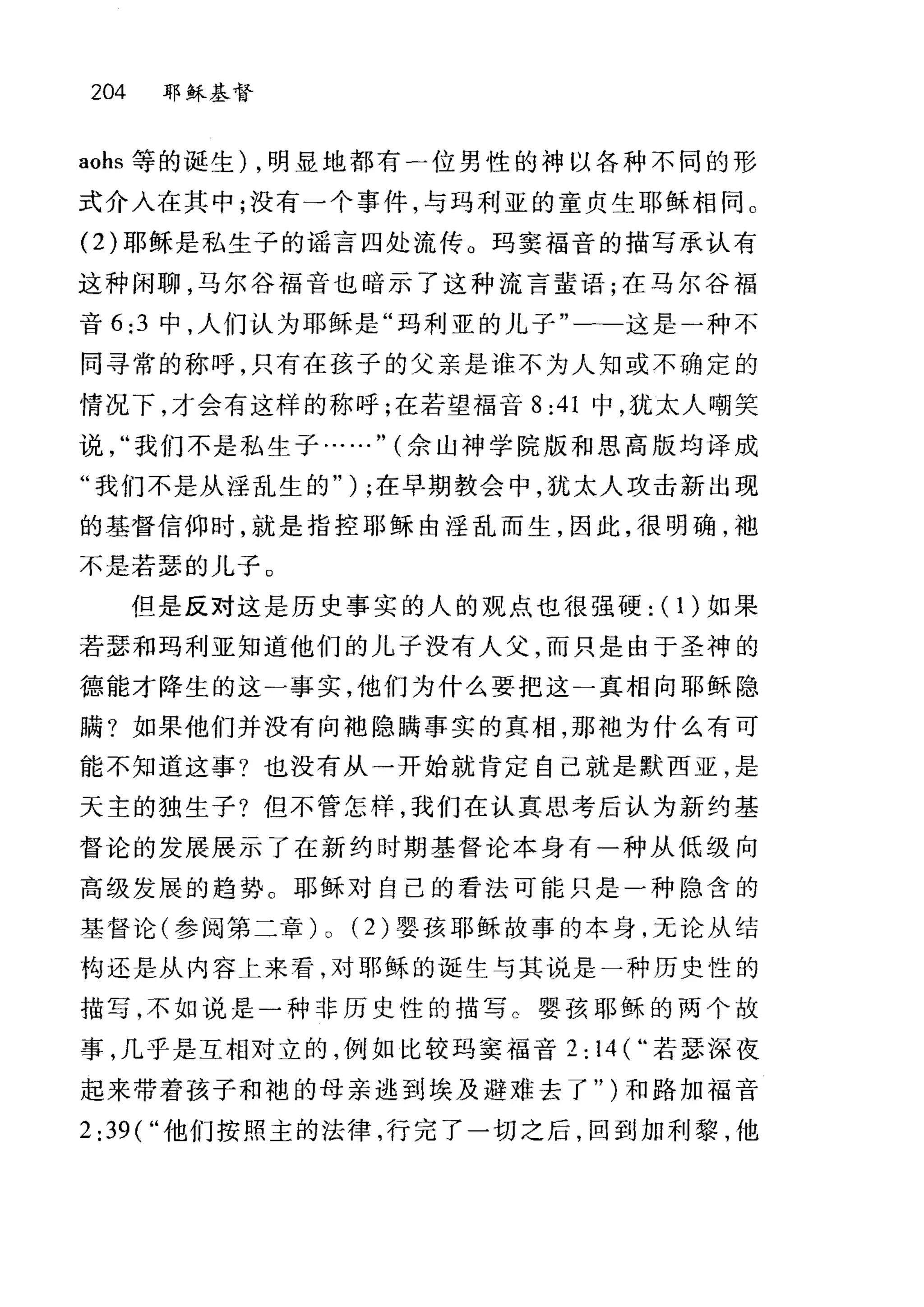 204 耶稣基督
aohs 等的诞生) ，明显地都有一位男性的神以各种不同的形
式介入在其中;没有一个事件，与玛利亚的童贞生耶稣相同 o
(2) 耶稣是私生子的谣言四处流传。玛窦福音的描写承认有
这种闲聊，马尔谷福音也暗示了这种流言萤语;在马尔谷福
音 6:3 中，人们认为耶稣是"玛利亚的儿子"一-这是)种不
同寻常的称呼，只有在孩子的父亲是谁不为人知或不确定的
情况下，才会有这样的称呼;在若望福音 8:41 中，犹太人嘲笑
说我们不是私生子...…" (余山神学院版和思高版均译成
"我们不是从淫乱生的" ) ;在早期教会中，犹太人攻击新出现
的基督信仰时，就是指控耶稣由淫乱而生，因此，很明确，于也
不是若瑟的儿子 O
但是反对这是历史事实的人的观点也很强硬: ( 1 )如果
若瑟和玛利亚知道他们的儿子没有人父，而只是由于圣神的
德能才降生的这二事实，他们为什么要把这一真相向耶稣隐
瞒?如果他们并没有向地隐瞒事实的真相，那袍为什么有可
能不知道这事?也没有从一开始就肯定自己就是默西亚，是
天主的独生子?但不管怎样，我们在认真思考后认为新约基
督论的发展展示了在新约时期基督论本身有一种从低级向
高级发展的趋势。耶稣对自己的看法可能只是一种隐含的
基督论(参阅第二章) 0 (2) 婴孩耶稣故事的本身，无论从结
构还是从内容上来看，对耶稣的诞生与其说是一种历史性的
描写，不如说是一种非历史性的描写 C 婴孩耶稣的两个故
事，几乎是互相对立的，例如比较玛窦福音 2: 14 ( ..若瑟深度
起来带着孩子和袍的母亲逃到埃及避难去了" )和路加福音
2 :39(" 他们按照主的法律，行完了一切之后，回到加利黎，他
 