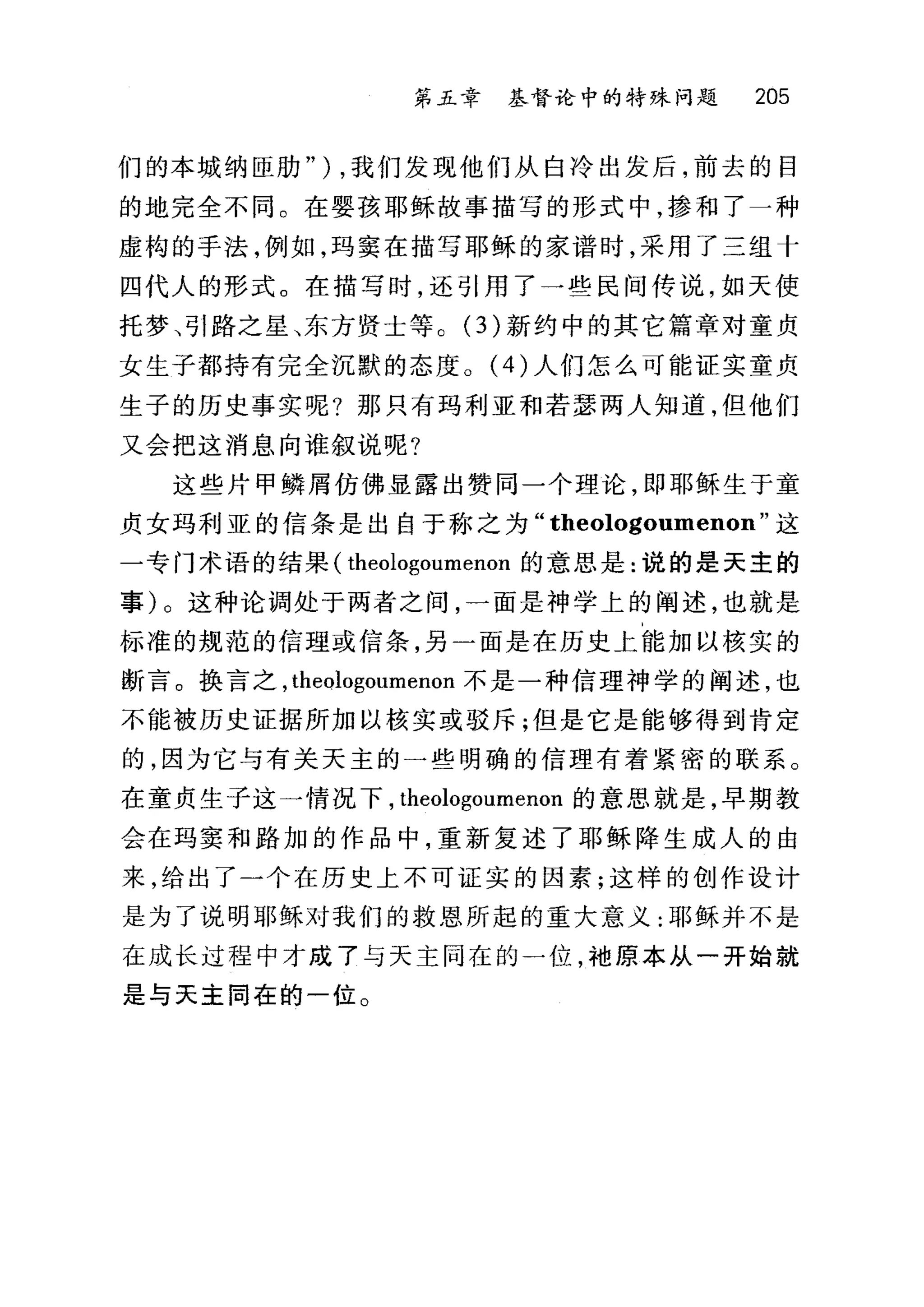 第五章 基督论中的特殊问题 205
们的本城纳臣肋" ) ，我们发现他们从白冷出发后，前去的目
的地完全不同。在婴孩耶稣故事描写的形式中，掺和了一种
虚构的手法，例如，玛窦在描写耶稣的家i晋时，采用了三组十
四代人的形式。在描写时，还引用了一些民间传说，如天使
托梦、引路之星、东方贤士等。 (3) 新约中的其它篇章对童贞
女生子都持有完全沉默的态度。 (4) 人们怎么可能证实童贞
生子的历史事实呢?那只有玛利亚和若瑟两人知道，但他们
又会把这消息向谁叙说呢?
这些片甲鳞屑仿佛显露出赞同一个理论，即耶稣生于童
贞女玛利亚的信条是出自于称之为" theologoumenon" 这
一专门术语的结果( theologoumenon 的意思是:说的是天主的
事)。这种论调处于两者之间，一面是神学上的阐述，也就是
标准的规范的信理或信条，另一面是在历史上能加以核实的
断言。换言之， theologoumenon 不是一种信理神学的阐述，也
不能被历史证据所加以核实或驳斥;但是它是能够得到肯定
的，因为它与有关天主的一些明确的信理有着紧密的联系。
在童贞生子这一情况下， theologoumenon 的意思就是，早期教
会在玛窦和路加的作品中，重新复述了耶稣降生成人的由
来，给出了一个在历史上不可证实的因素;这样的创作设计
是为了说明耶稣对我们的救恩所起的重大意义:耶稣并不是
在成长过程中才成了与天主同在的一位，袖原本从一开始就
是与天主闰在的一位。
 