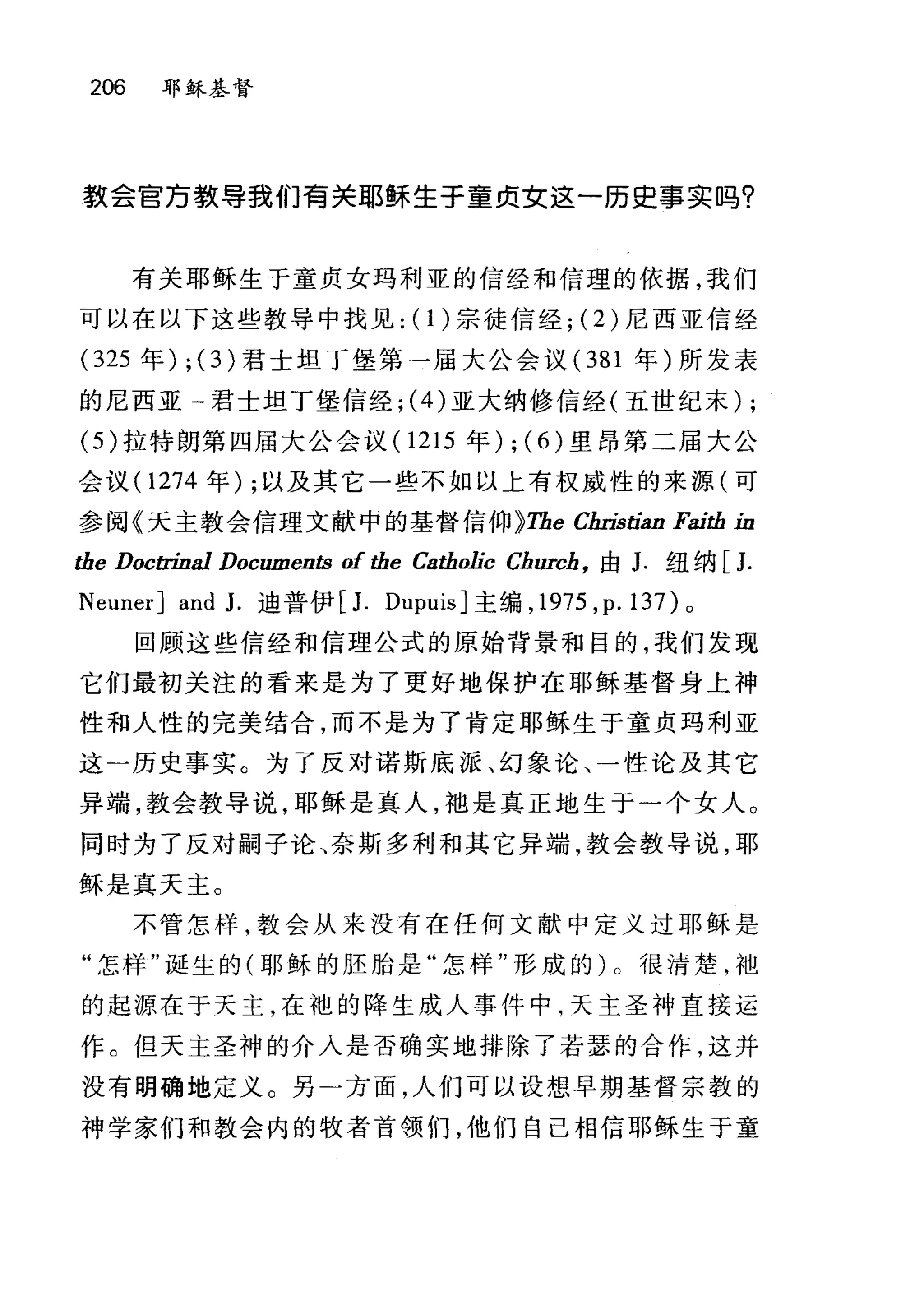 206 耶稣基督
款会官万教导我们青关耶稣生于童贞立这一历史事实吗?
有关耶稣生于童贞女玛利亚的信经和信理的依据，我们
可以在以下这些教导中找见: (1)宗徒信经; (2) 尼西亚信经
(325 年) ; (3)君士坦丁堡第一届大公会议( 381 年)所发表
的尼西亚一君士坦丁堡信经; (4) 亚大纳修信经(五世纪末) ;
(5 )拉特朗第四届大公会议 (1215 年) ; (6) 里昂第二届大公
会议( 1274 年) ;以及其它一些不如以上有权威性的来源(可
参阅《天主教会信理文献中的基督信仰 ~The Christian Faith in
the Doc自由al Documents of the Catholic Chw蚀，由 J. 纽纳[ J.
NeunerJ and J. 迪普伊 [J. Dupuis] 主编， 1975 ， p.137)o
回顾这些信经和信理公式的原始背景和目的，我们发现
它们最初关注的看来是为了更好地保护在耶稣基督身上神
性和人性的完美结合，而不是为了肯定耶稣生于童贞玛利亚
这一历史事实。为了反对诺斯底派、幻象论、一性论及其它
异端，教会教导说，耶稣是真人，地是真正地生于一个女人。
同时为了反对嗣子论、奈斯多利和其它异端，教会教导说，耶
稣是真天主。
不管怎样，教会从来没有在任何文献中定义过耶稣是
"怎样"诞生的(耶稣的胚胎是"怎样"形成的) c 很清楚，袍
的起源在于天主，在袍的降生成人事件中，天主圣神直接运
作 C 但天主圣神的介入是否确实地排除了若瑟的合作，这并
没有明确地寇义。另)方面，人们可以设想早期基督宗教的
神学家们和教会内的牧者首领们，他们自己相信耶稣生于童
 