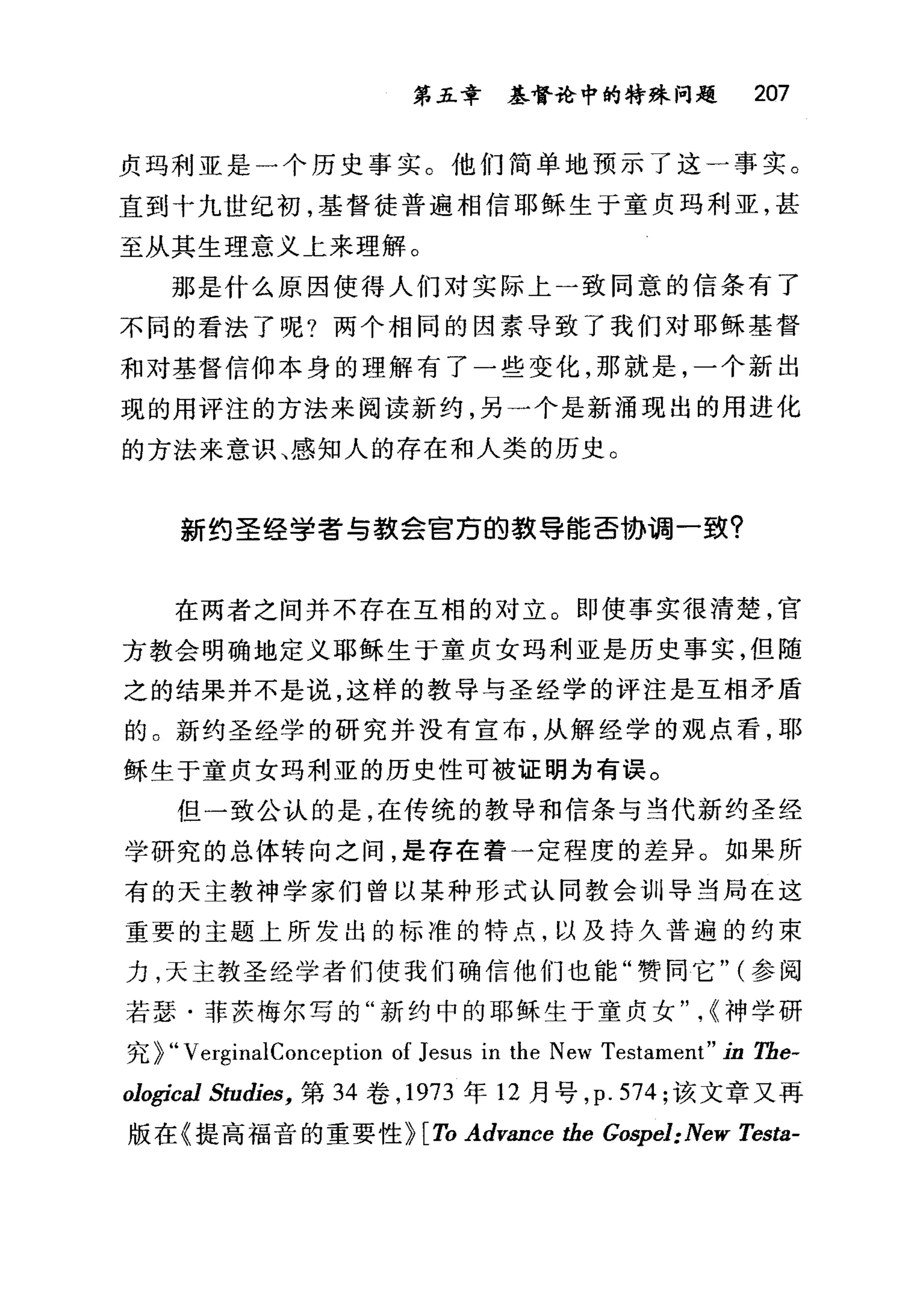 第五章 基督论中的特殊问题 207
贞玛利亚是一个历史事实。他们简单地预示了这一事实。
直到十九世纪初，基督徒普遍相信耶稣生于童贞玛利亚，甚
至从其生理意义上来理解。
那是什么原因使得人们对实际上一致同意的信条有了
不同的看法了呢?两个相同的因素导致了我们对耶稣基督
和对基督信仰本身的理解有了一些变化，那就是，一个新出
现的用评注的方法来阅读新约，另一个是新涌现出的用进化
的方法来意识、感知人的存在和人类的历史。
新约圣经学者与款会官污的载导能否协调一致?
在两者之间并不存在互相的对立。即使事实很清楚，官
方教会明确地定义耶稣生于童贞女玛利亚是历史事实，但随
之的结果并不是说，这样的教导与圣经学的评注是互相矛盾
的。新约圣经学的研究并没有宣布，从解经学的观点看，耶
稣生于童贞女玛利亚的历史性可被证明为有误。
但一致公认的是，在传统的教导和信条与当代新约圣经
学研究的总体转向之间，是存在着一定程度的差异。如果所
有的天主教神学家们曾以某种形式认同教会训导当局在这
重要的主题上所发出的标准的特点，以及持久普遍的约束
力，天主教圣经学者们使我们确信他们也能"赞同它" (参阅
若瑟·菲茨梅尔写的"新约中的耶稣生于童贞女" ，~神学研
究 ~"VerginalConception of Jesus in the New Testament" in Tbe-
ological Studies， 第 34 卷， 1973 年 12 月号， p. 574; 该文章又再
版在《提高福音的重要性 H岛 Advance the Gospel: New Testa-
 