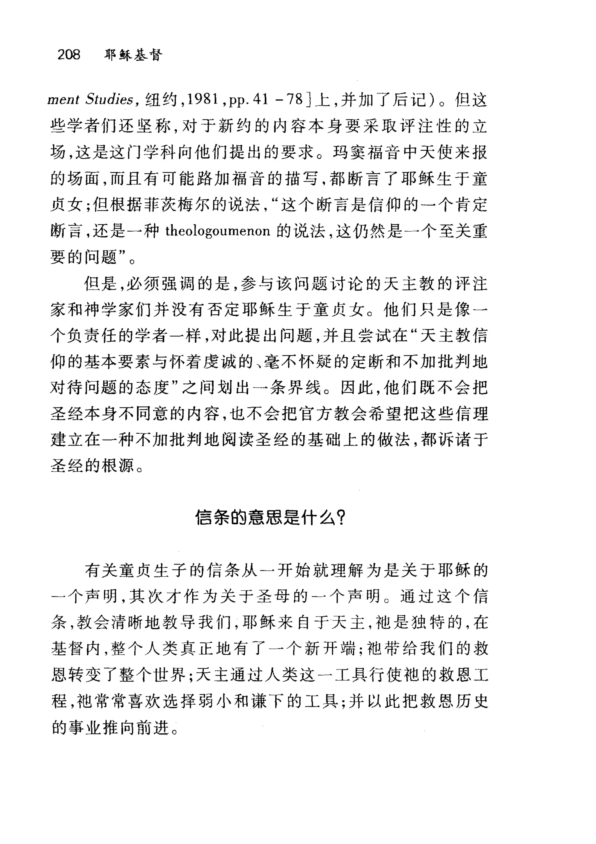 208 耶稣基督
ment Studies ， 纽约， 1981 ， pp.41-78] 上，并加了后记)。但这
些学者们还坚称，对于新约的内容本身要采取评注性的立
场，这是这门学科向他们提出的要求。玛窦福音中天使来报
的场面，而且有可能路加福音的描写，都断言了耶稣生于童
贞女;但根据菲茨梅尔的说法这个断言是信仰的一个肯定
断言，还是一种 theologoumenon 的说法，这仍然是一个至关重
要的问题"。
但是，必须强调的是，参与该问题讨论的天主教的评注
家和神学家们并没有否定耶稣生于童贞女。他们只是像一
个负责任的学者一样，对此提出问题，并且尝试在"天主教信
仰的基本要素与怀着虔诚的、毫不怀疑的定断和不加批判地
对待问题的态度"之间划出一条界线。因此，他们既不会把
圣经本身不同意的内容，也不会把官方教会希望把这些信理
建立在一种不加批判地阅读圣经的基础上的做法，都诉诸于
圣经的根源。
信条的意思是什么?
有关童贞生子的信条从)开始就理解为是关于耶稣的
二个声明，其次才作为关于圣母的)个声明 C 通过这个信
条，教会清晰地教导我们，耶稣来自于天主，于也是独特的，在
基督内，整个人类真正地有了一个新开端:袖带给我们的救
恩转变了整个世界;天主通过人类这一工具行使袍的救恩工
程，袍常常喜欢选择弱小和谦下的工具;并以此把救恩历史
的事业推向前进。
 