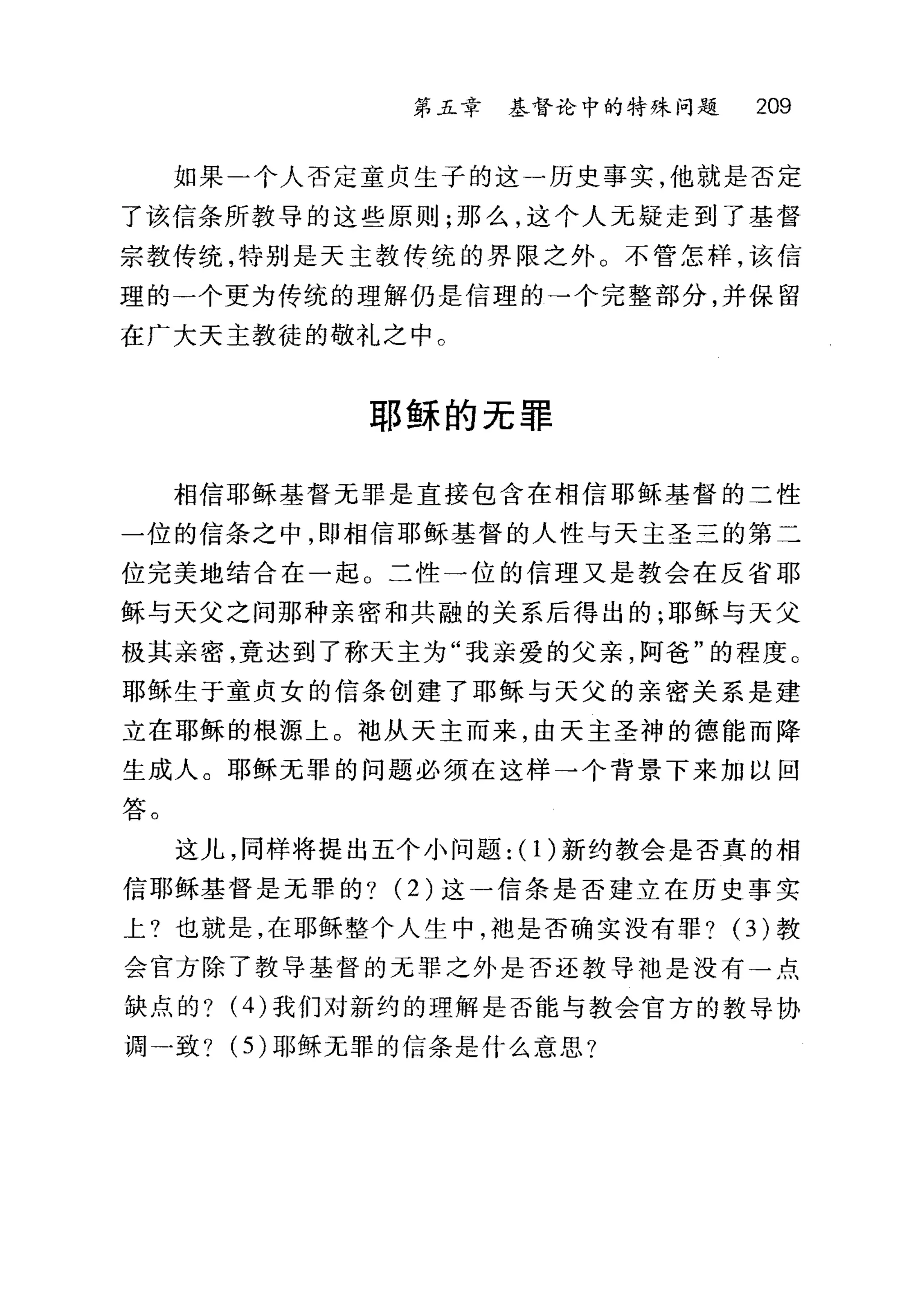 第五章 基督论中的特殊问题 209
如果一个人否定童贞生子的这一历史事实，他就是否定
了该信条所教导的这些原则;那么，这个人元疑走到了基督
宗教传统，特别是天主教传统的界限之外。不管怎样，该信
理的一个更为传统的理解仍是信理的→个完整部分，并保留
在广大天主教徒的敬礼之中。
耶稣的无罪
相信耶稣基督无罪是直接包含在相信耶稣基督的二性
一位的信条之中，即相信耶稣基督的人性与天主圣三的第二
位完美地结合在一起。二性一位的信理又是教会在反省耶
稣与天父之间那种亲密和共融的关系后得出的;耶稣与天父
极其亲密，竟达到了称天主为"我亲爱的父亲，阿爸"的程度。
耶稣生于童贞女的信条创建了耶稣与天父的亲密关系是建
立在耶稣的根源上。袖从天主而来，由天主圣神的德能而降
生成人。耶稣无罪的问题必须在这样→个背景下来加以回
答。
这儿，同样将提出五个小问题: (1)新约教会是否真的相
信耶稣基督是元罪的? (2) 这一信条是否建立在历史事实
上?也就是，在耶稣整个人生中，袖是否确实没有罪? (3)教
会官方除了教导基督的元罪之外是否还教导袖是没有→点
缺点的? (4) 我们对新约的理解是否能与教会官方的教导协
调一致? (5) 耶稣无罪的信条是什么意思?
 