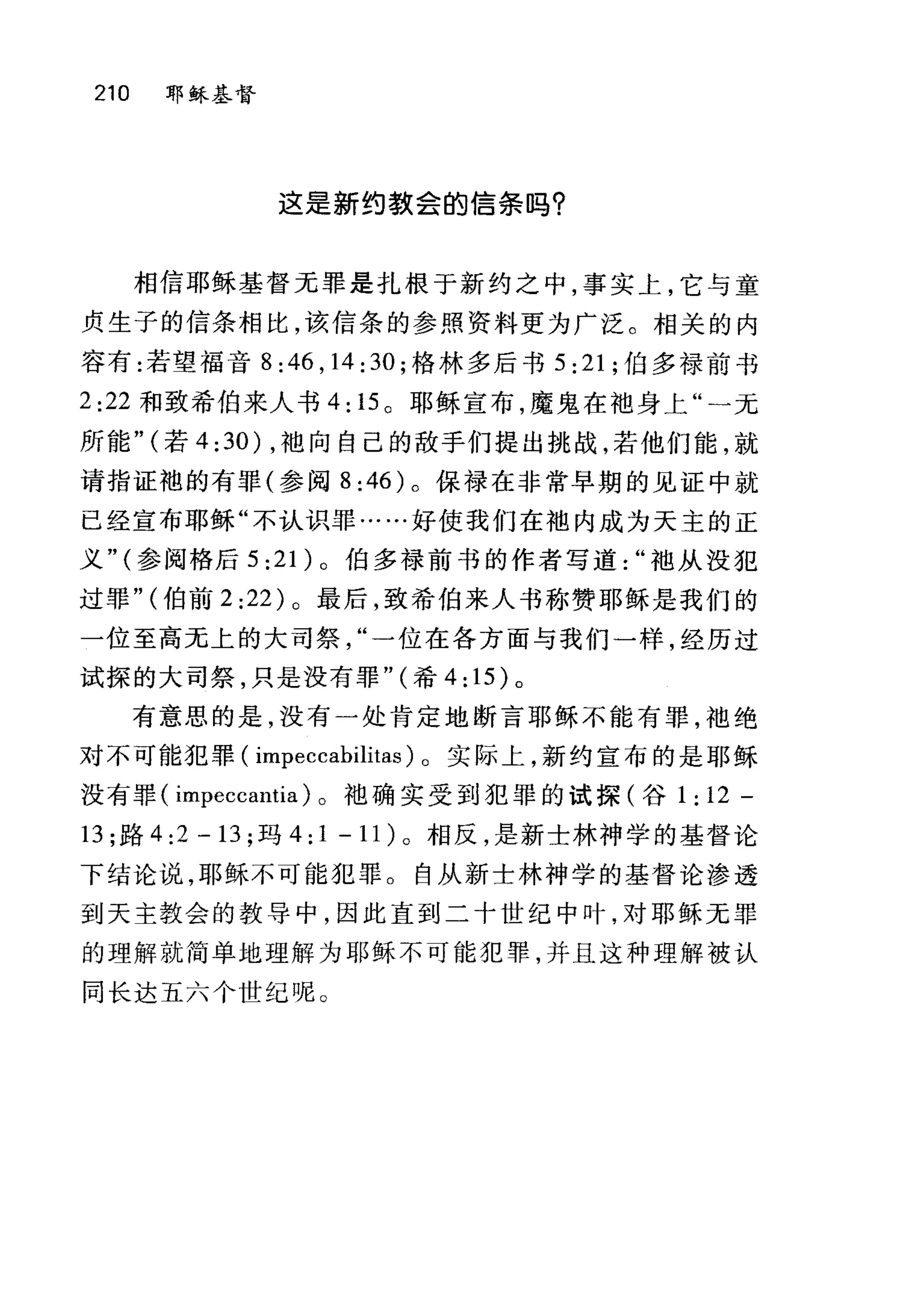210 耶稣基督
这是新约款会的信条吗?
相信耶稣基督无罪是扎根于新约之中，事实上，它与童
贞生子的信条相比，该信条的参照资料更为广泛。相关的内
容有:若望福音 8 :46 , 14 : 30 ;格林多后书 5 :21; 伯多禄前书
2:22 和致希伯来人书 4: 15 。耶稣宣布，魔鬼在袖身上"一元
所能" (若 4 :30) ，袖向自己的敌手们提出挑战，若他们能，就
请指证袍的有罪(参阅 8:46) 。保禄在非常早期的见证中就
已经宣布耶稣"不认识罪……好使我们在袖内成为天主的正
义" (参阅格后 5 :2 1)。伯多禄前书的作者写道袖从没犯
过罪" (伯前 2:22) 。最后，致希伯来人书称赞耶稣是我们的
一位至高无上的大司祭一位在各方面与我们一样，经历过
试探的大司祭，只是没有罪" (希 4: 15) 。
有意思的是，没有一处肯定地断言耶稣不能有罪，袖绝
对不可能犯罪( impeccabilitas) 。实际上，新约宣布的是耶稣
没有罪( impeccantia) 。袖确实受到犯罪的试探(谷 1: 12 -
13; 路 4:2-13; 玛 4:1-11) 。相反，是新士林神学的基督论
下结论说，耶稣不可能犯罪。自从新士林神学的基督论渗透
到天主教会的教导中，因此直到二十世纪中叶，对耶稣无罪
的理解就简单地理解为耶稣不可能犯罪，并且这种理解被认
同长达五六个世纪呢。
 