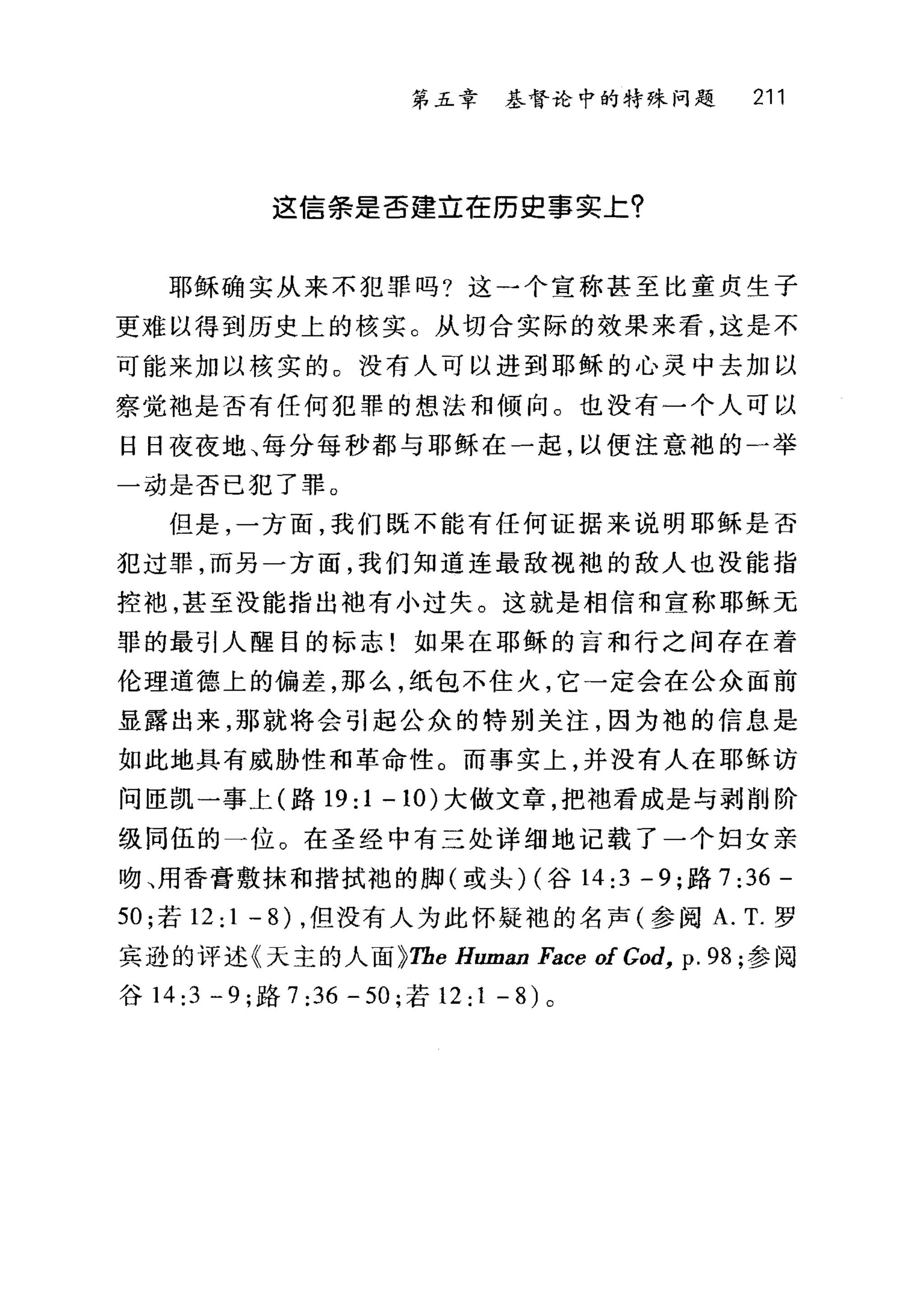 第五章 基督论中的特殊问题 211
这信条是否建立在历史事实主?
耶稣确实从来不犯罪吗?这一个宣称甚至比童贞生子
更难以得到历史上的核实。从切合实际的效果来看，这是不
可能来加以核实的。没有人可以进到耶稣的心灵中去加以
察觉袖是否有任何犯罪的想法和倾向。也没有一个人可以
日日夜夜地、每分每秒都与耶稣在一起，以便注意袍的 4 举
一动是否已犯了罪。
但是，一方面，我们既不能有任何证据来说明耶稣是否
犯过罪，而另一方面，我们知道连最敌视袍的敌人也没能指
控袍，甚至没能指出袖有小过失。这就是相信和宣称耶稣无
罪的最引人醒目的标志!如果在耶稣的言和行之间存在着
伦理道德上的偏差，那么，纸包不住火，它→定会在公众面前
显露出来，那就将会引起公众的特别关注，因为袍的信息是
如此地具有威胁性和革命性。而事实上，并没有人在耶稣访
问匣凯一事上(路 19:1-10) 大做文章，把袖看成是与剥削阶
级同伍的一位。在圣经中有三处详细地记载了一个妇女亲
吻、用香膏敷抹和揩拭袍的脚(或头) (谷 14:3 -9; 路 7 :36-
50 ;若 12: 1 - 8) ，但没有人为此怀疑袍的名声(参阅 A. T. 罗
宾逊的评述《天主的人面 ~Tbe Human Face of God, p. 98 ;参阅
谷 14:3-9; 路 7:36-50; 若 12:1 -8) 。
 
