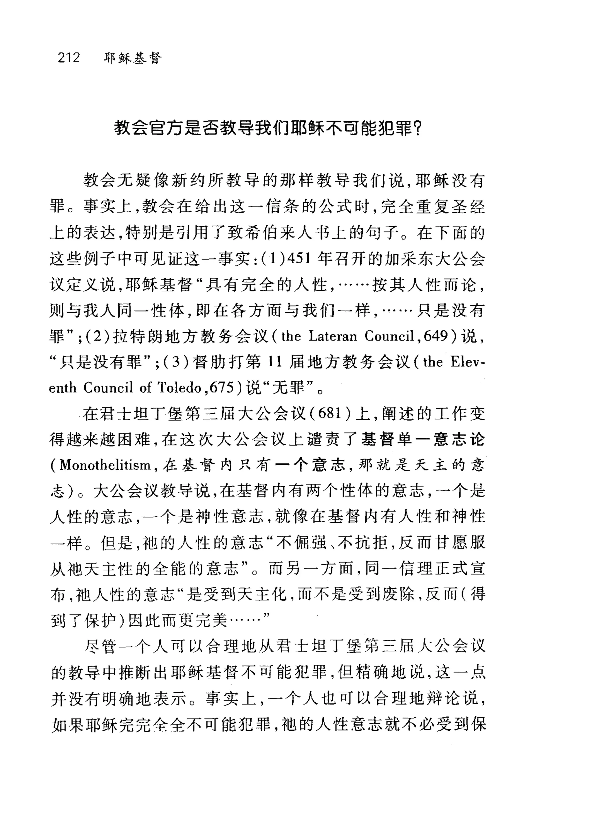 212 耶稣基督
教会官乃是否款导我们耶稣不可能犯罪?
教会无疑像新约所教导的那样教导我们说，耶稣没有
罪。事实上，教会在给出这→信条的公式时，完全重复圣经
上的表达，特别是引用了致希伯来人书上的句子。在 F 面的
这些例子中可见证这一事实: (1 )451 年召开的加采东大公会
议定义说，耶稣基督"具有完全的人性，……按其人性而论，
则与我人同一性体，即在各方面与我们一样只是没有
罪" ; (2) 拉特朗地方教务会议 (the Lateran Council , 649 )说，
"只是没有罪" ; (3 )督肋打第 11 屈地方教务会议 (the Elev-
enth Council of Toledo ， 675) 说"无罪"。
在君士坦丁堡第三届大公会议 (681 )上，阐述的工作变
得越来越困难，在这次大公会议上谴责了基督单一意志论
( Monothelitism ，在基督内只有一个意志，那就是天主的意
志)。大公会议教导说，在基督内有两个性体的意志，一个是
人性的意志，一个是神性意志，就像在基督内有人性和神性
→样。但是，袍的人性的意志"不倔强、不抗拒，反而甘愿服
从袖天主性的全能的意志"。而另一方面，同-信理正式宣
布，袖人性的意志"是受到天主化，而不是受到废除，反而(得
到了保护)因此而更完美..
尽管一个人可以合理地从君士坦丁堡第三届大公会议
的教导中推断出耶稣基督不可能犯罪，但精确地说，这一点
并没有明确地表示。事实上个人也可以合理地辩论说，
如果耶稣完完全全不可能犯罪，袍的人性意志就不必受到保
 