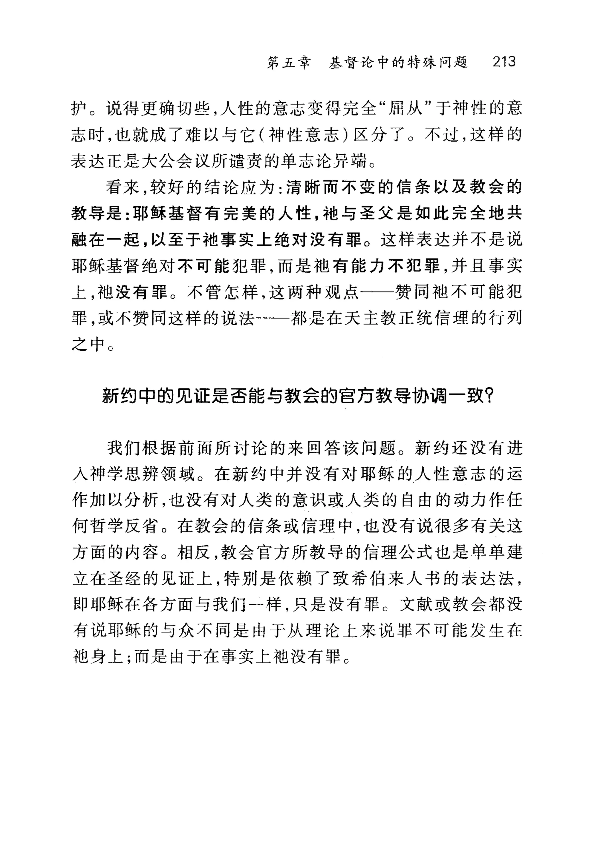 第五章 基督论中的特殊问题 213
护。说得更确切些，人性的意志变得完全"屈从"于神性的意
志时，也就成了难以与它(神性意志)区分了。不过，这样的
表达正是大公会议所谴责的单志论异端 c
看来，较好的结论应为:清晰而不变的信条以及教会的
教导是:耶稣基督有完美的人性，袖与圣父是如此完全地共
融在一起，以至于袖事实上绝对没有罪。这样表达并不是说
耶稣基督绝对不可能犯罪，而是袖有能力不犯罪，并且事实
上，袍没有罪。不管怎样，这两种观点一一赞同袖不可能犯
罪，或不赞同这样的说法一一都是在天主教正统信理的行列
之中 O
新约中的见证是否能与数会的百万载导协调一致?
我们根据前面所讨论的来回答该问题。新约还没有进
入神学思辨领域。在新约中并没有对耶稣的人性意志的运
作加以分析，也没有对人类的意识或人类的自由的动力作任
何哲学反省。在教会的信条或信理中，也没有说很多有关这
方面的内容。相反，教会官方所教导的信理公式也是单单建
立在圣经的见证上，特别是依赖了致希伯来人书的表达法，
即耶稣在各方面与我们一样，只是没有罪 O 文献或教会都没
有说耶稣的与众不同是由于从理论上来说罪不可能发生在
袖身上;而是由于在事实土 f也没有罪 C
 