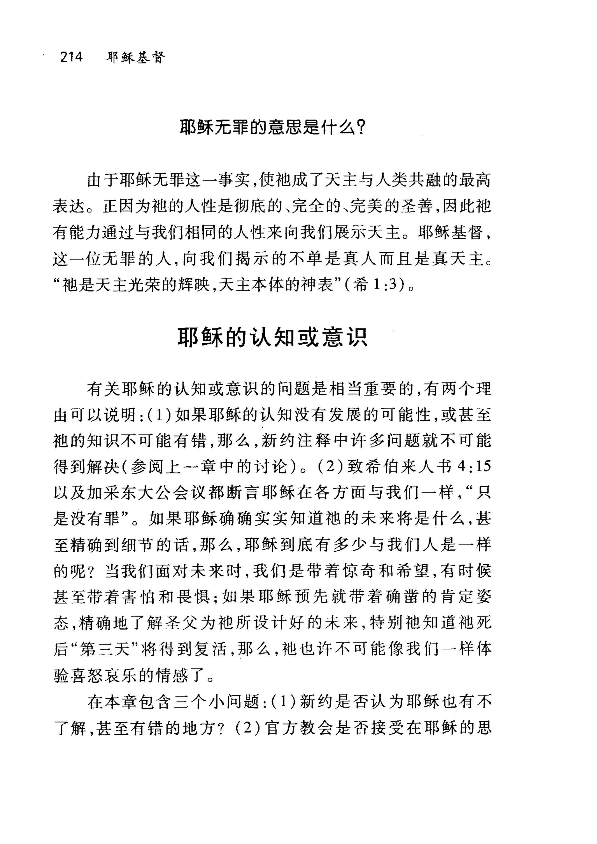 214 耶稣基督
耶稣无罪的意思是什么?
由于耶稣无罪这一事实，使油成了天主与人类共融的最高
表达。正因为袍的人性是彻底的、完全的、完美的圣善，因此袖
有能力通过与我们相同的人性来向我们展示天主。耶稣基督，
这一位无罪的人，向我们揭示的不单是真人而且是真天主。
"袖是天主光荣的辉映，天主本体的神表" (希 1 :3) 0
耶稣的认知或意识
有关耶稣的认知或意识的问题是相当重要的，有两个理
由可以说明: (I)如果耶稣的认知没有发展的可能性，或甚至
袍的知识不可能有错，那么，新约注释中许多问题就不可能
得到解决(参阅上一章中的讨论) 0 (2) 致希伯来人书 4: 15
以及加采东大公会议都断言耶稣在各方面与我们一样只
是没有罪"。如果耶稣确确实实知道袍的未来将是什么，甚
至精确到细节的话，那么，耶稣到底有多少与我们人是→样
的呢?当我们面对未来时，我们是带着惊奇和希望，有时候
甚至带着害怕和畏惧;如果耶稣预先就带着确凿的肯定姿
态，精确地了解圣父为袍所设计好的未来，特别袖知道池死
后"第三天"将得到复活，那么，中也也许不可能像我们一样体
验喜怒哀乐的情感了。
在本章包含三个小问题: (1)新约是否认为耶稣也有不
了解，甚至有错的地方? (2) 官方教会是否接受在耶稣的思
 