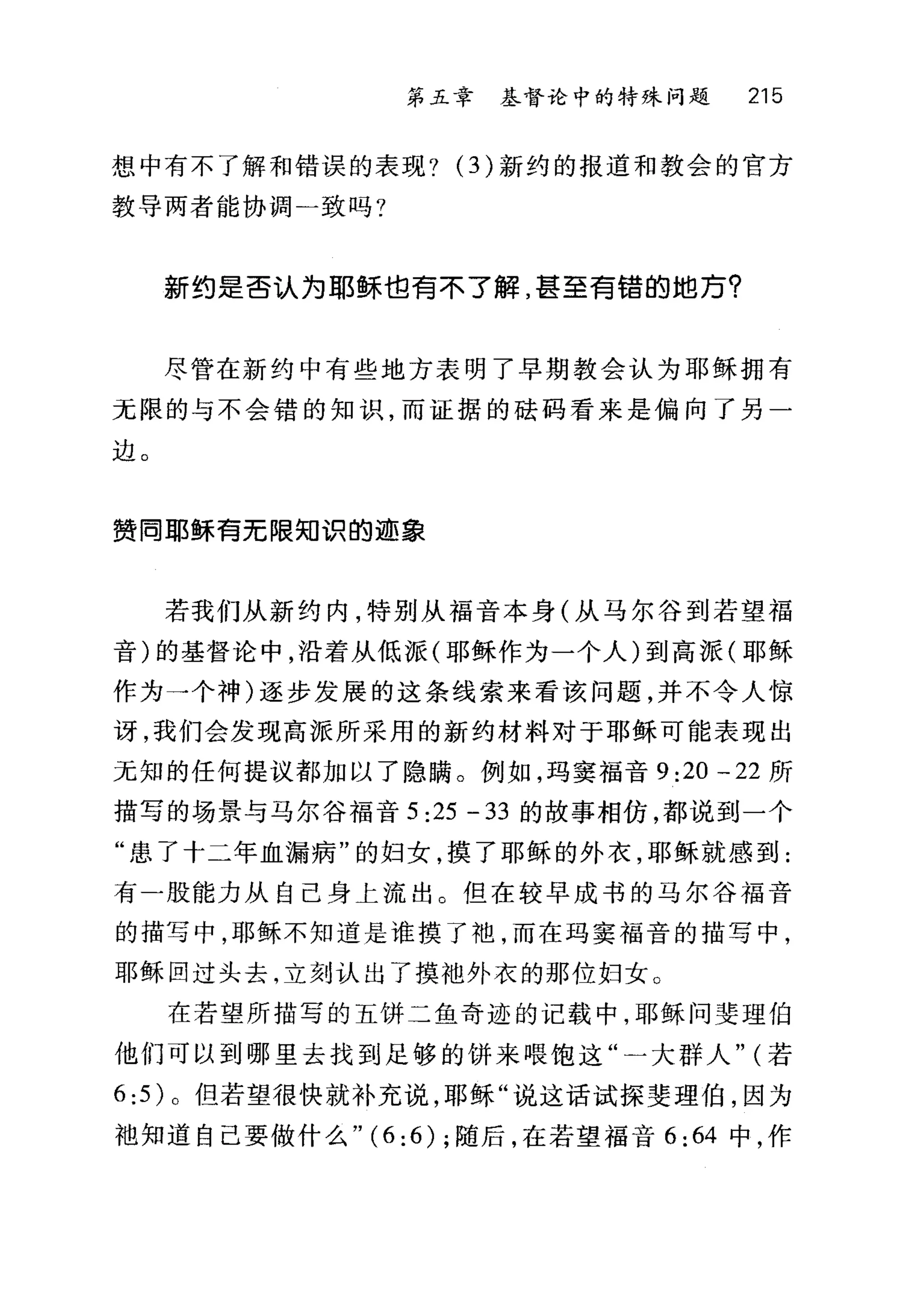 第五章 基督论中的特殊问题 215
想中有不了解和错误的表现? (3) 新约的报道和教会的官方
教导两者能协调一致吗?
新约是否认为耶稣也青不了解，甚至青锚的地万?
尽管在新约中有些地方表明了早期教会认为耶稣拥有
元限的与不会错的知识，而证据的硅码看来是偏向了另一
边。
赞同耶稣青无限知识的迹象
若我们从新约内，特别从福音本身(从马尔谷到若望福
音)的基督论中，沿着从低派(耶稣作为一个人)到高派(耶稣
作为一个神)逐步发展的这条线索来看该问题，并不令人惊
讶，我们会发现高派所采用的新约材料对于耶稣可能表现出
无知的任何提议都加以了隐瞒。例如，玛窦福音 9:20 一 22 所
描写的场景与马尔谷福音 5:25-33 的故事相仿，都说到一个
"患了十二年血漏病"的妇女，摸了耶稣的外衣，耶稣就感到:
有-股能力从自己身上流出。但在较早成书的马尔谷福音
的描写中，耶稣不知道是谁摸了袍，而在玛窦福音的描写中，
耶稣回过头去，立刻认出了摸袖外衣的那位妇女。
在若望所描写的五饼二鱼奇迹的记载中，耶稣问斐理伯
他们可以到哪里去找到足够的饼来喂饱这"一大群人" (若
6:5 )。但若望很快就补充说，耶稣"说这话试探斐理伯，因为
袖知道自己要做什么" (6: 6) ;随后，在若望福音 6:64 中，作
 