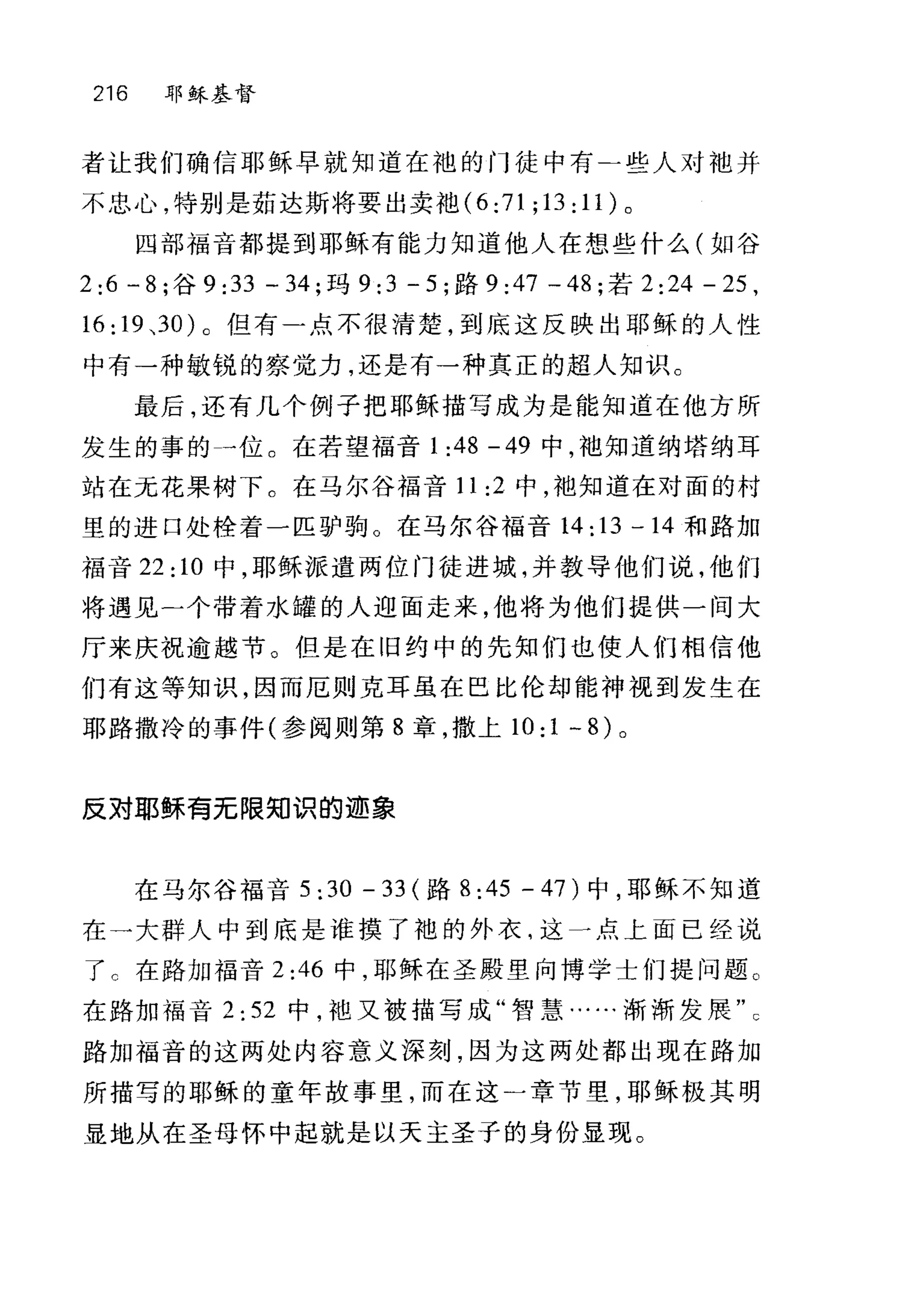 216 耶稣基督
者让我们确信耶稣早就知道在袍的门徒中有二些人对袖并
不忠心，特别是茹达斯将要出卖?也 (6:71;13:11) 。
四部福音都提到耶稣有能力知道他人在想些什么(如谷
2:6 - 8; 谷 9 :33 - 34; 玛 9:3 - 5; 路 9:47 一 48; 若 2 :24 - 25 ,
16: 19 、30) 。但有一点不很清楚，到底这反映出耶稣的人性
中有一种敏锐的察觉力，还是有一种真正的超人知识。
最后，还有几个例子把耶稣描写成为是能知道在他方所
发生的事的一位。在若望福音 1 :48 -49 中，袖知道纳塔纳耳
站在元花果树下。在马尔谷福音 11 :2 中，袖知道在对面的村
里的进口处栓着一匹驴驹。在马尔谷福音 14:13-14 和路加
福音 22 :10 中，耶稣派遣两位门徒进城，并教导他们说，他们
将遇见二个带着水罐的人迎面走来，他将为他们提供一间大
厅来庆祝逾越节。但是在旧约中的先知们也使人们相信他
们有这等知识，因而厄则克耳虽在巴比伦却能神视到发生在
耶路撒冷的事件(参阅则第 8 章，撒上 10:1 -8) 。
反对耶稣青无限知识的迹象
在马尔谷福音 5: 30 - 33 (路 8:45-47) 中，耶稣不知道
在一大群人中到底是谁摸了袍的外衣，这斗点上面已经说
了 c 在路加福音 2:46 中，耶稣在圣殿里向博学士们提问题。
在路加福音 2:52 中，袖又被描写成"智慧……渐渐发展
路加福音的这两处内容意义深刻，因为这两处都出现在路加
所描写的耶稣的童年故事里，而在这)章节里，耶稣极其明
显地从在圣母怀中起就是以天主圣子的身份显现。
 