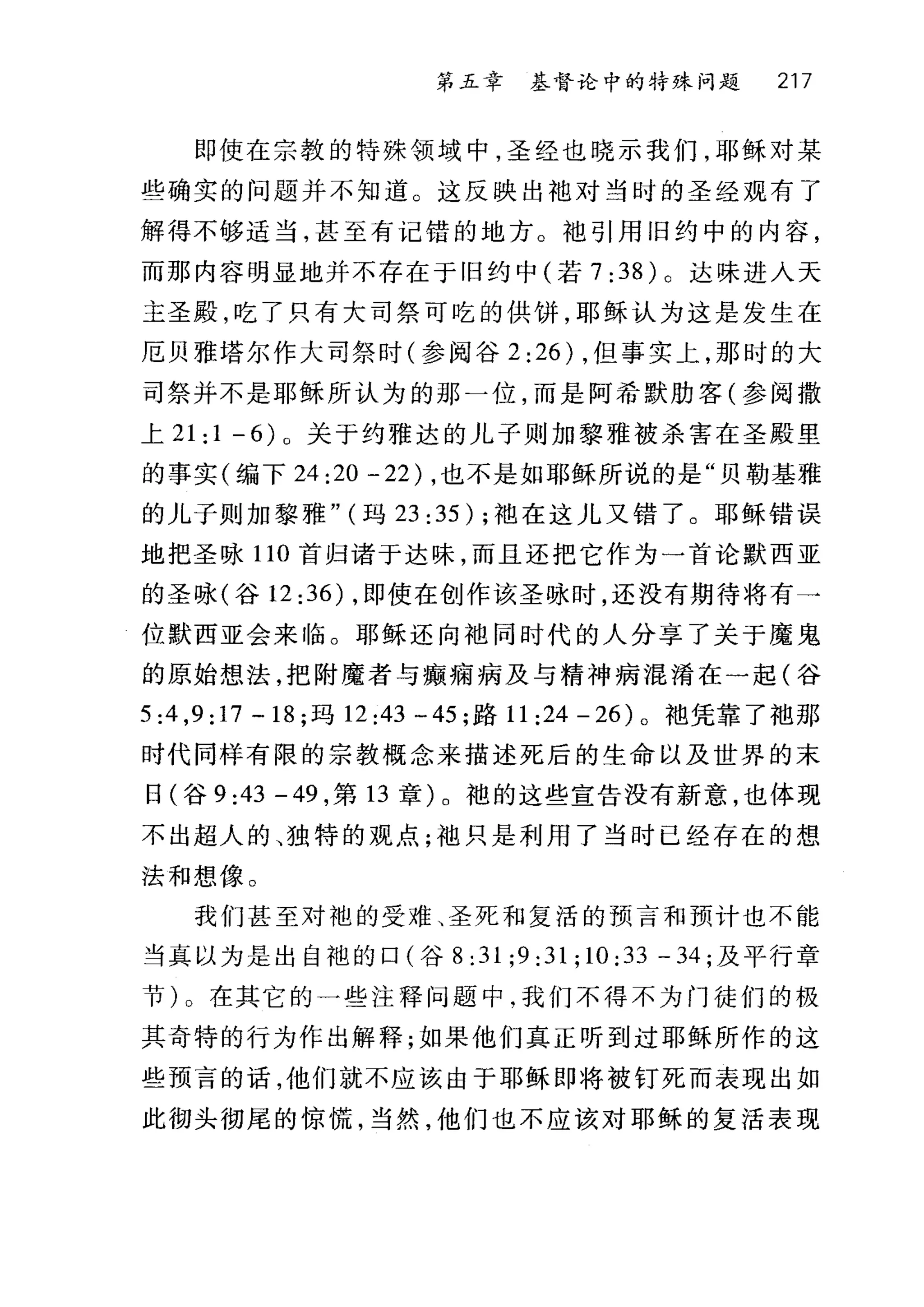 第五章 基督论中的特殊问题 217
即使在宗教的特殊领域中，圣经也晓示我们，耶稣对某
些确实的问题并不知道。这反映出袖对当时的圣经观有了
解得不够适当，甚至有记错的地方。袖引用旧约中的内容，
而那内容明显地并不存在于旧约中(若 7 :38 ) 0 达味进入天
主圣殿，吃了只有大司祭可吃的供饼，耶稣认为这是发生在
厄贝雅塔尔作大司祭时(参阅谷 2 :26) ，但事实上，那时的大
司祭并不是耶稣所认为的那一位，而是阿希默肋客(参阅撒
上 21:1-6)0 关于约雅达的儿子则加黎雅被杀害在圣殿里
的事实(编下 24 :20 -22) ，也不是如耶稣所说的是"贝勒基雅
的儿子则加黎雅" (玛 23:35); 袖在这儿又错了。耶稣错误
地把圣咏 110 首归诸于达昧，而且还把它作为一首论默西亚
的圣咏(谷 12:36) ，即使在创作该圣咏时，还没有期待将有→
位默西亚会来 11备。耶稣还向袖同时代的人分享了关于魔鬼
的原始想法，把附魔者与癫痛病及与精神病混淆在一起(谷
5:4 ,9:17 -18; 玛 12:43 一 45 ;路 11 :24 - 26) 。袍凭靠了袖那
时代同样有限的宗教概念来描述死后的生命以及世界的末
日(谷 9 :43 -49 ，第 13 章)。袍的这些宣告没有新意，也体现
不出超人的、独特的观点;袖只是利用了当时已经存在的想
法和想像。
我们甚至对袍的受难、圣死和复活的预言和预计也不能
当真以为是出自袍的口(谷 8:31;9:31;10:33 -34; 及平行章
节)。在其它的一些注释问题中，我们不得不为门徒们的极
其奇特的行为作出解释;如果他们真正昕到过耶稣所作的这
些预言的话，他们就不应该由于耶稣即将被钉死而表现出如
此彻头彻尾的惊慌，当然，他们也不应该对耶稣的复活表现
 