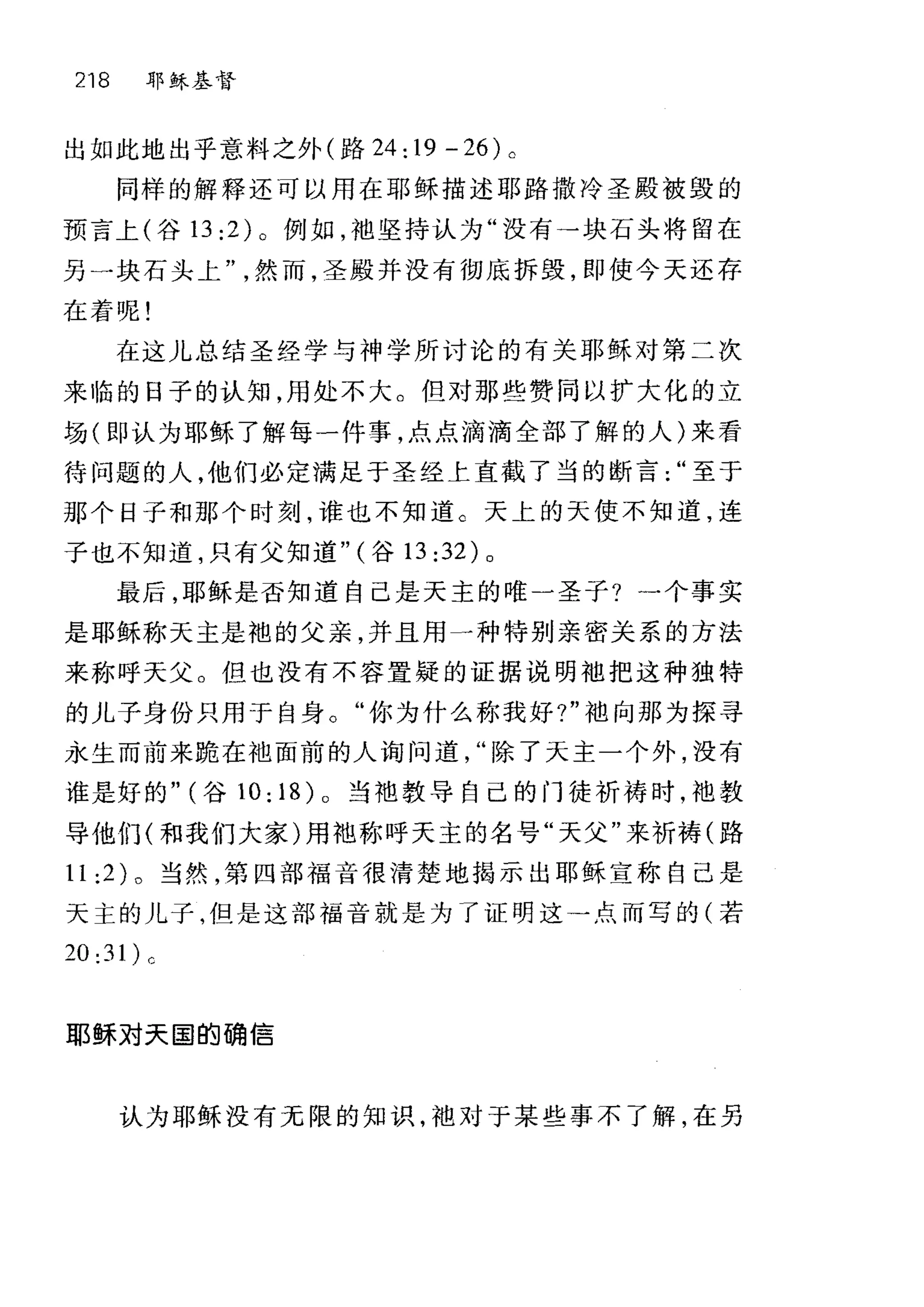 218 耶稣基督
出如此地出乎意料之外(路 24: 19 - 26) 0
同样的解释还可以用在耶稣描述耶路撒冷圣殿被毁的
预言上(谷 13 :2) 。例如，袖坚持认为"没有→块石头将留在
另一块石头上然而，圣殿并没有彻底拆毁，即使今天还存
在着呢!
在这儿总结圣经学与神学所讨论的有关耶稣对第二次
来临的日子的认知，用处不大。但对那些赞同以扩大化的立
场(即认为耶稣了解每一件事，点点滴滴全部了解的人)来看
待问题的人，他们必定满足于圣经上直截了当的断言至于
那个日子和那个时刻，谁也不知道。天上的天使不知道，连
子也不知道，只有父知道" (谷 13 :32) 0
最后，耶稣是否知道自己是天主的唯一圣子?一个事实
是耶稣称天主是袍的父亲，并且用一种特别亲密关系的方法
来称呼天父。但也没有不容置疑的证据说明地把这种独特
的儿子身份只用于自身。"你为什么称我好?"袖向那为探寻
永生而前来跪在袖面前的人询问道除了天主一个外，没有
谁是好的" (谷 10:18)0 当袖教导自己的门徒祈祷时，池教
导他们(和我们大家)用袍称呼天主的名号"天父"来祈祷(路
11 :2) 。当然，第四部福音很清楚地揭示出耶稣宣称自己是
天主的儿子，但是这部福音就是为了证明这→点而写的(若
20:31)0
耶稣对天国的确信
认为耶稣没有无限的知识，袖对于某些事不了解，在另
 