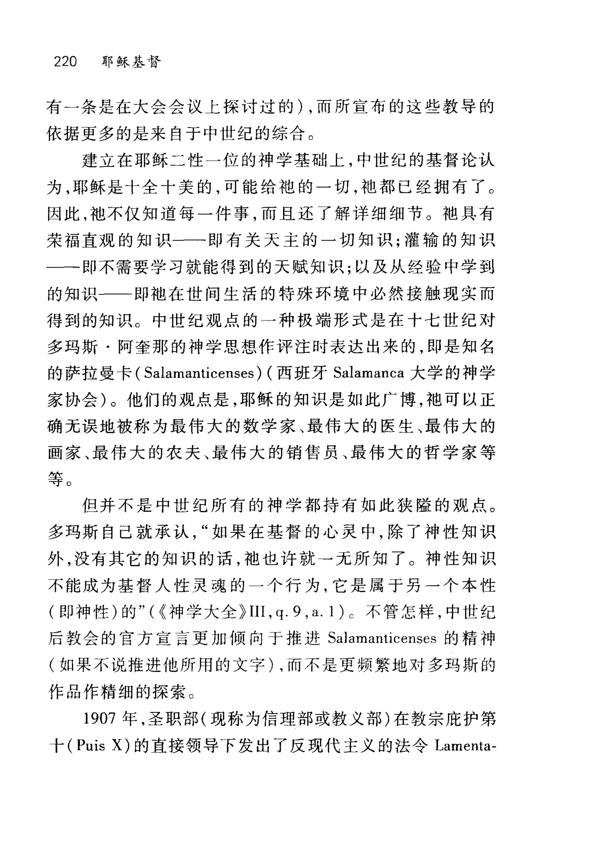 220 耶稣基督
有一条是在大会会议上探讨过的) ，而所宣布的这些教导的
依据更多的是来自于中世纪的综合。
建立在耶稣二性一位的神学基础上，中世纪的基督论认
为，耶稣是十全十美的，可能给袍的一切，袖都已经拥有了。
因此， t也不仅知道每一件事，而且还了解详细细节。袍具有
荣福直观的知识一一即有关天主的一切知识;灌输的知识
一--即不需要学习就能得到的天赋知识;以及从经验中学到
的知识一一即袖在世间生活的特殊环境中必然接触现实而
得到的知识。中世纪观点的一种极端形式是在十七世纪对
多玛斯·阿奎那的神学思想作评注时表达出来的，即是知名
的萨拉曼卡( Salamanticenses) (西班牙 Salamanca 大学的神学
家协会)。他们的观点是，耶稣的知识是如此广博，袖可以正
确无误地被称为最伟大的数学家、最伟大的医生、最伟大的
画家、最伟大的农夫、最伟大的销售员、最伟大的哲学家等
等。
但并不是中世纪所有的神学都持有如此狭隘的观点。
多玛斯自己就承认如果在基督的心灵中，除了神性知识
外，没有其它的知识的话，袖也许就→元所知了。神性知识
不能成为基督人性灵魂的一个行为，它是属于另一个本性
(即神性)的"({神学大全 P III , q. 9 , a. 1 ) c 不管怎样，中世纪
后教会的官方宣言更加倾向于推进 SaJamanticenses 的精神
(如果不说推进他所用的文字) ，而不是更频繁地对多玛斯的
作品作精细的探索。
1907 年，圣职部(现称为信理部或教义部)在教宗庇护第
十 (Puis X) 的直接领导下发出了反现代主义的法令 Lamenta-
 
