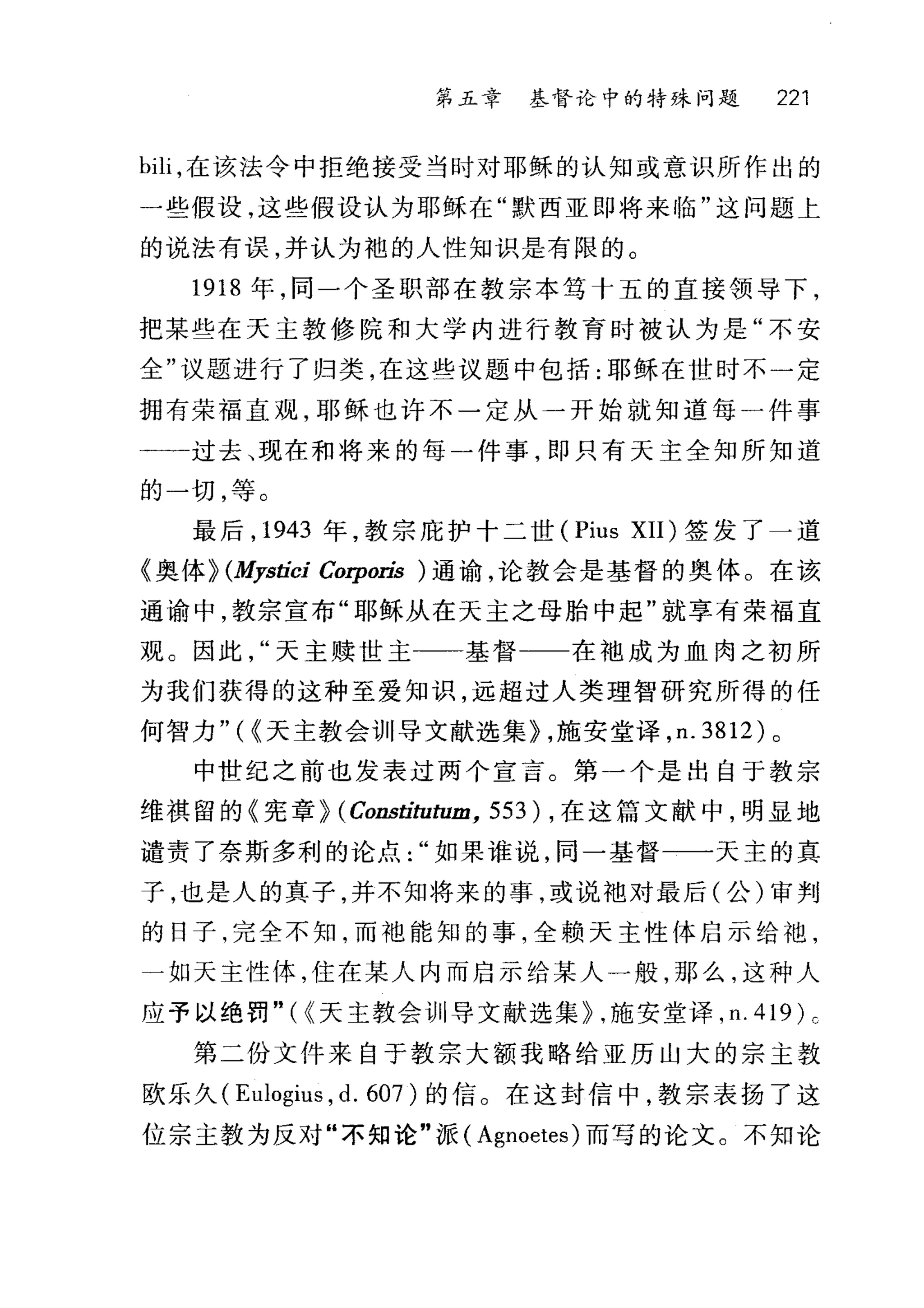 第五章 基督论中的特殊问题 221
bili ，在该法令中拒绝接受当时对耶稣的认知或意识所作出的
一些假设，这些假设认为耶稣在"默西亚即将来临"这问题上
的说法有误，并认为袍的人性知识是有限的。
1918 年，同一个圣职部在教宗本笃十五的直接领导下，
把某些在天主教修院和大学内进行教育时被认为是"不安
全"议题进行了归类，在这些议题中包括:耶稣在世时不一定
拥有荣福直观，耶稣也许不一定从一开始就知道每一件事
一一过去、现在和将来的每一件事，即只有天主全知所知道
的一切，等。
最后， 1943 年，教宗庇护十二世 (Pius XII) 签发了一道
《奥体~ (Mystici Corporis )通谕，论教会是基督的奥体。在该
通谕中，教宗宣布"耶稣从在天主之母胎中起"就享有荣福直
观。因此天主赎世主一一基督一一在袖成为血肉之初所
为我们获得的这种至爱知识，远超过人类理智研究所得的任
何智力" ( (天主教会训导文献选集~ ，施安堂译， n.3812) 。
中世纪之前也发表过两个宣言。第一个是出自于教宗
维祺留的《宪章~ (Consti归归m， 553) ，在这篇文献中，明显地
谴责了奈斯多利的论点如果谁说，同一基督一一天主的真
子，也是人的真子，并不知将来的事，或说池对最后(公)审判
的日子，完全不知，而袖能知的事，全赖天主性{本启示给袍，
一如天主性体，住在某人内而启示给某人一般，那么，这种人
应予以绝罚"({天主教会训导文献选集~ .施安堂译， n.419)c
第二份文件来自于教宗大额我略给亚历山大的宗主教
欧乐久 (Eulogius ， d. 607) 的信。在这封信中，教宗表扬了这
位宗主教为反对"不知论"派( Agnoetes) 而写的论文。不知论
 