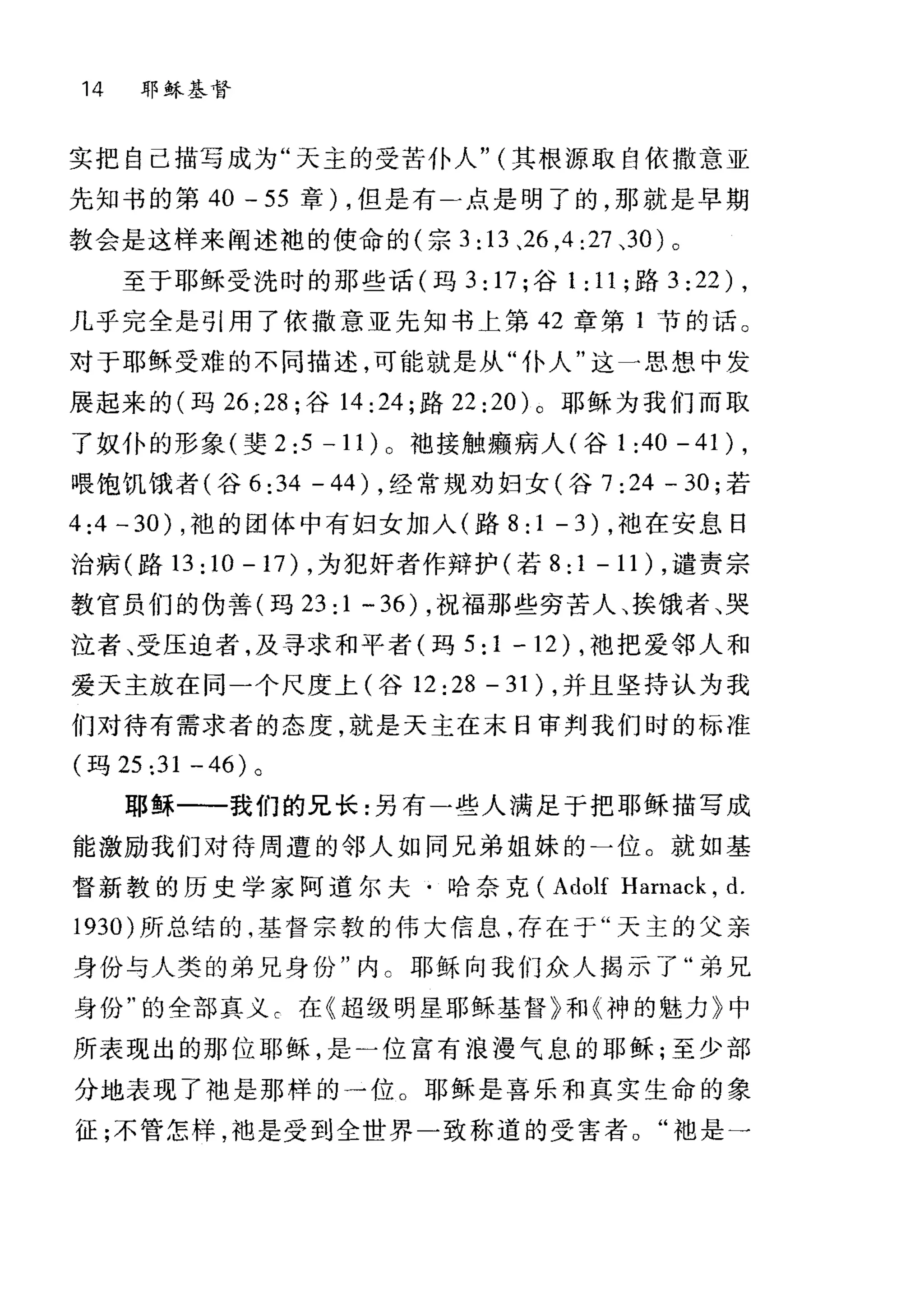 14 耶稣基督
实把自己描写成为"天主的受苦仆人" (其根源取自依撒意亚
先知书的第 40 - 55 章) ，但是有二点是明了的，那就是早期
教会是这样来阐述地的使命的(宗 3: 13 、26 ， 4:27 、30) 。
至于耶稣受洗时的那些话(玛 3: 17; 谷 1 : 11 ;路 3:22) ,
几乎完全是引用了依撒意亚先知书上第 42 章第 1 节的话。
对于耶稣受难的不同描述，可能就是从"仆人"这一思想中发
展起来的(玛 26:28; 谷 14:24; 路 22 :20) 0 耶稣为我们而取
了奴仆的形象(斐 2:5 -1 1) 0 袖接触癫病人(谷 1 :40 - 41) ,
喂饱饥饿者(谷 6 :34 - 44) ，经常规劝妇女(谷 7 :24 - 30; 若
4:4 -30) ，袍的团体中有妇女加入(路 8:1-3) ，袖在安息日
治病(路 13:10-17) ，为犯奸者作辩护(若 8:1-11) ，谴责宗
教官员们的伪善(玛 23: 1 - 36) ，祝福那些穷苦人、挨饿者、哭
泣者、受压迫者，及寻求和平者(玛 5:1-12) ， t也把爱邻人和
爱天主放在同一个尺度上(谷 12:28-31) ，并且坚持认为我
们对待有需求者的态度，就是天主在末日审判我们时的标准
(玛 25 ;31 -46) 。
耶稣一一我们的兄长:另有一些人满足于把耶稣描写成
能激励我们对待周遭的邻人如同兄弟姐妹的一位。就如基
督新教的历史学家阿道尔夫·哈奈克( Adolf Harnack , d.
1930) 所总结的，基督宗教的伟大信息，存在于"天主的父亲
身份与人类的弟兄身份"内 C 耶肾、向我们众人揭示了"弟兄
身份"的全部真义 c 在《超级明星耶稣基督》手U( 神的魅力》中
所表现出的那位耶稣，是)位富有浪漫气息的耶稣;至少部
分地表现了袖是那样的一位。耶稣是喜乐和真实生命的象
征;不管怎样，袖是受到全世界一致称道的受害者。"袖是一
 