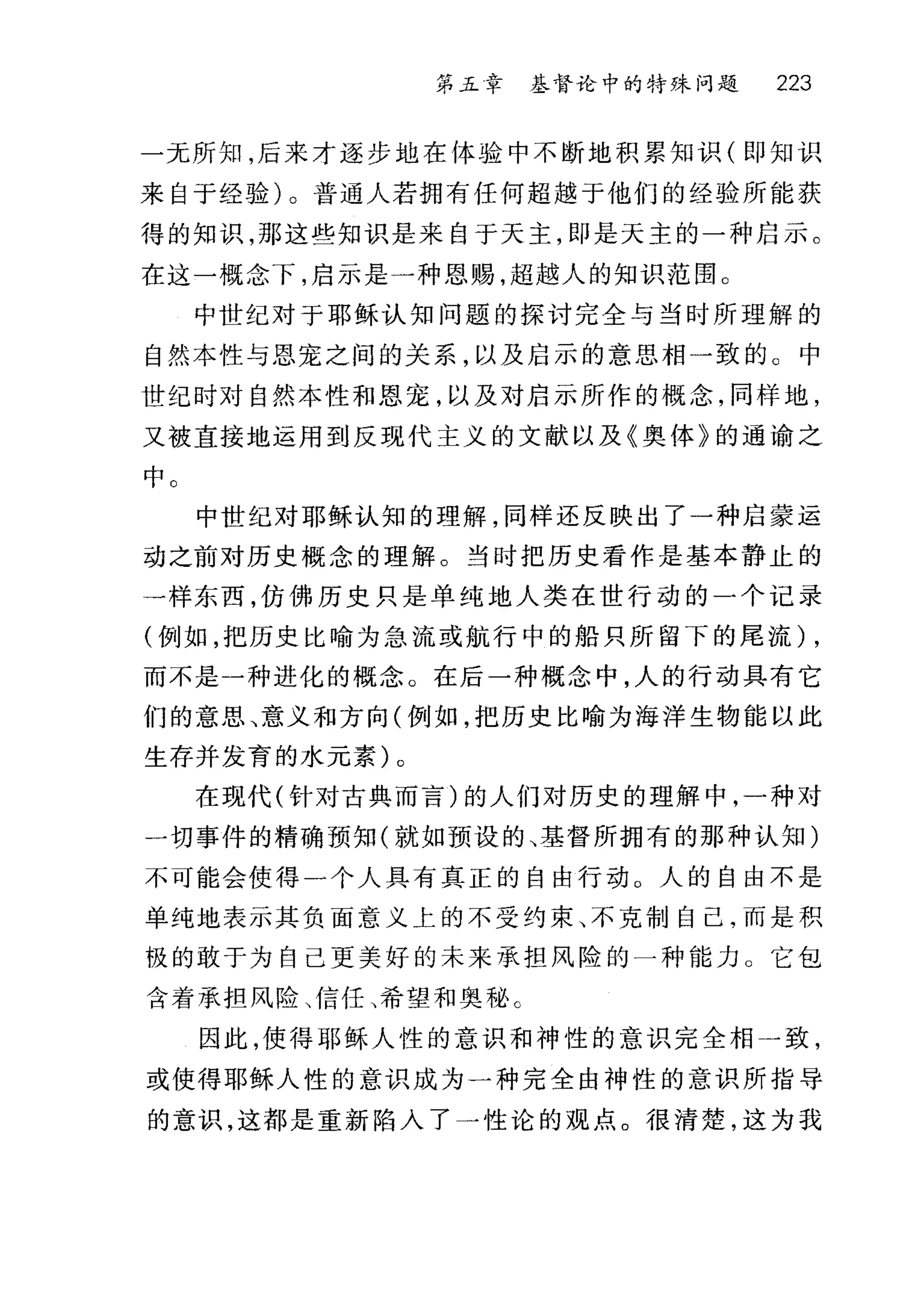 第五章 基督论中的特殊问题 223
一无所知，后来才逐步地在体验中不断地积累知识(即知识
来自于经验)。普通人若拥有任何超越于他们的经验所能获
得的知识，那这些知识是来自于天主，即是天主的一种启示。
在这一概念下，启示是一种恩赐，超越人的知识范围 O
中世纪对于耶稣认知问题的探讨完全与当时所理解的
自然本性与恩宠之间的关系，以及启示的意思相一致的 C 中
世纪时对自然本性和恩宠，以及对启示所作的概念，同样地，
又被直接地运用到反现代主义的文献以及《奥体》的通谕之
中。
中世纪对耶稣认知的理解，同样还反映出了一种启蒙运
动之前对历史概念的理解。当时把历史看作是基本静止的
一样东西，仿佛历史只是单纯地人类在世行动的一个记录
(例如，把历史比喻为急流或航行中的船只所留下的尾流) ,
而不是一种进化的概念。在后一种概念中，人的行动具有它
们的意思、意义和方向(例如，把历史比喻为海洋生物能以此
生存并发育的水元素)。
在现代(针对古典而言)的人们对历史的理解中，一种对
一切事件的精确预知(就如预设的、基督所拥有的那种认知)
不可能会使得一个人具有真正的自由行动 O 人的自由不是
单纯地表示其负面意义上的不受约束、不克制自己，而是积
极的敢于为自己更美好的未来承担风险的一种能力 O 它包
含着承担风险、信任、希望和奥秘 c
因此，使得耶稣人性的意识和神性的意识完全相一致，
或使得耶稣人性的意识成为一种完全由神性的意识所指导
的意识，这都是重新陷入了一性论的观点。很清楚，这为我
 