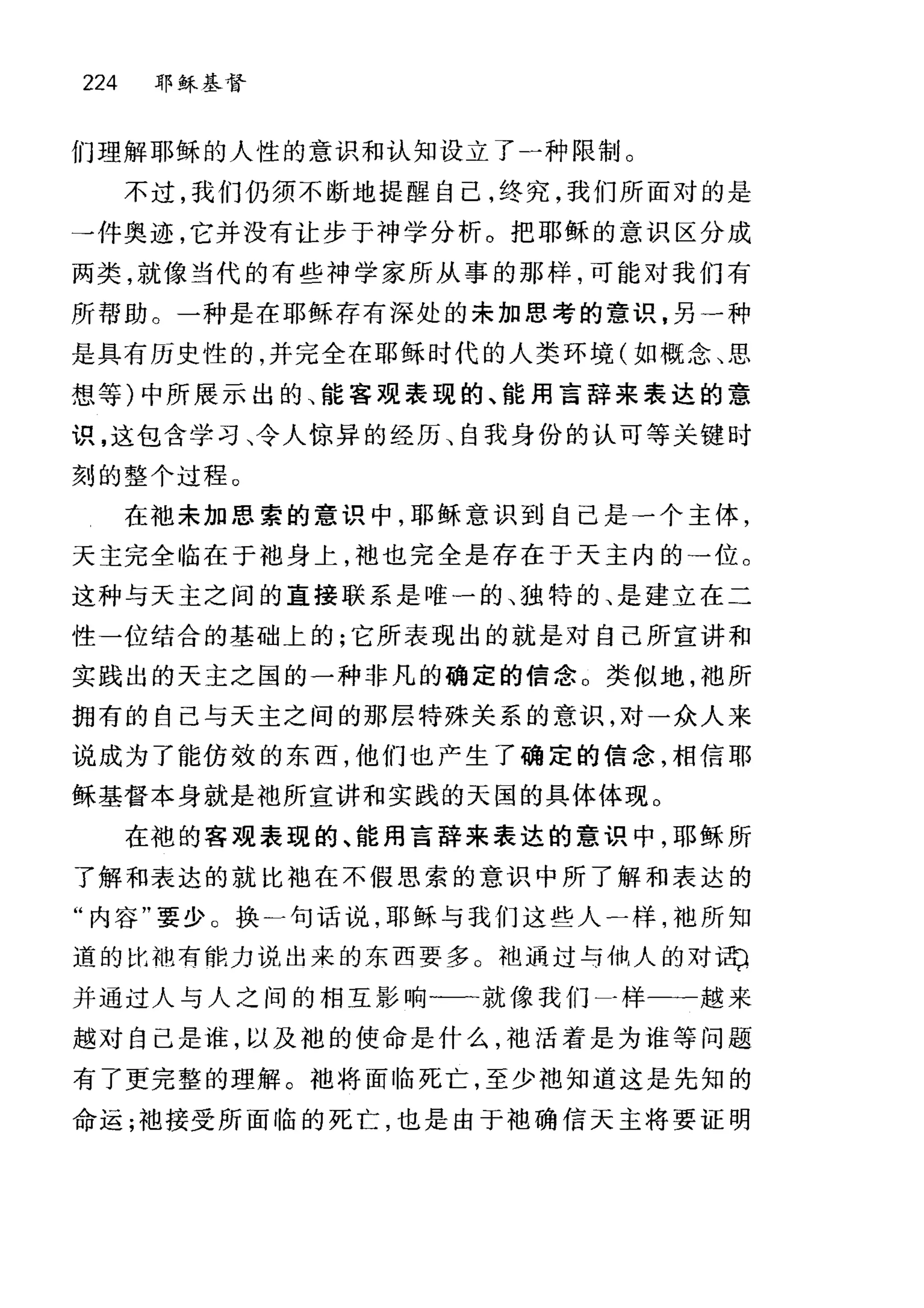 224 耶稣基督
们理解耶稣的人性的意识和认知设立了一种限制。
不过，我们仍须不断地提醒自己，终究，我们所面对的是
→件奥迹，它并没有让步于神学分析。把耶稣的意识区分成
两类，就像当代的有些神学家所从事的那样，可能对我们有
所帮助。一种是在耶稣存有深处的未加思考的意识，另一种
是具有历史性的，并完全在耶稣时代的人类环境(如概念、思
想等)中所展示出的、能害观表现的、能用言辞来表达的意
识，这包含学习、令人惊异的经历、自我身份的认可等关键时
刻的整个过程。
在袍未加思索的意识中，耶稣意识到自己是一个主体，
天主完全临在于袍身上，袖也完全是存在于天主内的→位。
这种与天主之间的直接联系是唯一的、独特的、是建立在二
性一位结合的基础上的;它所表现出的就是对自己所宣讲和
实践出的天主之国的一种非凡的确定的信念。类似地，袖所
拥有的自己与天主之间的那层特殊关系的意识，对一众人来
说成为了能仿效的东西，他们也产生了确定的信念，相信耶
稣基督本身就是袍所宣讲和实践的天国的具体体现。
在袍的客观表现的、能用言辞来表达的意识中，耶稣所
了解和表达的就比袖在不假思索的意识中所了解和表达的
"内容"要少 O 换)句话说，耶稣与我们这些人一样，袍所知
道的比袖有能力说出来的东西要多 O 袖通过与仙人的对 i市
并通过人与人之间的相互影响-一就像我们一样一一越来
越对自己是谁，以及袍的使命是什么，袖活着是为谁等问题
有了更完整的理解。袖将面临死亡，至少袖知道这是先知的
命运;袍接受所面临的死亡，也是由于袍确信天主将要证明
 